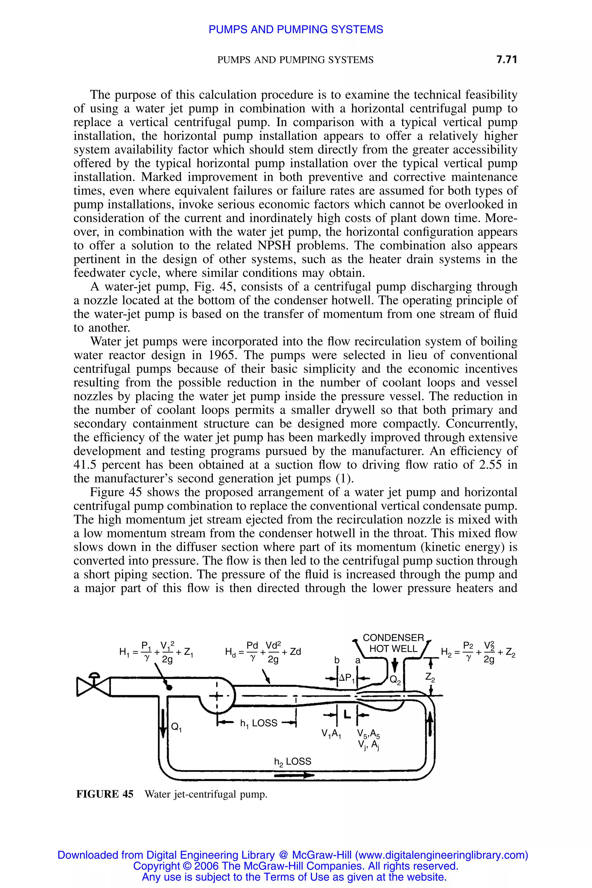 PUMPS AND PUMPING SYSTEMS 7.71
H1 = –– + –– + Z1
P1 V1
2
2g␥ Hd = –– + –– + Zd
Pd Vd2
2g␥ H2 = –– + –– + Z2
P2 V2
2g␥
2
CONDENSER
HOT WELL
Z2Q2
Q1
h1 LOSS
h2 LOSS
b a
⌬P1
V1A1 V5,A5
Vj, Aj
FIGURE 45 Water jet-centrifugal pump.
The purpose of this calculation procedure is to examine the technical feasibility
of using a water jet pump in combination with a horizontal centrifugal pump to
replace a vertical centrifugal pump. In comparison with a typical vertical pump
installation, the horizontal pump installation appears to offer a relatively higher
system availability factor which should stem directly from the greater accessibility
offered by the typical horizontal pump installation over the typical vertical pump
installation. Marked improvement in both preventive and corrective maintenance
times, even where equivalent failures or failure rates are assumed for both types of
pump installations, invoke serious economic factors which cannot be overlooked in
consideration of the current and inordinately high costs of plant down time. More-
over, in combination with the water jet pump, the horizontal conﬁguration appears
to offer a solution to the related NPSH problems. The combination also appears
pertinent in the design of other systems, such as the heater drain systems in the
feedwater cycle, where similar conditions may obtain.
A water-jet pump, Fig. 45, consists of a centrifugal pump discharging through
a nozzle located at the bottom of the condenser hotwell. The operating principle of
the water-jet pump is based on the transfer of momentum from one stream of ﬂuid
to another.
Water jet pumps were incorporated into the ﬂow recirculation system of boiling
water reactor design in 1965. The pumps were selected in lieu of conventional
centrifugal pumps because of their basic simplicity and the economic incentives
resulting from the possible reduction in the number of coolant loops and vessel
nozzles by placing the water jet pump inside the pressure vessel. The reduction in
the number of coolant loops permits a smaller drywell so that both primary and
secondary containment structure can be designed more compactly. Concurrently,
the efﬁciency of the water jet pump has been markedly improved through extensive
development and testing programs pursued by the manufacturer. An efﬁciency of
41.5 percent has been obtained at a suction ﬂow to driving ﬂow ratio of 2.55 in
the manufacturer’s second generation jet pumps (1).
Figure 45 shows the proposed arrangement of a water jet pump and horizontal
centrifugal pump combination to replace the conventional vertical condensate pump.
The high momentum jet stream ejected from the recirculation nozzle is mixed with
a low momentum stream from the condenser hotwell in the throat. This mixed ﬂow
slows down in the diffuser section where part of its momentum (kinetic energy) is
converted into pressure. The ﬂow is then led to the centrifugal pump suction through
a short piping section. The pressure of the ﬂuid is increased through the pump and
a major part of this ﬂow is then directed through the lower pressure heaters and
Downloaded from Digital Engineering Library @ McGraw-Hill (www.digitalengineeringlibrary.com)
Copyright © 2006 The McGraw-Hill Companies. All rights reserved.
Any use is subject to the Terms of Use as given at the website.
PUMPS AND PUMPING SYSTEMS
 