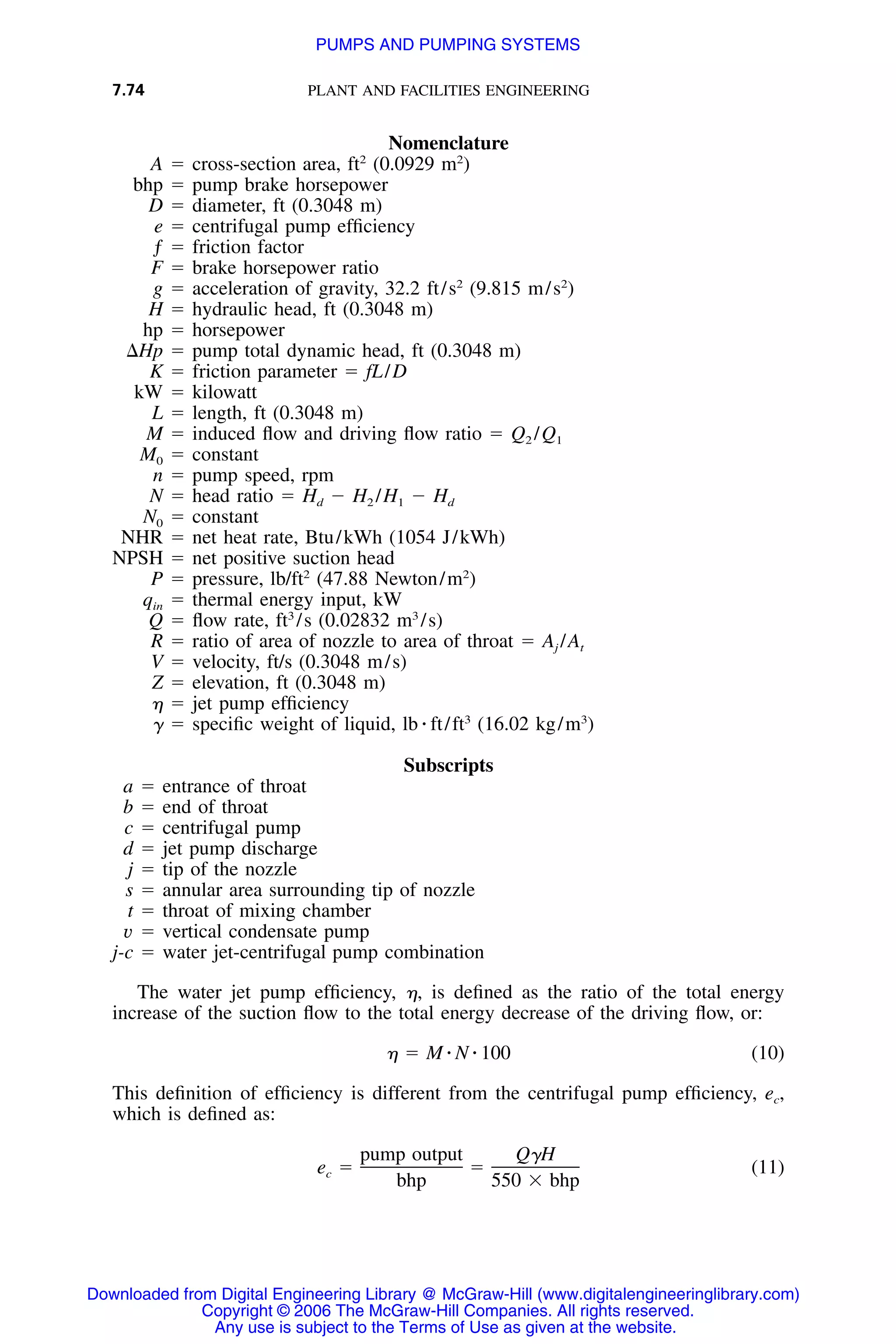 7.74 PLANT AND FACILITIES ENGINEERING
Nomenclature
A ϭ cross-section area, ft2
(0.0929 m2
)
bhp ϭ pump brake horsepower
D ϭ diameter, ft (0.3048 m)
e ϭ centrifugal pump efﬁciency
ƒ ϭ friction factor
F ϭ brake horsepower ratio
g ϭ acceleration of gravity, 32.2 ft/s2
(9.815 m/s2
)
H ϭ hydraulic head, ft (0.3048 m)
hp ϭ horsepower
⌬Hp ϭ pump total dynamic head, ft (0.3048 m)
K ϭ friction parameter ϭ fL/D
kW ϭ kilowatt
L ϭ length, ft (0.3048 m)
M ϭ induced ﬂow and driving ﬂow ratio ϭ Q2 /Q1
M0 ϭ constant
n ϭ pump speed, rpm
N ϭ head ratio ϭ Hd Ϫ H2 /H1 Ϫ Hd
N0 ϭ constant
NHR ϭ net heat rate, Btu/kWh (1054 J/kWh)
NPSH ϭ net positive suction head
P ϭ pressure, lb/ft2
(47.88 Newton/m2
)
qin ϭ thermal energy input, kW
Q ϭ ﬂow rate, ft3
/s (0.02832 m3
/s)
R ϭ ratio of area of nozzle to area of throat ϭ Aj /At
V ϭ velocity, ft/s (0.3048 m/s)
Z ϭ elevation, ft (0.3048 m)
␩ ϭ jet pump efﬁciency
␥ ϭ speciﬁc weight of liquid, lb ⅐ ft/ft3
(16.02 kg/m3
)
Subscripts
a ϭ entrance of throat
b ϭ end of throat
c ϭ centrifugal pump
d ϭ jet pump discharge
j ϭ tip of the nozzle
s ϭ annular area surrounding tip of nozzle
t ϭ throat of mixing chamber
v ϭ vertical condensate pump
j-c ϭ water jet-centrifugal pump combination
The water jet pump efﬁciency, ␩, is deﬁned as the ratio of the total energy
increase of the suction ﬂow to the total energy decrease of the driving ﬂow, or:
␩ ϭ M ⅐ N ⅐ 100 (10)
This deﬁnition of efﬁciency is different from the centrifugal pump efﬁciency, ec,
which is deﬁned as:
pump output Q␥H
e ϭ ϭ (11)c
bhp 550 ϫ bhp
Downloaded from Digital Engineering Library @ McGraw-Hill (www.digitalengineeringlibrary.com)
Copyright © 2006 The McGraw-Hill Companies. All rights reserved.
Any use is subject to the Terms of Use as given at the website.
PUMPS AND PUMPING SYSTEMS
 
