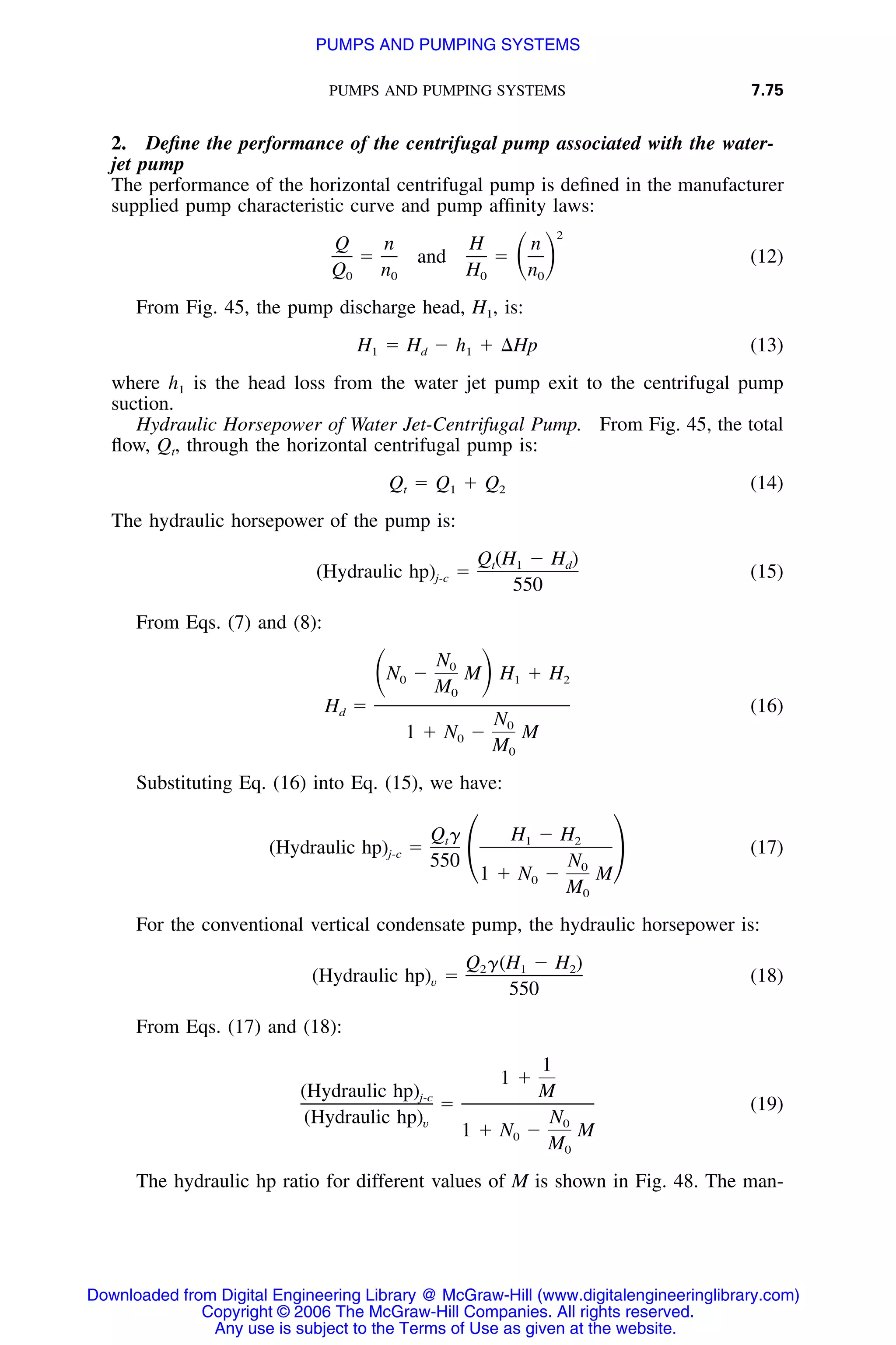 PUMPS AND PUMPING SYSTEMS 7.75
2. Deﬁne the performance of the centrifugal pump associated with the water-
jet pump
The performance of the horizontal centrifugal pump is deﬁned in the manufacturer
supplied pump characteristic curve and pump afﬁnity laws:
2
Q n H n
ϭ and ϭ (12)ͩ ͪQ n H n0 0 0 0
From Fig. 45, the pump discharge head, H1, is:
H ϭ H Ϫ h ϩ ⌬Hp (13)1 d 1
where h1 is the head loss from the water jet pump exit to the centrifugal pump
suction.
Hydraulic Horsepower of Water Jet-Centrifugal Pump. From Fig. 45, the total
ﬂow, Qt, through the horizontal centrifugal pump is:
Q ϭ Q ϩ Q (14)t 1 2
The hydraulic horsepower of the pump is:
Q (H Ϫ H )t 1 d
(Hydraulic hp) ϭ (15)j-c
550
From Eqs. (7) and (8):
N0
N Ϫ M H ϩ Hͩ ͪ0 1 2
M0
H ϭ (16)d
N0
1 ϩ N Ϫ M0
M0
Substituting Eq. (16) into Eq. (15), we have:
Q ␥ H Ϫ Ht 1 2
(Hydraulic hp) ϭ (17)j-c
550 N΂ ΃0
1 ϩ N Ϫ M0
M0
For the conventional vertical condensate pump, the hydraulic horsepower is:
Q ␥(H Ϫ H )2 1 2
(Hydraulic hp) ϭ (18)v
550
From Eqs. (17) and (18):
1
1 ϩ
(Hydraulic hp) Mj-c
ϭ (19)
(Hydraulic hp) Nv 0
1 ϩ N Ϫ M0
M0
The hydraulic hp ratio for different values of M is shown in Fig. 48. The man-
Downloaded from Digital Engineering Library @ McGraw-Hill (www.digitalengineeringlibrary.com)
Copyright © 2006 The McGraw-Hill Companies. All rights reserved.
Any use is subject to the Terms of Use as given at the website.
PUMPS AND PUMPING SYSTEMS
 