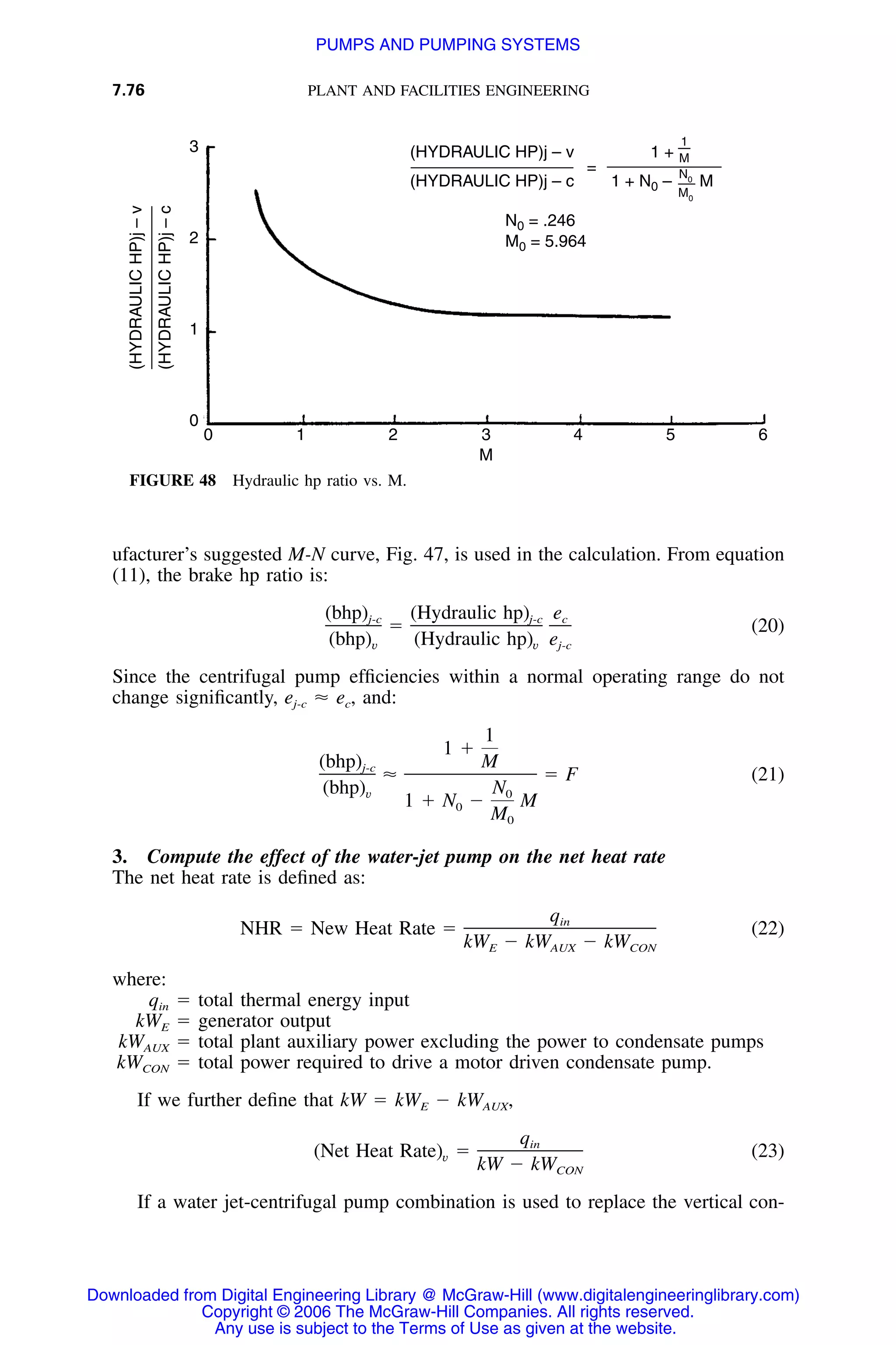 7.76 PLANT AND FACILITIES ENGINEERING
3
2
1
0
0 1 2 3 4 5 6
(HYDRAULICHP)j–v
(HYDRAULICHP)j–c
(HYDRAULIC HP)j – v
(HYDRAULIC HP)j – c
1 +
1 + N0 – M
=
1
—
M
N0
M0
N0 = .246
M0 = 5.964
M
FIGURE 48 Hydraulic hp ratio vs. M.
ufacturer’s suggested M-N curve, Fig. 47, is used in the calculation. From equation
(11), the brake hp ratio is:
(bhp) (Hydraulic hp) ej-c j-c c
ϭ (20)
(bhp) (Hydraulic hp) ev v j-c
Since the centrifugal pump efﬁciencies within a normal operating range do not
change signiﬁcantly, Ϸ ec, and:ej-c
1
1 ϩ
(bhp) Mj-c
Ϸ ϭ F (21)
(bhp) Nv 0
1 ϩ N Ϫ M0
M0
3. Compute the effect of the water-jet pump on the net heat rate
The net heat rate is deﬁned as:
qin
NHR ϭ New Heat Rate ϭ (22)
kW Ϫ kW Ϫ kWE AUX CON
where:
qin ϭ total thermal energy input
kWE ϭ generator output
kWAUX ϭ total plant auxiliary power excluding the power to condensate pumps
kWCON ϭ total power required to drive a motor driven condensate pump.
If we further deﬁne that kW ϭ kWE Ϫ kWAUX,
qin
(Net Heat Rate) ϭ (23)v
kW Ϫ kWCON
If a water jet-centrifugal pump combination is used to replace the vertical con-
Downloaded from Digital Engineering Library @ McGraw-Hill (www.digitalengineeringlibrary.com)
Copyright © 2006 The McGraw-Hill Companies. All rights reserved.
Any use is subject to the Terms of Use as given at the website.
PUMPS AND PUMPING SYSTEMS
 