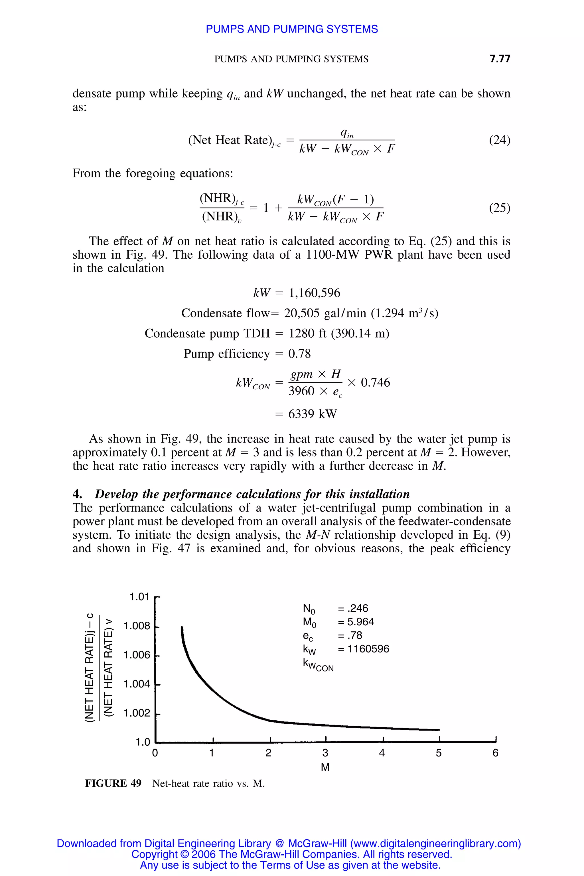 PUMPS AND PUMPING SYSTEMS 7.77
(NETHEATRATE)j–c
(NETHEATRATE)v
1.01
1.008
1.006
1.004
1.002
1.0
0 1 2 3
M
4 5 6
N0 = .246
M0 = 5.964
ec = .78
kW = 1160596
kWCON
FIGURE 49 Net-heat rate ratio vs. M.
densate pump while keeping qin and kW unchanged, the net heat rate can be shown
as:
qin
(Net Heat Rate) ϭ (24)j-c
kW Ϫ kW ϫ FCON
From the foregoing equations:
(NHR) kW (F Ϫ 1)j-c CON
ϭ 1 ϩ (25)
(NHR) kW Ϫ kW ϫ Fv CON
The effect of M on net heat ratio is calculated according to Eq. (25) and this is
shown in Fig. 49. The following data of a 1100-MW PWR plant have been used
in the calculation
kW ϭ 1,160,596
3
Condensate flowϭ 20,505 gal/min (1.294 m /s)
Condensate pump TDH ϭ 1280 ft (390.14 m)
Pump efficiency ϭ 0.78
gpm ϫ H
kW ϭ ϫ 0.746CON
3960 ϫ ec
ϭ 6339 kW
As shown in Fig. 49, the increase in heat rate caused by the water jet pump is
approximately 0.1 percent at M ϭ 3 and is less than 0.2 percent at M ϭ 2. However,
the heat rate ratio increases very rapidly with a further decrease in M.
4. Develop the performance calculations for this installation
The performance calculations of a water jet-centrifugal pump combination in a
power plant must be developed from an overall analysis of the feedwater-condensate
system. To initiate the design analysis, the M-N relationship developed in Eq. (9)
and shown in Fig. 47 is examined and, for obvious reasons, the peak efﬁciency
Downloaded from Digital Engineering Library @ McGraw-Hill (www.digitalengineeringlibrary.com)
Copyright © 2006 The McGraw-Hill Companies. All rights reserved.
Any use is subject to the Terms of Use as given at the website.
PUMPS AND PUMPING SYSTEMS
 