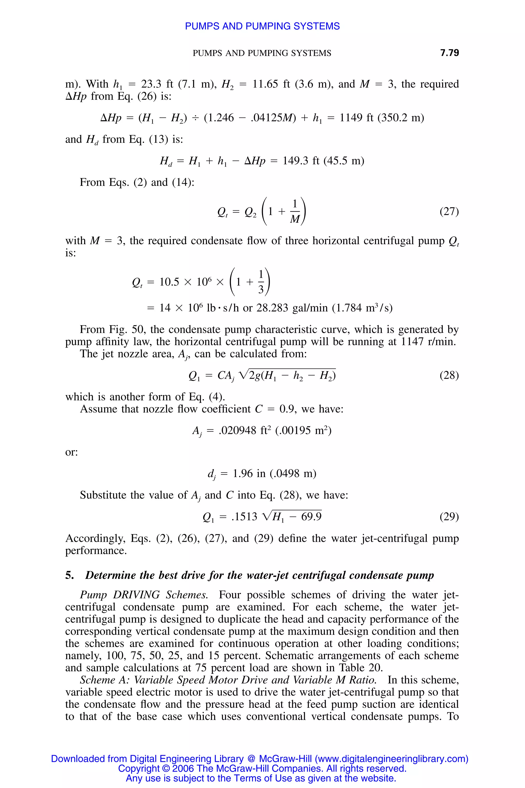 PUMPS AND PUMPING SYSTEMS 7.79
m). With h1 ϭ 23.3 ft (7.1 m), H2 ϭ 11.65 ft (3.6 m), and M ϭ 3, the required
⌬Hp from Eq. (26) is:
⌬Hp ϭ (H Ϫ H ) Ϭ (1.246 Ϫ .04125M) ϩ h ϭ 1149 ft (350.2 m)1 2 1
and Hd from Eq. (13) is:
H ϭ H ϩ h Ϫ ⌬Hp ϭ 149.3 ft (45.5 m)d 1 1
From Eqs. (2) and (14):
1
Q ϭ Q 1 ϩ (27)ͩ ͪt 2
M
with M ϭ 3, the required condensate ﬂow of three horizontal centrifugal pump Qt
is:
16
Q ϭ 10.5 ϫ 10 ϫ 1 ϩͩ ͪt
3
6 3
ϭ 14 ϫ 10 lb ⅐ s/h or 28.283 gal/min (1.784 m /s)
From Fig. 50, the condensate pump characteristic curve, which is generated by
pump afﬁnity law, the horizontal centrifugal pump will be running at 1147 r/min.
The jet nozzle area, Aj, can be calculated from:
Q ϭ CA ͙2g(H Ϫ h Ϫ H ) (28)1 j 1 2 2
which is another form of Eq. (4).
Assume that nozzle ﬂow coefﬁcient C ϭ 0.9, we have:
2 2
A ϭ .020948 ft (.00195 m )j
or:
d ϭ 1.96 in (.0498 m)j
Substitute the value of Aj and C into Eq. (28), we have:
Q ϭ .1513 ͙H Ϫ 69.9 (29)1 1
Accordingly, Eqs. (2), (26), (27), and (29) deﬁne the water jet-centrifugal pump
performance.
5. Determine the best drive for the water-jet centrifugal condensate pump
Pump DRIVING Schemes. Four possible schemes of driving the water jet-
centrifugal condensate pump are examined. For each scheme, the water jet-
centrifugal pump is designed to duplicate the head and capacity performance of the
corresponding vertical condensate pump at the maximum design condition and then
the schemes are examined for continuous operation at other loading conditions;
namely, 100, 75, 50, 25, and 15 percent. Schematic arrangements of each scheme
and sample calculations at 75 percent load are shown in Table 20.
Scheme A: Variable Speed Motor Drive and Variable M Ratio. In this scheme,
variable speed electric motor is used to drive the water jet-centrifugal pump so that
the condensate ﬂow and the pressure head at the feed pump suction are identical
to that of the base case which uses conventional vertical condensate pumps. To
Downloaded from Digital Engineering Library @ McGraw-Hill (www.digitalengineeringlibrary.com)
Copyright © 2006 The McGraw-Hill Companies. All rights reserved.
Any use is subject to the Terms of Use as given at the website.
PUMPS AND PUMPING SYSTEMS
 