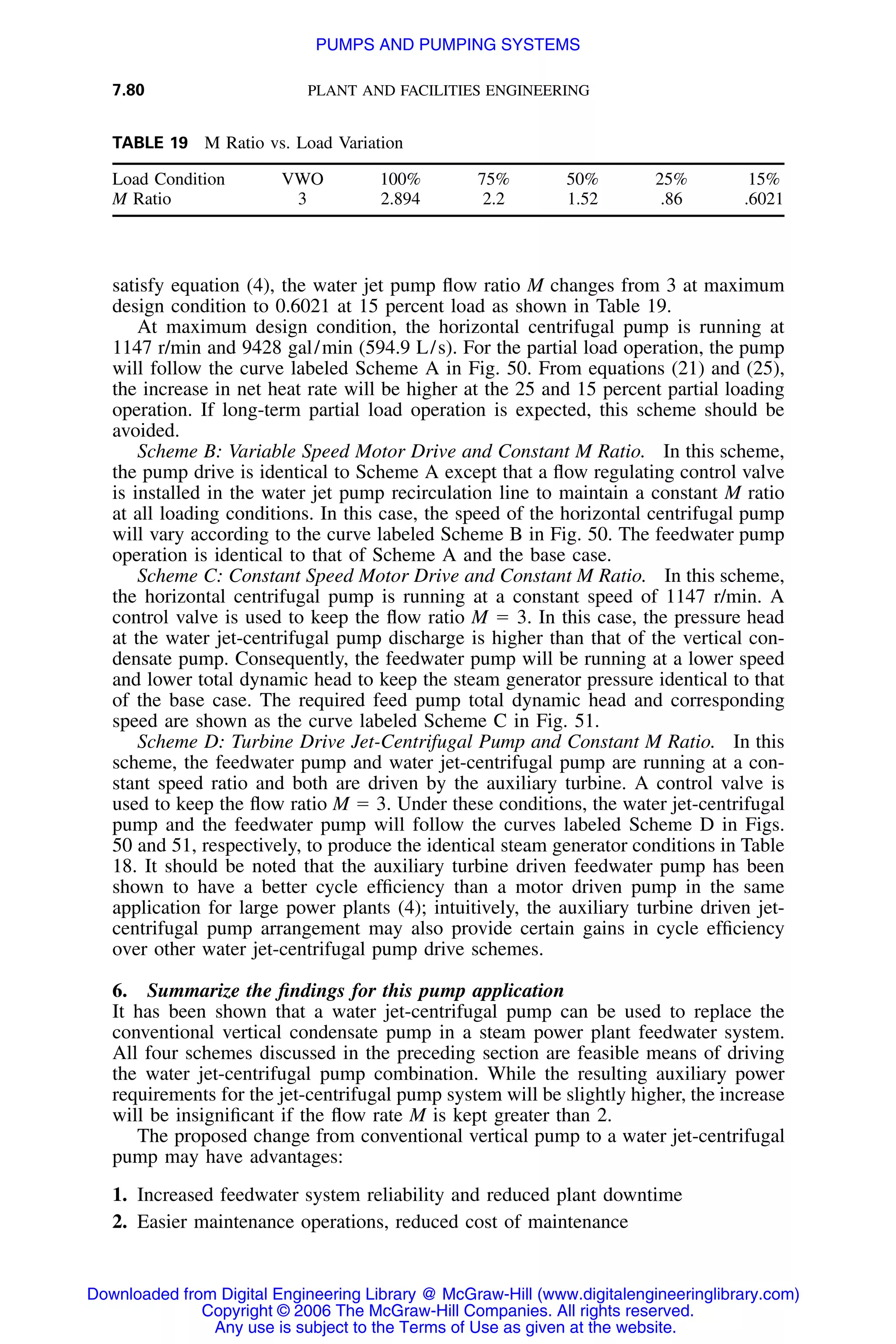 7.80 PLANT AND FACILITIES ENGINEERING
TABLE 19 M Ratio vs. Load Variation
Load Condition VWO 100% 75% 50% 25% 15%
M Ratio 3 2.894 2.2 1.52 .86 .6021
satisfy equation (4), the water jet pump ﬂow ratio M changes from 3 at maximum
design condition to 0.6021 at 15 percent load as shown in Table 19.
At maximum design condition, the horizontal centrifugal pump is running at
1147 r/min and 9428 gal/min (594.9 L/s). For the partial load operation, the pump
will follow the curve labeled Scheme A in Fig. 50. From equations (21) and (25),
the increase in net heat rate will be higher at the 25 and 15 percent partial loading
operation. If long-term partial load operation is expected, this scheme should be
avoided.
Scheme B: Variable Speed Motor Drive and Constant M Ratio. In this scheme,
the pump drive is identical to Scheme A except that a ﬂow regulating control valve
is installed in the water jet pump recirculation line to maintain a constant M ratio
at all loading conditions. In this case, the speed of the horizontal centrifugal pump
will vary according to the curve labeled Scheme B in Fig. 50. The feedwater pump
operation is identical to that of Scheme A and the base case.
Scheme C: Constant Speed Motor Drive and Constant M Ratio. In this scheme,
the horizontal centrifugal pump is running at a constant speed of 1147 r/min. A
control valve is used to keep the ﬂow ratio M ϭ 3. In this case, the pressure head
at the water jet-centrifugal pump discharge is higher than that of the vertical con-
densate pump. Consequently, the feedwater pump will be running at a lower speed
and lower total dynamic head to keep the steam generator pressure identical to that
of the base case. The required feed pump total dynamic head and corresponding
speed are shown as the curve labeled Scheme C in Fig. 51.
Scheme D: Turbine Drive Jet-Centrifugal Pump and Constant M Ratio. In this
scheme, the feedwater pump and water jet-centrifugal pump are running at a con-
stant speed ratio and both are driven by the auxiliary turbine. A control valve is
used to keep the ﬂow ratio M ϭ 3. Under these conditions, the water jet-centrifugal
pump and the feedwater pump will follow the curves labeled Scheme D in Figs.
50 and 51, respectively, to produce the identical steam generator conditions in Table
18. It should be noted that the auxiliary turbine driven feedwater pump has been
shown to have a better cycle efﬁciency than a motor driven pump in the same
application for large power plants (4); intuitively, the auxiliary turbine driven jet-
centrifugal pump arrangement may also provide certain gains in cycle efﬁciency
over other water jet-centrifugal pump drive schemes.
6. Summarize the ﬁndings for this pump application
It has been shown that a water jet-centrifugal pump can be used to replace the
conventional vertical condensate pump in a steam power plant feedwater system.
All four schemes discussed in the preceding section are feasible means of driving
the water jet-centrifugal pump combination. While the resulting auxiliary power
requirements for the jet-centrifugal pump system will be slightly higher, the increase
will be insigniﬁcant if the ﬂow rate M is kept greater than 2.
The proposed change from conventional vertical pump to a water jet-centrifugal
pump may have advantages:
1. Increased feedwater system reliability and reduced plant downtime
2. Easier maintenance operations, reduced cost of maintenance
Downloaded from Digital Engineering Library @ McGraw-Hill (www.digitalengineeringlibrary.com)
Copyright © 2006 The McGraw-Hill Companies. All rights reserved.
Any use is subject to the Terms of Use as given at the website.
PUMPS AND PUMPING SYSTEMS
 