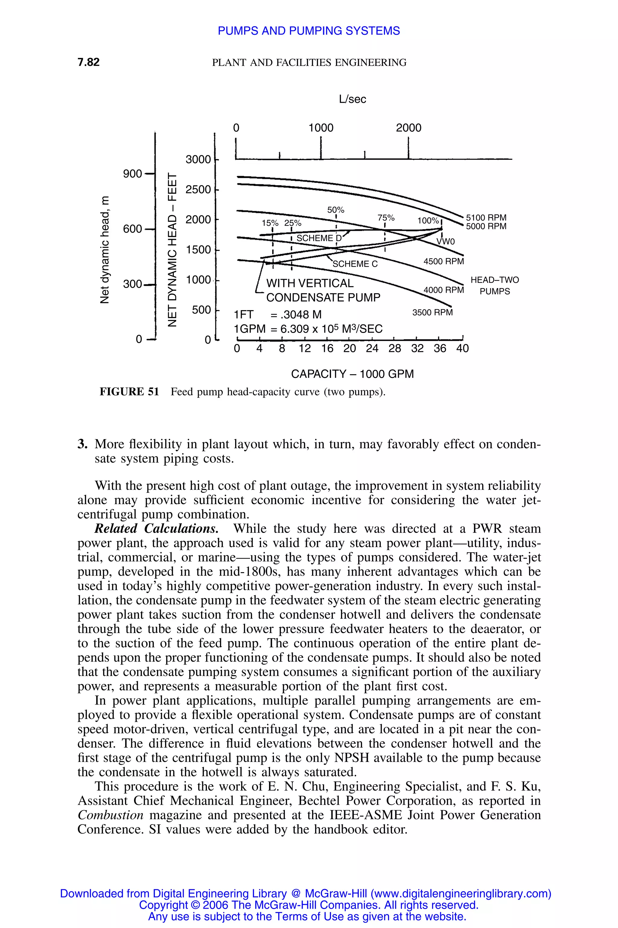 7.82 PLANT AND FACILITIES ENGINEERING
900
600
300
0
3000
2500
2000
1500
1000
500
0
Netdynamichead,m
NETDYNAMICHEAD–FEET
0
0 4 8 12 16 20 24 28 32 36 40
WITH VERTICAL
CONDENSATE PUMP
1000 2000
CAPACITY – 1000 GPM
L/sec
1FT = .3048 M
1GPM = 6.309 x 105 M3/SEC
15% 25%
50%
75% 100%
VW0
5100 RPM
5000 RPM
4500 RPM
HEAD–TWO
PUMPS4000 RPM
3500 RPM
SCHEME D
SCHEME C
FIGURE 51 Feed pump head-capacity curve (two pumps).
3. More ﬂexibility in plant layout which, in turn, may favorably effect on conden-
sate system piping costs.
With the present high cost of plant outage, the improvement in system reliability
alone may provide sufﬁcient economic incentive for considering the water jet-
centrifugal pump combination.
Related Calculations. While the study here was directed at a PWR steam
power plant, the approach used is valid for any steam power plant—utility, indus-
trial, commercial, or marine—using the types of pumps considered. The water-jet
pump, developed in the mid-1800s, has many inherent advantages which can be
used in today’s highly competitive power-generation industry. In every such instal-
lation, the condensate pump in the feedwater system of the steam electric generating
power plant takes suction from the condenser hotwell and delivers the condensate
through the tube side of the lower pressure feedwater heaters to the deaerator, or
to the suction of the feed pump. The continuous operation of the entire plant de-
pends upon the proper functioning of the condensate pumps. It should also be noted
that the condensate pumping system consumes a signiﬁcant portion of the auxiliary
power, and represents a measurable portion of the plant ﬁrst cost.
In power plant applications, multiple parallel pumping arrangements are em-
ployed to provide a ﬂexible operational system. Condensate pumps are of constant
speed motor-driven, vertical centrifugal type, and are located in a pit near the con-
denser. The difference in ﬂuid elevations between the condenser hotwell and the
ﬁrst stage of the centrifugal pump is the only NPSH available to the pump because
the condensate in the hotwell is always saturated.
This procedure is the work of E. N. Chu, Engineering Specialist, and F. S. Ku,
Assistant Chief Mechanical Engineer, Bechtel Power Corporation, as reported in
Combustion magazine and presented at the IEEE-ASME Joint Power Generation
Conference. SI values were added by the handbook editor.
Downloaded from Digital Engineering Library @ McGraw-Hill (www.digitalengineeringlibrary.com)
Copyright © 2006 The McGraw-Hill Companies. All rights reserved.
Any use is subject to the Terms of Use as given at the website.
PUMPS AND PUMPING SYSTEMS
 