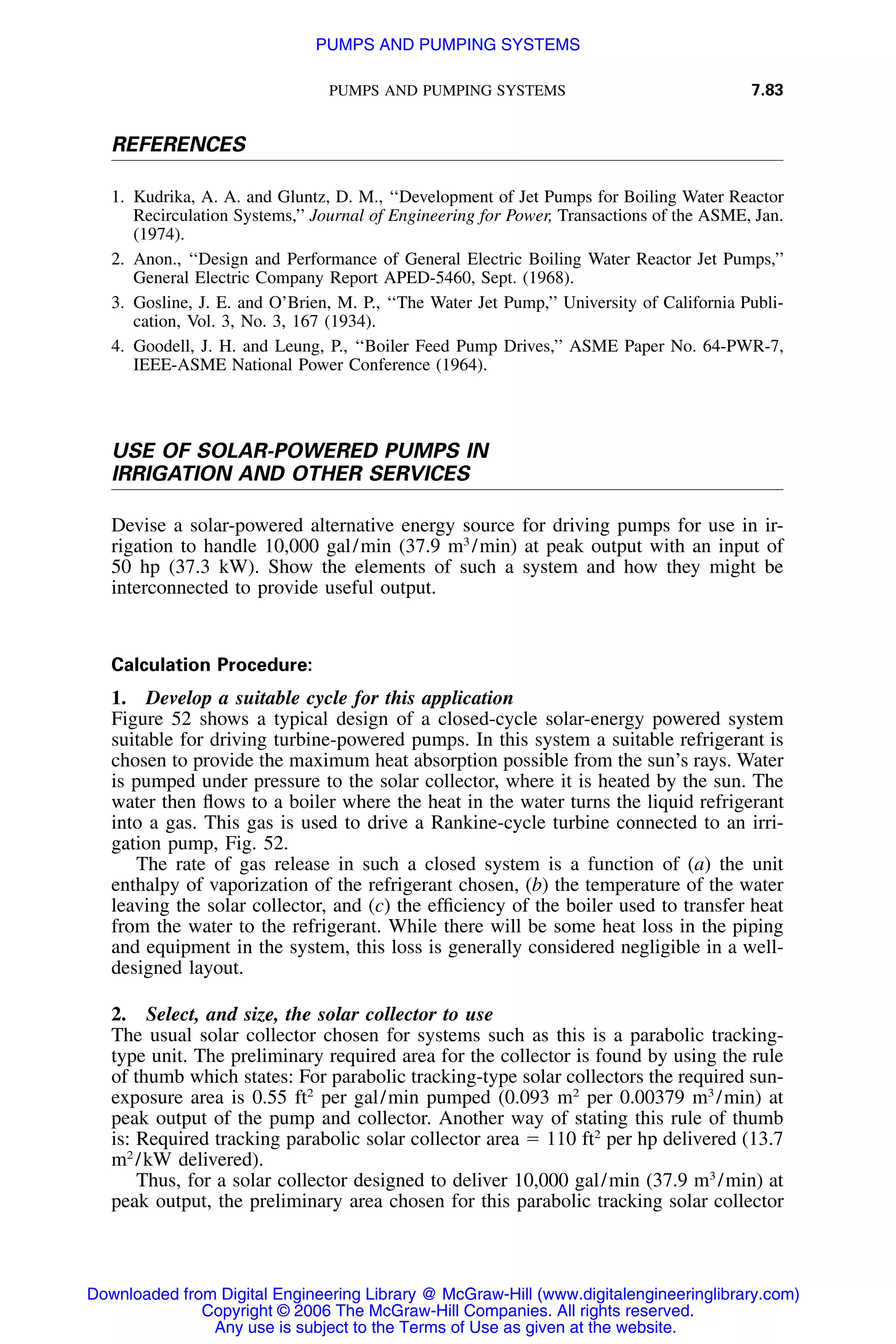 PUMPS AND PUMPING SYSTEMS 7.83
REFERENCES
1. Kudrika, A. A. and Gluntz, D. M., ‘‘Development of Jet Pumps for Boiling Water Reactor
Recirculation Systems,’’ Journal of Engineering for Power, Transactions of the ASME, Jan.
(1974).
2. Anon., ‘‘Design and Performance of General Electric Boiling Water Reactor Jet Pumps,’’
General Electric Company Report APED-5460, Sept. (1968).
3. Gosline, J. E. and O’Brien, M. P., ‘‘The Water Jet Pump,’’ University of California Publi-
cation, Vol. 3, No. 3, 167 (1934).
4. Goodell, J. H. and Leung, P., ‘‘Boiler Feed Pump Drives,’’ ASME Paper No. 64-PWR-7,
IEEE-ASME National Power Conference (1964).
USE OF SOLAR-POWERED PUMPS IN
IRRIGATION AND OTHER SERVICES
Devise a solar-powered alternative energy source for driving pumps for use in ir-
rigation to handle 10,000 gal/min (37.9 m3
/min) at peak output with an input of
50 hp (37.3 kW). Show the elements of such a system and how they might be
interconnected to provide useful output.
Calculation Procedure:
1. Develop a suitable cycle for this application
Figure 52 shows a typical design of a closed-cycle solar-energy powered system
suitable for driving turbine-powered pumps. In this system a suitable refrigerant is
chosen to provide the maximum heat absorption possible from the sun’s rays. Water
is pumped under pressure to the solar collector, where it is heated by the sun. The
water then ﬂows to a boiler where the heat in the water turns the liquid refrigerant
into a gas. This gas is used to drive a Rankine-cycle turbine connected to an irri-
gation pump, Fig. 52.
The rate of gas release in such a closed system is a function of (a) the unit
enthalpy of vaporization of the refrigerant chosen, (b) the temperature of the water
leaving the solar collector, and (c) the efﬁciency of the boiler used to transfer heat
from the water to the refrigerant. While there will be some heat loss in the piping
and equipment in the system, this loss is generally considered negligible in a well-
designed layout.
2. Select, and size, the solar collector to use
The usual solar collector chosen for systems such as this is a parabolic tracking-
type unit. The preliminary required area for the collector is found by using the rule
of thumb which states: For parabolic tracking-type solar collectors the required sun-
exposure area is 0.55 ft2
per gal/min pumped (0.093 m2
per 0.00379 m3
/min) at
peak output of the pump and collector. Another way of stating this rule of thumb
is: Required tracking parabolic solar collector area ϭ 110 ft2
per hp delivered (13.7
m2
/kW delivered).
Thus, for a solar collector designed to deliver 10,000 gal/min (37.9 m3
/min) at
peak output, the preliminary area chosen for this parabolic tracking solar collector
Downloaded from Digital Engineering Library @ McGraw-Hill (www.digitalengineeringlibrary.com)
Copyright © 2006 The McGraw-Hill Companies. All rights reserved.
Any use is subject to the Terms of Use as given at the website.
PUMPS AND PUMPING SYSTEMS
 