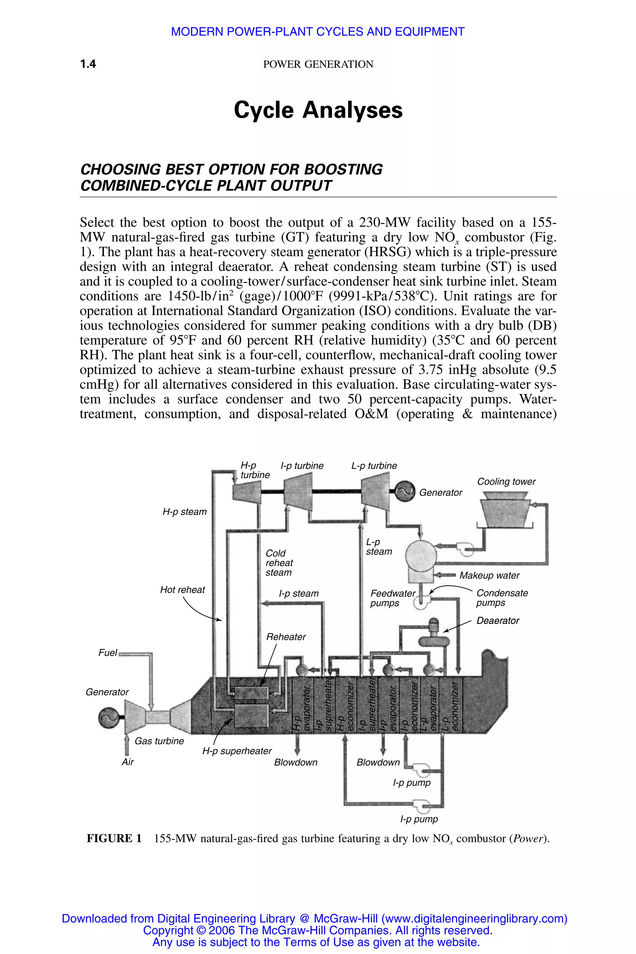 1.4 POWER GENERATION
Deaerator
H-p
turbine
H-p steam
Fuel
I-p turbine L-p turbine
I-p steam
Generator
Gas turbine
Air
H-p superheater
Blowdown Blowdown
H-p
evaporator
I-p
suprerheater
H-p
economizer
I-p
suprerheater
I-p
evaporator
I-p
economizer
L-p
evaporator
L-p
economizer
I-p pump
I-p pump
Reheater
Hot reheat
Cold
reheat
steam
Feedwater
pumps
L-p
steam
Generator
Cooling tower
Makeup water
Condensate
pumps
Deaerator
FIGURE 1 155-MW natural-gas-ﬁred gas turbine featuring a dry low NOx combustor (Power).
Cycle Analyses
CHOOSING BEST OPTION FOR BOOSTING
COMBINED-CYCLE PLANT OUTPUT
Select the best option to boost the output of a 230-MW facility based on a 155-
MW natural-gas-ﬁred gas turbine (GT) featuring a dry low NOx combustor (Fig.
1). The plant has a heat-recovery steam generator (HRSG) which is a triple-pressure
design with an integral deaerator. A reheat condensing steam turbine (ST) is used
and it is coupled to a cooling-tower/surface-condenser heat sink turbine inlet. Steam
conditions are 1450-lb/in2
(gage)/1000ЊF (9991-kPa/538ЊC). Unit ratings are for
operation at International Standard Organization (ISO) conditions. Evaluate the var-
ious technologies considered for summer peaking conditions with a dry bulb (DB)
temperature of 95ЊF and 60 percent RH (relative humidity) (35ЊC and 60 percent
RH). The plant heat sink is a four-cell, counterﬂow, mechanical-draft cooling tower
optimized to achieve a steam-turbine exhaust pressure of 3.75 inHg absolute (9.5
cmHg) for all alternatives considered in this evaluation. Base circulating-water sys-
tem includes a surface condenser and two 50 percent-capacity pumps. Water-
treatment, consumption, and disposal-related O&M (operating & maintenance)
Downloaded from Digital Engineering Library @ McGraw-Hill (www.digitalengineeringlibrary.com)
Copyright © 2006 The McGraw-Hill Companies. All rights reserved.
Any use is subject to the Terms of Use as given at the website.
MODERN POWER-PLANT CYCLES AND EQUIPMENT
 