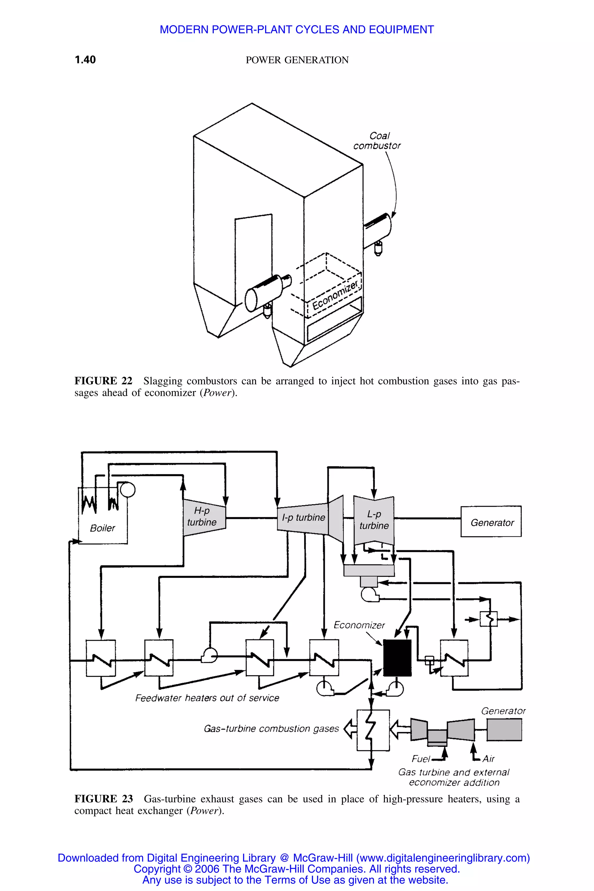 1.40 POWER GENERATION
FIGURE 22 Slagging combustors can be arranged to inject hot combustion gases into gas pas-
sages ahead of economizer (Power).
Generator
L-p
turbine
H-p
turbine
I-p turbine
FIGURE 23 Gas-turbine exhaust gases can be used in place of high-pressure heaters, using a
compact heat exchanger (Power).
Downloaded from Digital Engineering Library @ McGraw-Hill (www.digitalengineeringlibrary.com)
Copyright © 2006 The McGraw-Hill Companies. All rights reserved.
Any use is subject to the Terms of Use as given at the website.
MODERN POWER-PLANT CYCLES AND EQUIPMENT
 