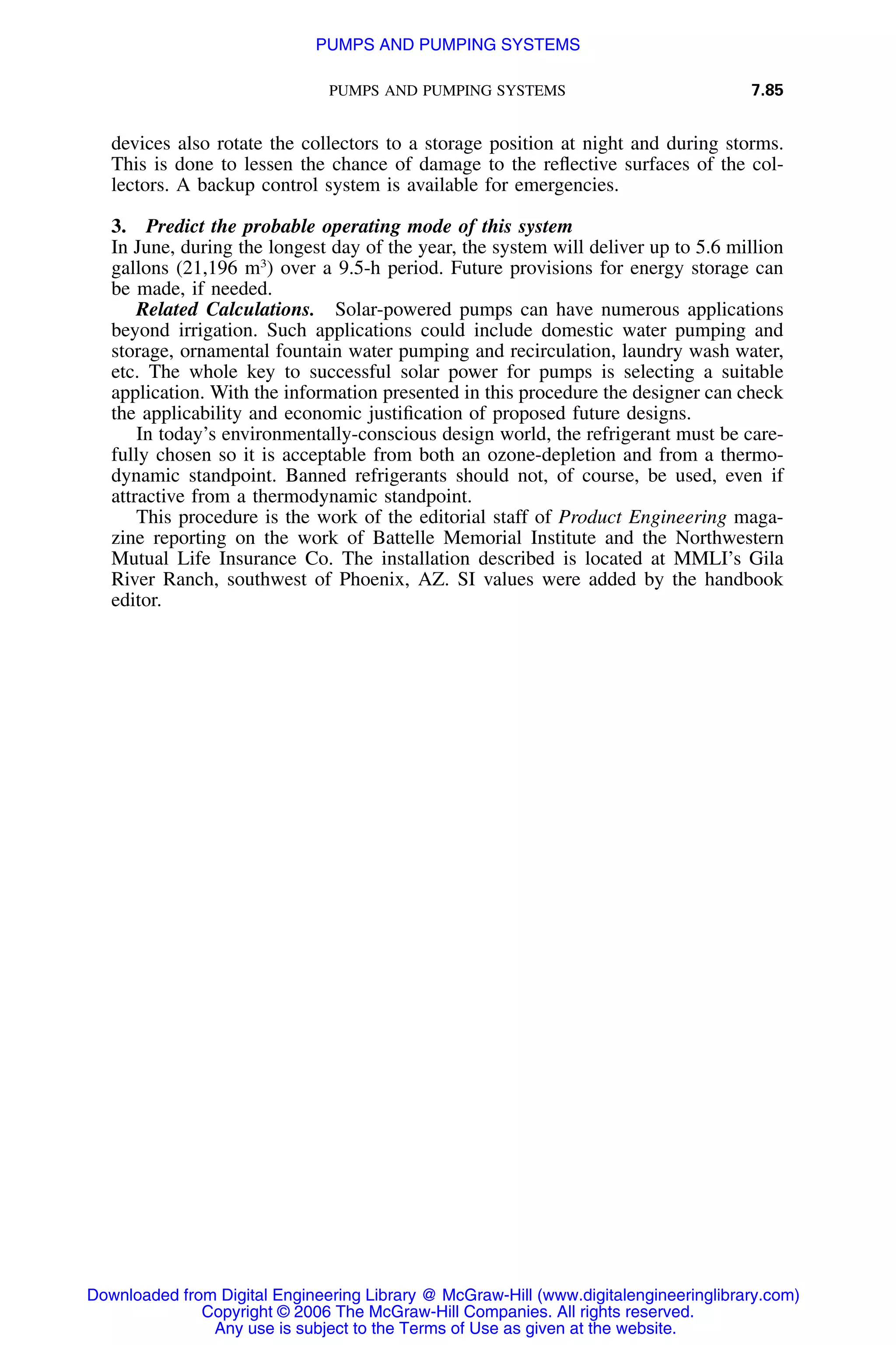 PUMPS AND PUMPING SYSTEMS 7.85
devices also rotate the collectors to a storage position at night and during storms.
This is done to lessen the chance of damage to the reﬂective surfaces of the col-
lectors. A backup control system is available for emergencies.
3. Predict the probable operating mode of this system
In June, during the longest day of the year, the system will deliver up to 5.6 million
gallons (21,196 m3
) over a 9.5-h period. Future provisions for energy storage can
be made, if needed.
Related Calculations. Solar-powered pumps can have numerous applications
beyond irrigation. Such applications could include domestic water pumping and
storage, ornamental fountain water pumping and recirculation, laundry wash water,
etc. The whole key to successful solar power for pumps is selecting a suitable
application. With the information presented in this procedure the designer can check
the applicability and economic justiﬁcation of proposed future designs.
In today’s environmentally-conscious design world, the refrigerant must be care-
fully chosen so it is acceptable from both an ozone-depletion and from a thermo-
dynamic standpoint. Banned refrigerants should not, of course, be used, even if
attractive from a thermodynamic standpoint.
This procedure is the work of the editorial staff of Product Engineering maga-
zine reporting on the work of Battelle Memorial Institute and the Northwestern
Mutual Life Insurance Co. The installation described is located at MMLI’s Gila
River Ranch, southwest of Phoenix, AZ. SI values were added by the handbook
editor.
Downloaded from Digital Engineering Library @ McGraw-Hill (www.digitalengineeringlibrary.com)
Copyright © 2006 The McGraw-Hill Companies. All rights reserved.
Any use is subject to the Terms of Use as given at the website.
PUMPS AND PUMPING SYSTEMS
 