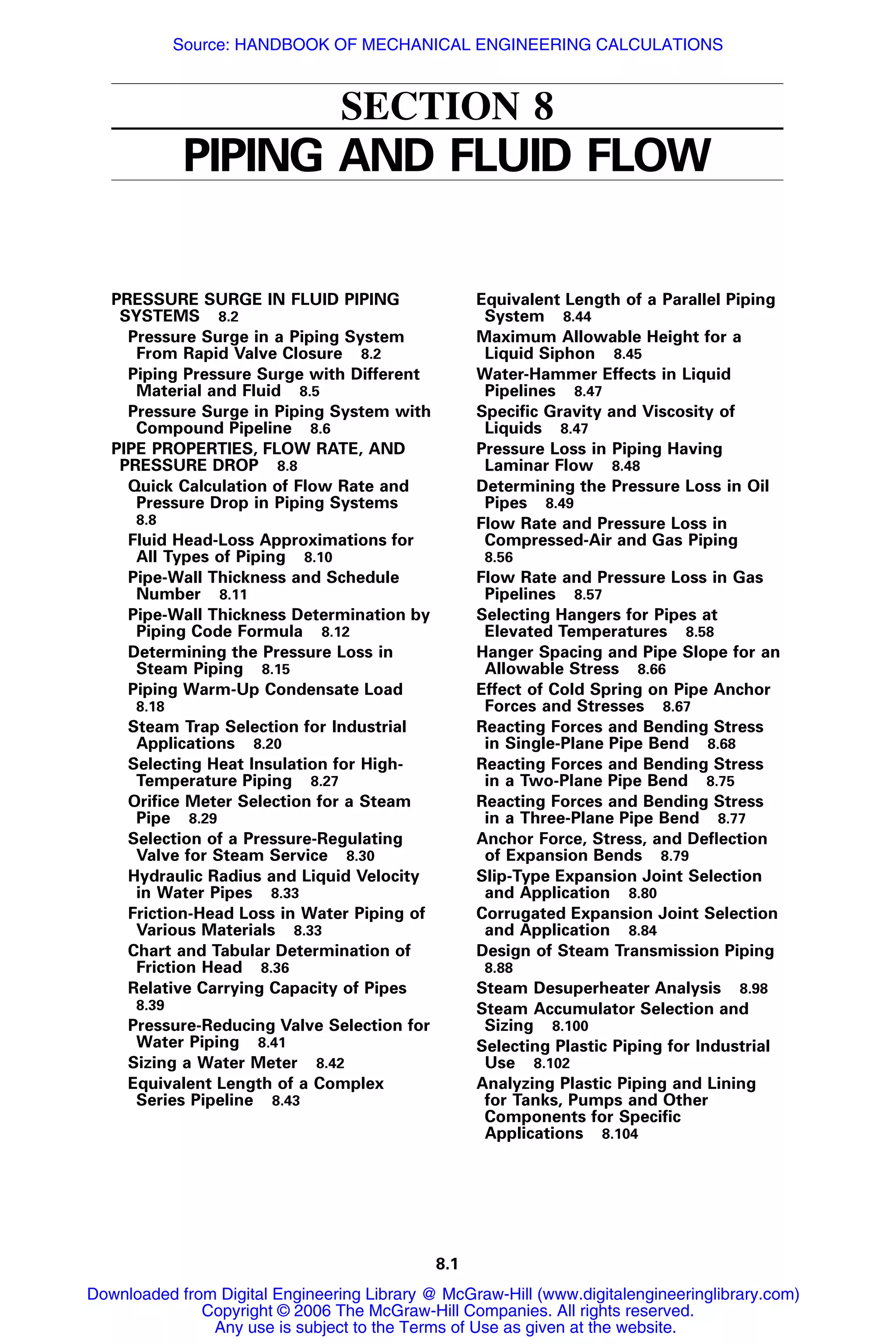 8.1
SECTION 8
PIPING AND FLUID FLOW
PRESSURE SURGE IN FLUID PIPING
SYSTEMS 8.2
Pressure Surge in a Piping System
From Rapid Valve Closure 8.2
Piping Pressure Surge with Different
Material and Fluid 8.5
Pressure Surge in Piping System with
Compound Pipeline 8.6
PIPE PROPERTIES, FLOW RATE, AND
PRESSURE DROP 8.8
Quick Calculation of Flow Rate and
Pressure Drop in Piping Systems
8.8
Fluid Head-Loss Approximations for
All Types of Piping 8.10
Pipe-Wall Thickness and Schedule
Number 8.11
Pipe-Wall Thickness Determination by
Piping Code Formula 8.12
Determining the Pressure Loss in
Steam Piping 8.15
Piping Warm-Up Condensate Load
8.18
Steam Trap Selection for Industrial
Applications 8.20
Selecting Heat Insulation for High-
Temperature Piping 8.27
Oriﬁce Meter Selection for a Steam
Pipe 8.29
Selection of a Pressure-Regulating
Valve for Steam Service 8.30
Hydraulic Radius and Liquid Velocity
in Water Pipes 8.33
Friction-Head Loss in Water Piping of
Various Materials 8.33
Chart and Tabular Determination of
Friction Head 8.36
Relative Carrying Capacity of Pipes
8.39
Pressure-Reducing Valve Selection for
Water Piping 8.41
Sizing a Water Meter 8.42
Equivalent Length of a Complex
Series Pipeline 8.43
Equivalent Length of a Parallel Piping
System 8.44
Maximum Allowable Height for a
Liquid Siphon 8.45
Water-Hammer Effects in Liquid
Pipelines 8.47
Speciﬁc Gravity and Viscosity of
Liquids 8.47
Pressure Loss in Piping Having
Laminar Flow 8.48
Determining the Pressure Loss in Oil
Pipes 8.49
Flow Rate and Pressure Loss in
Compressed-Air and Gas Piping
8.56
Flow Rate and Pressure Loss in Gas
Pipelines 8.57
Selecting Hangers for Pipes at
Elevated Temperatures 8.58
Hanger Spacing and Pipe Slope for an
Allowable Stress 8.66
Effect of Cold Spring on Pipe Anchor
Forces and Stresses 8.67
Reacting Forces and Bending Stress
in Single-Plane Pipe Bend 8.68
Reacting Forces and Bending Stress
in a Two-Plane Pipe Bend 8.75
Reacting Forces and Bending Stress
in a Three-Plane Pipe Bend 8.77
Anchor Force, Stress, and Deﬂection
of Expansion Bends 8.79
Slip-Type Expansion Joint Selection
and Application 8.80
Corrugated Expansion Joint Selection
and Application 8.84
Design of Steam Transmission Piping
8.88
Steam Desuperheater Analysis 8.98
Steam Accumulator Selection and
Sizing 8.100
Selecting Plastic Piping for Industrial
Use 8.102
Analyzing Plastic Piping and Lining
for Tanks, Pumps and Other
Components for Speciﬁc
Applications 8.104
Downloaded from Digital Engineering Library @ McGraw-Hill (www.digitalengineeringlibrary.com)
Copyright © 2006 The McGraw-Hill Companies. All rights reserved.
Any use is subject to the Terms of Use as given at the website.
Source: HANDBOOK OF MECHANICAL ENGINEERING CALCULATIONS
 