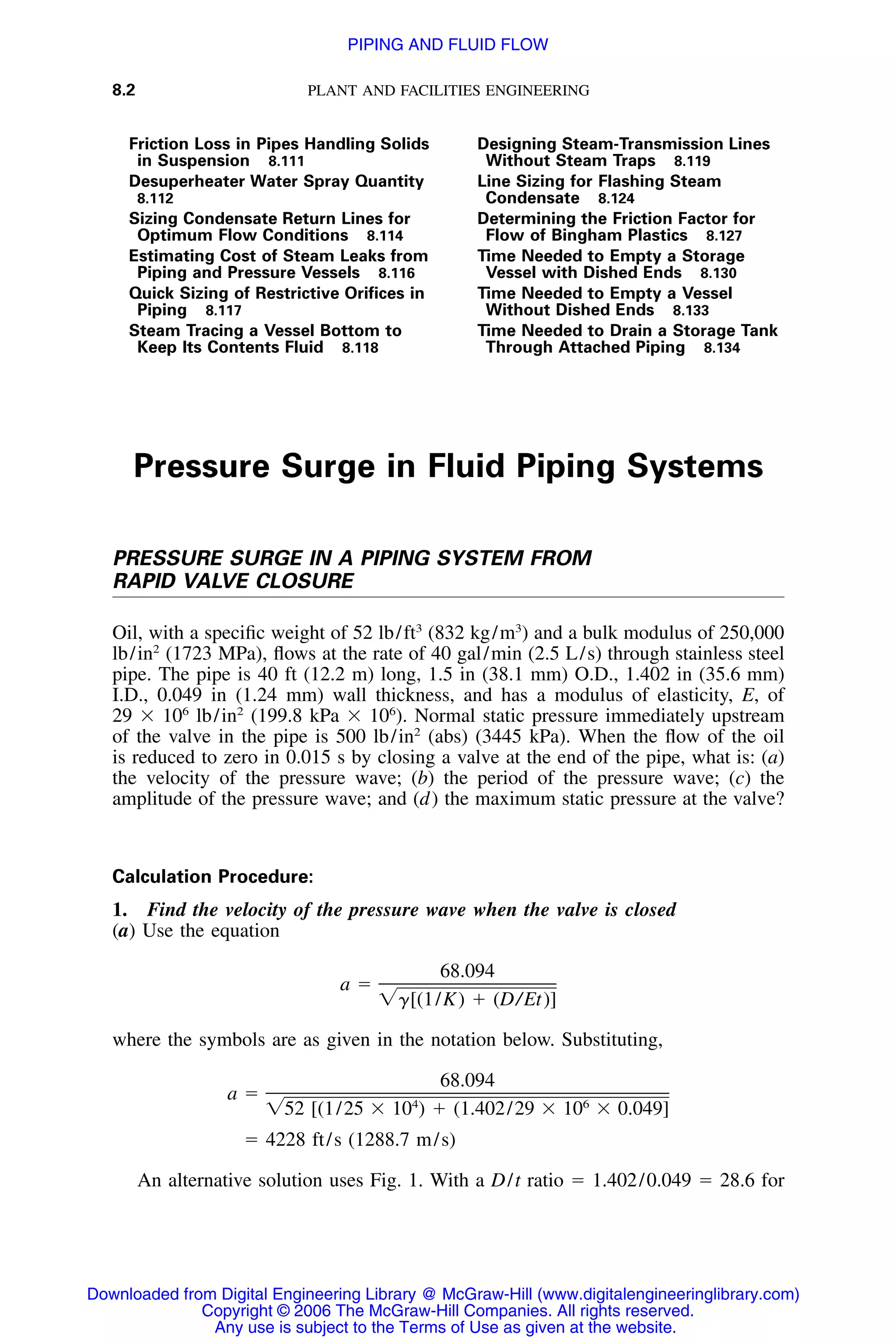 8.2 PLANT AND FACILITIES ENGINEERING
Friction Loss in Pipes Handling Solids
in Suspension 8.111
Desuperheater Water Spray Quantity
8.112
Sizing Condensate Return Lines for
Optimum Flow Conditions 8.114
Estimating Cost of Steam Leaks from
Piping and Pressure Vessels 8.116
Quick Sizing of Restrictive Oriﬁces in
Piping 8.117
Steam Tracing a Vessel Bottom to
Keep Its Contents Fluid 8.118
Designing Steam-Transmission Lines
Without Steam Traps 8.119
Line Sizing for Flashing Steam
Condensate 8.124
Determining the Friction Factor for
Flow of Bingham Plastics 8.127
Time Needed to Empty a Storage
Vessel with Dished Ends 8.130
Time Needed to Empty a Vessel
Without Dished Ends 8.133
Time Needed to Drain a Storage Tank
Through Attached Piping 8.134
Pressure Surge in Fluid Piping Systems
PRESSURE SURGE IN A PIPING SYSTEM FROM
RAPID VALVE CLOSURE
Oil, with a speciﬁc weight of 52 lb/ft3
(832 kg/m3
) and a bulk modulus of 250,000
lb/in2
(1723 MPa), ﬂows at the rate of 40 gal/min (2.5 L/s) through stainless steel
pipe. The pipe is 40 ft (12.2 m) long, 1.5 in (38.1 mm) O.D., 1.402 in (35.6 mm)
I.D., 0.049 in (1.24 mm) wall thickness, and has a modulus of elasticity, E, of
29 ϫ 106
lb/in2
(199.8 kPa ϫ 106
). Normal static pressure immediately upstream
of the valve in the pipe is 500 lb/in2
(abs) (3445 kPa). When the ﬂow of the oil
is reduced to zero in 0.015 s by closing a valve at the end of the pipe, what is: (a)
the velocity of the pressure wave; (b) the period of the pressure wave; (c) the
amplitude of the pressure wave; and (d) the maximum static pressure at the valve?
Calculation Procedure:
1. Find the velocity of the pressure wave when the valve is closed
(a) Use the equation
68.094
a ϭ
͙␥[(1/K) ϩ (D/Et)]
where the symbols are as given in the notation below. Substituting,
68.094
a ϭ 4 6
͙52 [(1/25 ϫ 10 ) ϩ (1.402/29 ϫ 10 ϫ 0.049]
ϭ 4228 ft/s (1288.7 m/s)
An alternative solution uses Fig. 1. With a D/t ratio ϭ 1.402/0.049 ϭ 28.6 for
Downloaded from Digital Engineering Library @ McGraw-Hill (www.digitalengineeringlibrary.com)
Copyright © 2006 The McGraw-Hill Companies. All rights reserved.
Any use is subject to the Terms of Use as given at the website.
PIPING AND FLUID FLOW
 