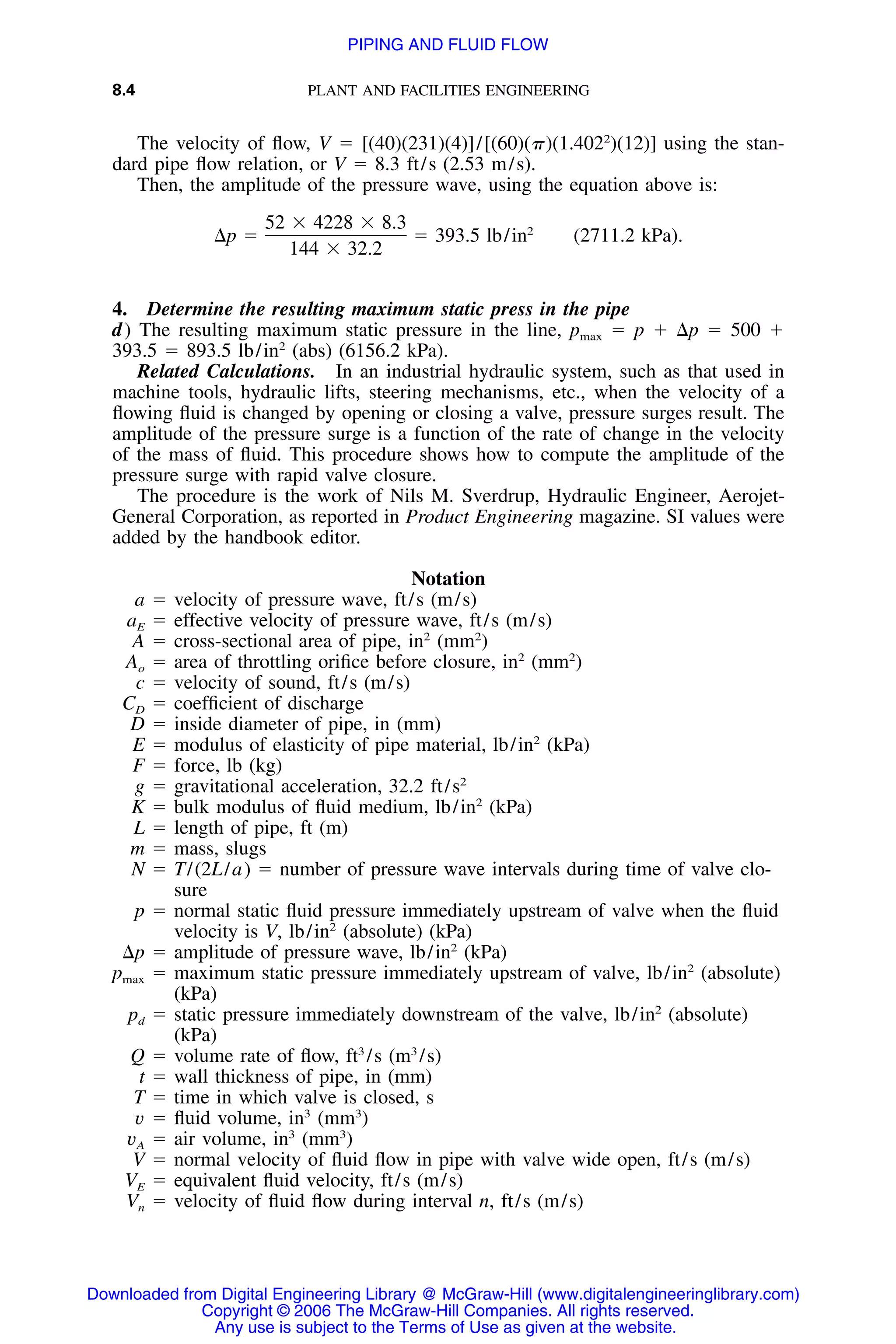 8.4 PLANT AND FACILITIES ENGINEERING
The velocity of ﬂow, V ϭ [(40)(231)(4)]/[(60)(␲)(1.4022
)(12)] using the stan-
dard pipe ﬂow relation, or V ϭ 8.3 ft/s (2.53 m/s).
Then, the amplitude of the pressure wave, using the equation above is:
52 ϫ 4228 ϫ 8.3 2
⌬p ϭ ϭ 393.5 lb/in (2711.2 kPa).
144 ϫ 32.2
4. Determine the resulting maximum static press in the pipe
d) The resulting maximum static pressure in the line, pmax ϭ p ϩ ⌬p ϭ 500 ϩ
393.5 ϭ 893.5 lb/in2
(abs) (6156.2 kPa).
Related Calculations. In an industrial hydraulic system, such as that used in
machine tools, hydraulic lifts, steering mechanisms, etc., when the velocity of a
ﬂowing ﬂuid is changed by opening or closing a valve, pressure surges result. The
amplitude of the pressure surge is a function of the rate of change in the velocity
of the mass of ﬂuid. This procedure shows how to compute the amplitude of the
pressure surge with rapid valve closure.
The procedure is the work of Nils M. Sverdrup, Hydraulic Engineer, Aerojet-
General Corporation, as reported in Product Engineering magazine. SI values were
added by the handbook editor.
Notation
a ϭ velocity of pressure wave, ft/s (m/s)
aE ϭ effective velocity of pressure wave, ft/s (m/s)
A ϭ cross-sectional area of pipe, in2
(mm2
)
Ao ϭ area of throttling oriﬁce before closure, in2
(mm2
)
c ϭ velocity of sound, ft/s (m/s)
CD ϭ coefﬁcient of discharge
D ϭ inside diameter of pipe, in (mm)
E ϭ modulus of elasticity of pipe material, lb/in2
(kPa)
F ϭ force, lb (kg)
g ϭ gravitational acceleration, 32.2 ft/s2
K ϭ bulk modulus of ﬂuid medium, lb/in2
(kPa)
L ϭ length of pipe, ft (m)
m ϭ mass, slugs
N ϭ T/(2L/a) ϭ number of pressure wave intervals during time of valve clo-
sure
p ϭ normal static ﬂuid pressure immediately upstream of valve when the ﬂuid
velocity is V, lb/in2
(absolute) (kPa)
⌬p ϭ amplitude of pressure wave, lb/in2
(kPa)
pmax ϭ maximum static pressure immediately upstream of valve, lb/in2
(absolute)
(kPa)
pd ϭ static pressure immediately downstream of the valve, lb/in2
(absolute)
(kPa)
Q ϭ volume rate of ﬂow, ft3
/s (m3
/s)
t ϭ wall thickness of pipe, in (mm)
T ϭ time in which valve is closed, s
v ϭ ﬂuid volume, in3
(mm3
)
vA ϭ air volume, in3
(mm3
)
V ϭ normal velocity of ﬂuid ﬂow in pipe with valve wide open, ft/s (m/s)
VE ϭ equivalent ﬂuid velocity, ft/s (m/s)
Vn ϭ velocity of ﬂuid ﬂow during interval n, ft/s (m/s)
Downloaded from Digital Engineering Library @ McGraw-Hill (www.digitalengineeringlibrary.com)
Copyright © 2006 The McGraw-Hill Companies. All rights reserved.
Any use is subject to the Terms of Use as given at the website.
PIPING AND FLUID FLOW
 