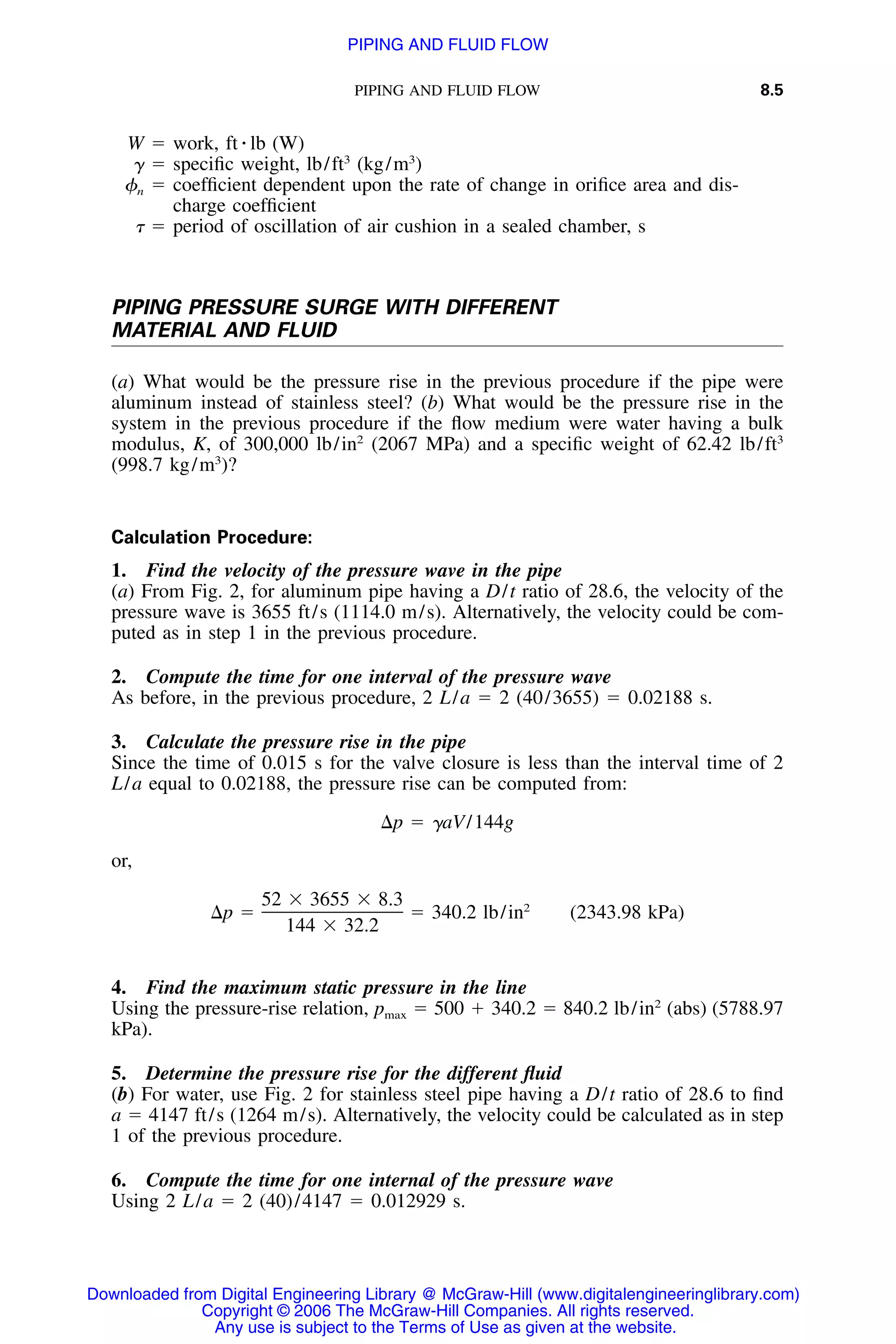 PIPING AND FLUID FLOW 8.5
W ϭ work, ft ⅐ lb (W)
␥ ϭ speciﬁc weight, lb/ft3
(kg/m3
)
␾n ϭ coefﬁcient dependent upon the rate of change in oriﬁce area and dis-
charge coefﬁcient
␶ ϭ period of oscillation of air cushion in a sealed chamber, s
PIPING PRESSURE SURGE WITH DIFFERENT
MATERIAL AND FLUID
(a) What would be the pressure rise in the previous procedure if the pipe were
aluminum instead of stainless steel? (b) What would be the pressure rise in the
system in the previous procedure if the ﬂow medium were water having a bulk
modulus, K, of 300,000 lb/in2
(2067 MPa) and a speciﬁc weight of 62.42 lb/ft3
(998.7 kg/m3
)?
Calculation Procedure:
1. Find the velocity of the pressure wave in the pipe
(a) From Fig. 2, for aluminum pipe having a D/t ratio of 28.6, the velocity of the
pressure wave is 3655 ft/s (1114.0 m/s). Alternatively, the velocity could be com-
puted as in step 1 in the previous procedure.
2. Compute the time for one interval of the pressure wave
As before, in the previous procedure, 2 L/a ϭ 2 (40/3655) ϭ 0.02188 s.
3. Calculate the pressure rise in the pipe
Since the time of 0.015 s for the valve closure is less than the interval time of 2
L/a equal to 0.02188, the pressure rise can be computed from:
⌬p ϭ ␥aV/144g
or,
52 ϫ 3655 ϫ 8.3 2
⌬p ϭ ϭ 340.2 lb/in (2343.98 kPa)
144 ϫ 32.2
4. Find the maximum static pressure in the line
Using the pressure-rise relation, pmax ϭ 500 ϩ 340.2 ϭ 840.2 lb/in2
(abs) (5788.97
kPa).
5. Determine the pressure rise for the different ﬂuid
(b) For water, use Fig. 2 for stainless steel pipe having a D/t ratio of 28.6 to ﬁnd
a ϭ 4147 ft/s (1264 m/s). Alternatively, the velocity could be calculated as in step
1 of the previous procedure.
6. Compute the time for one internal of the pressure wave
Using 2 L/a ϭ 2 (40)/4147 ϭ 0.012929 s.
Downloaded from Digital Engineering Library @ McGraw-Hill (www.digitalengineeringlibrary.com)
Copyright © 2006 The McGraw-Hill Companies. All rights reserved.
Any use is subject to the Terms of Use as given at the website.
PIPING AND FLUID FLOW
 