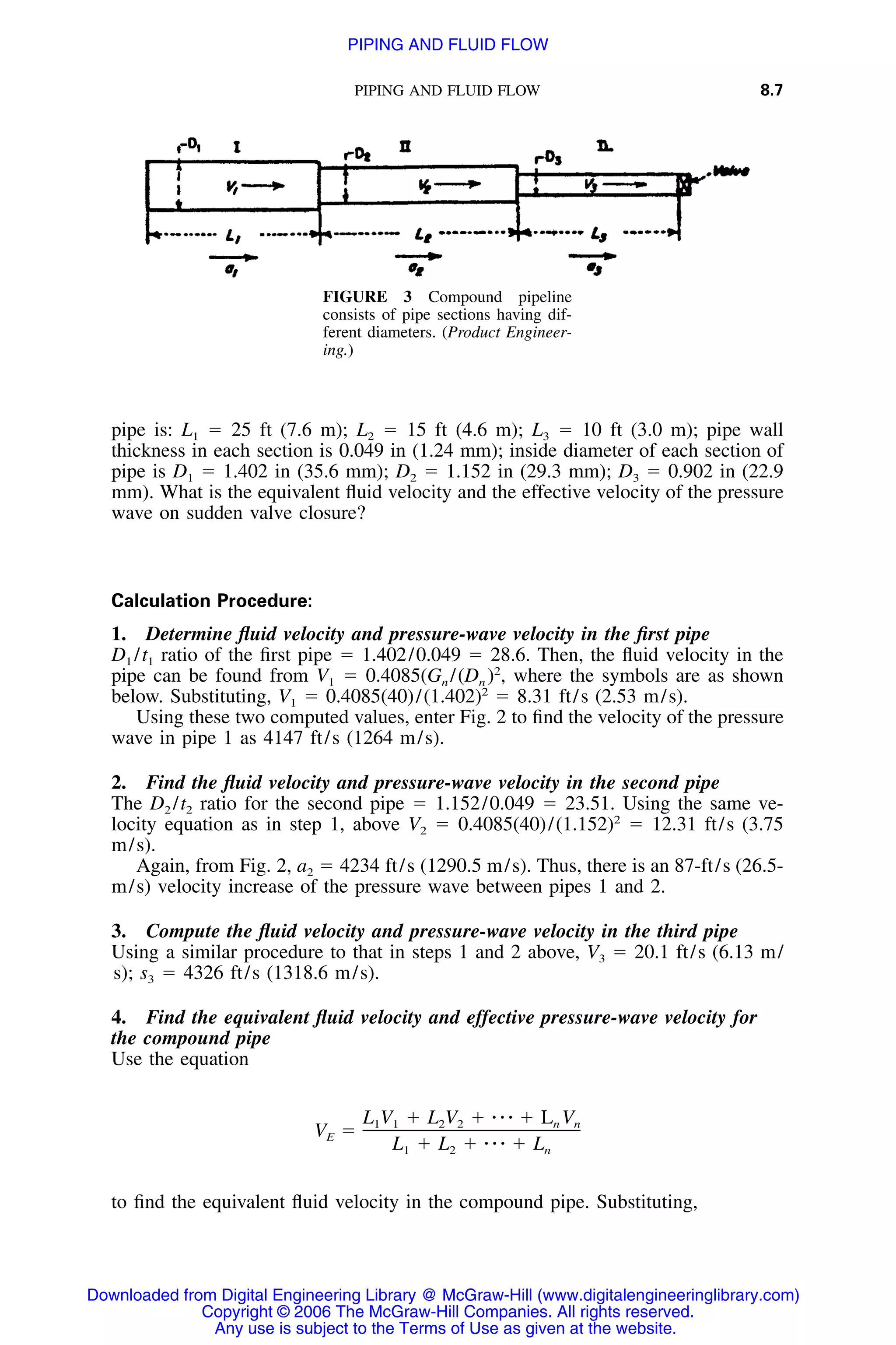 PIPING AND FLUID FLOW 8.7
FIGURE 3 Compound pipeline
consists of pipe sections having dif-
ferent diameters. (Product Engineer-
ing.)
pipe is: L1 ϭ 25 ft (7.6 m); L2 ϭ 15 ft (4.6 m); L3 ϭ 10 ft (3.0 m); pipe wall
thickness in each section is 0.049 in (1.24 mm); inside diameter of each section of
pipe is D1 ϭ 1.402 in (35.6 mm); D2 ϭ 1.152 in (29.3 mm); D3 ϭ 0.902 in (22.9
mm). What is the equivalent ﬂuid velocity and the effective velocity of the pressure
wave on sudden valve closure?
Calculation Procedure:
1. Determine ﬂuid velocity and pressure-wave velocity in the ﬁrst pipe
D1 /t1 ratio of the ﬁrst pipe ϭ 1.402/0.049 ϭ 28.6. Then, the ﬂuid velocity in the
pipe can be found from V1 ϭ 0.4085(Gn /(Dn )2
, where the symbols are as shown
below. Substituting, V1 ϭ 0.4085(40)/(1.402)2
ϭ 8.31 ft/s (2.53 m/s).
Using these two computed values, enter Fig. 2 to ﬁnd the velocity of the pressure
wave in pipe 1 as 4147 ft/s (1264 m/s).
2. Find the ﬂuid velocity and pressure-wave velocity in the second pipe
The D2 /t2 ratio for the second pipe ϭ 1.152/0.049 ϭ 23.51. Using the same ve-
locity equation as in step 1, above V2 ϭ 0.4085(40)/(1.152)2
ϭ 12.31 ft/s (3.75
m/s).
Again, from Fig. 2, a2 ϭ 4234 ft/s (1290.5 m/s). Thus, there is an 87-ft/s (26.5-
m/s) velocity increase of the pressure wave between pipes 1 and 2.
3. Compute the ﬂuid velocity and pressure-wave velocity in the third pipe
Using a similar procedure to that in steps 1 and 2 above, V3 ϭ 20.1 ft/s (6.13 m/
s); s3 ϭ 4326 ft/s (1318.6 m/s).
4. Find the equivalent ﬂuid velocity and effective pressure-wave velocity for
the compound pipe
Use the equation
L V ϩ L V ϩ ⅐ ⅐ ⅐ ϩ L V1 1 2 2 n n
V ϭE
L ϩ L ϩ ⅐ ⅐ ⅐ ϩ L1 2 n
to ﬁnd the equivalent ﬂuid velocity in the compound pipe. Substituting,
Downloaded from Digital Engineering Library @ McGraw-Hill (www.digitalengineeringlibrary.com)
Copyright © 2006 The McGraw-Hill Companies. All rights reserved.
Any use is subject to the Terms of Use as given at the website.
PIPING AND FLUID FLOW
 