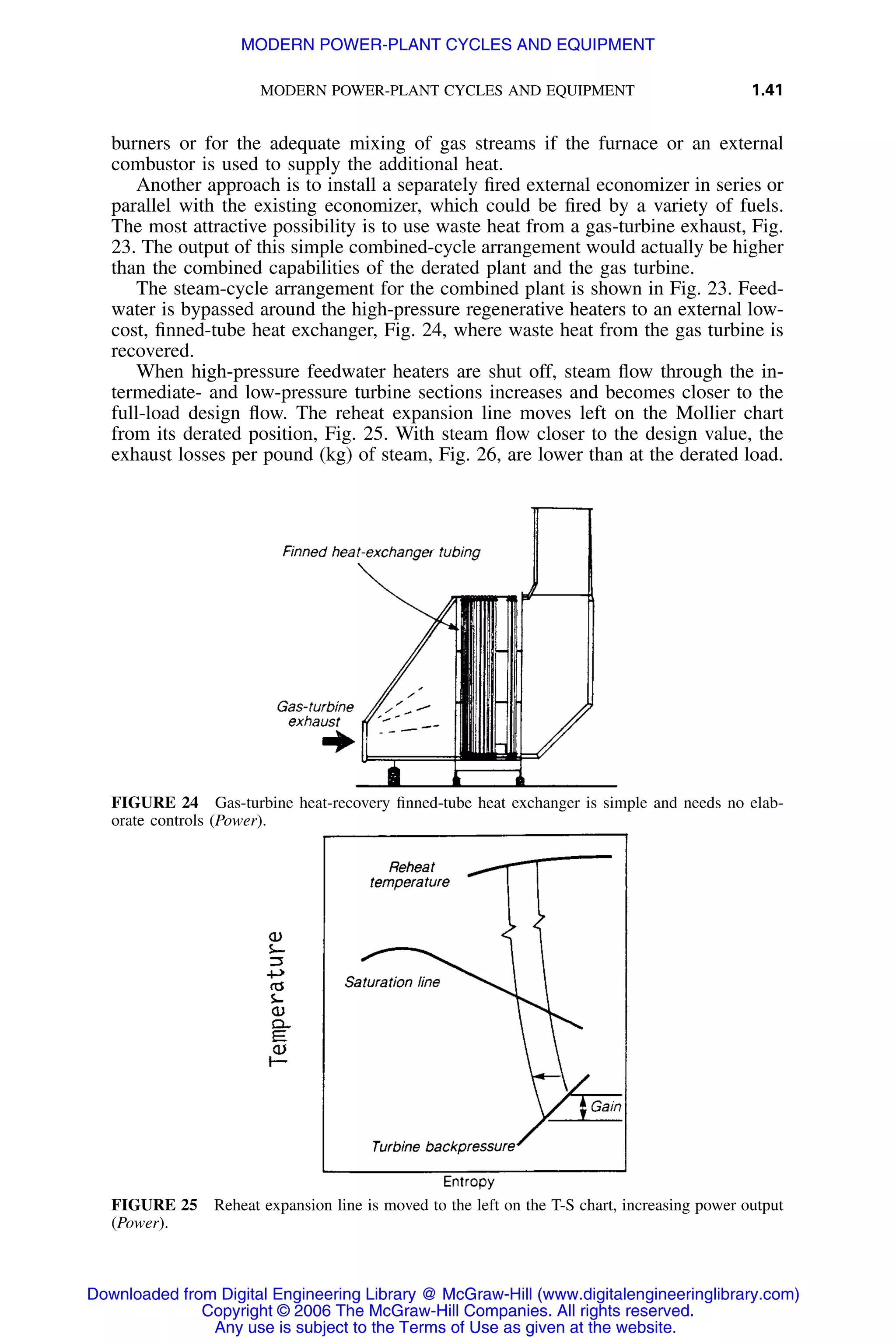 MODERN POWER-PLANT CYCLES AND EQUIPMENT 1.41
FIGURE 24 Gas-turbine heat-recovery ﬁnned-tube heat exchanger is simple and needs no elab-
orate controls (Power).
FIGURE 25 Reheat expansion line is moved to the left on the T-S chart, increasing power output
(Power).
burners or for the adequate mixing of gas streams if the furnace or an external
combustor is used to supply the additional heat.
Another approach is to install a separately ﬁred external economizer in series or
parallel with the existing economizer, which could be ﬁred by a variety of fuels.
The most attractive possibility is to use waste heat from a gas-turbine exhaust, Fig.
23. The output of this simple combined-cycle arrangement would actually be higher
than the combined capabilities of the derated plant and the gas turbine.
The steam-cycle arrangement for the combined plant is shown in Fig. 23. Feed-
water is bypassed around the high-pressure regenerative heaters to an external low-
cost, ﬁnned-tube heat exchanger, Fig. 24, where waste heat from the gas turbine is
recovered.
When high-pressure feedwater heaters are shut off, steam ﬂow through the in-
termediate- and low-pressure turbine sections increases and becomes closer to the
full-load design ﬂow. The reheat expansion line moves left on the Mollier chart
from its derated position, Fig. 25. With steam ﬂow closer to the design value, the
exhaust losses per pound (kg) of steam, Fig. 26, are lower than at the derated load.
Downloaded from Digital Engineering Library @ McGraw-Hill (www.digitalengineeringlibrary.com)
Copyright © 2006 The McGraw-Hill Companies. All rights reserved.
Any use is subject to the Terms of Use as given at the website.
MODERN POWER-PLANT CYCLES AND EQUIPMENT
 
