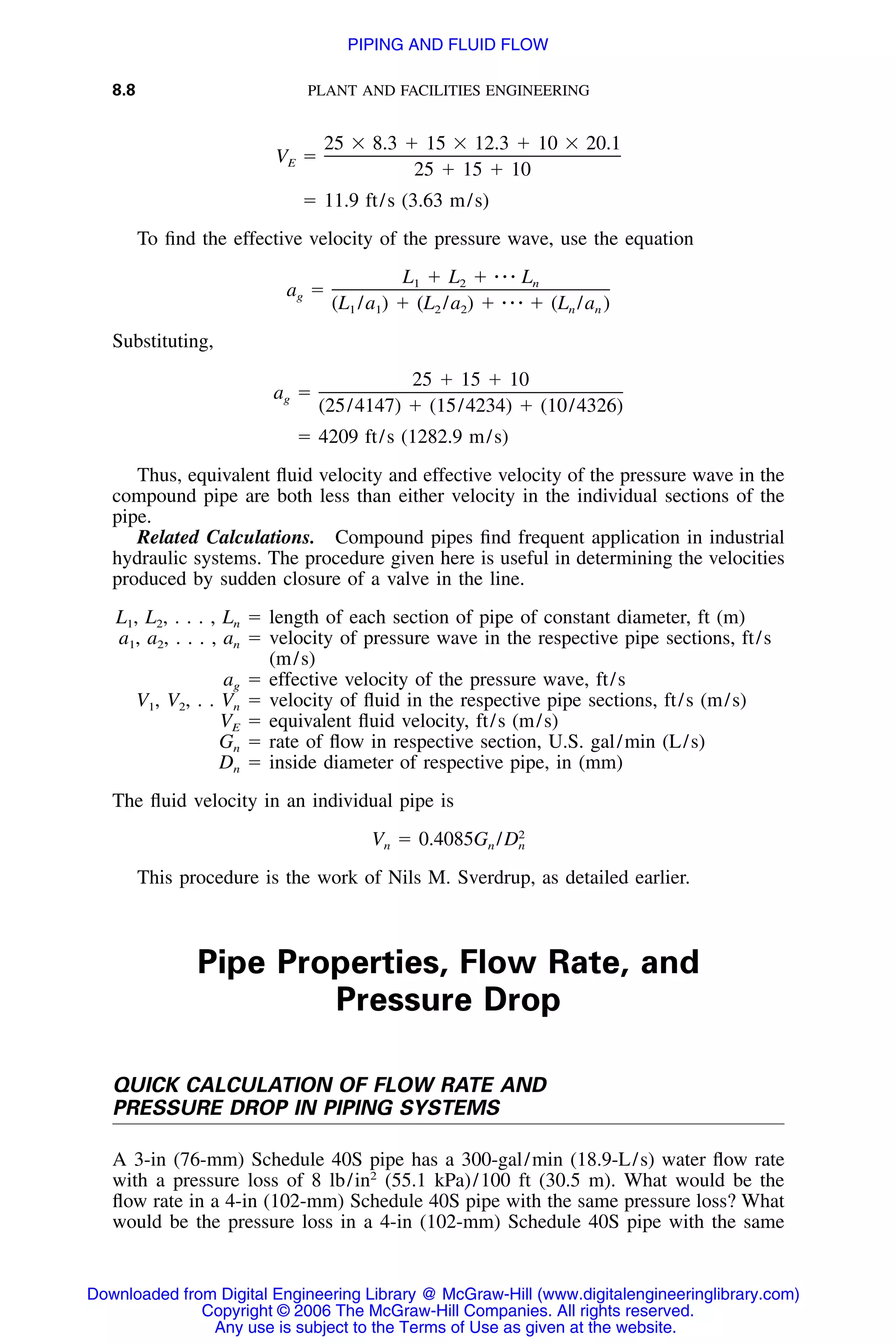 8.8 PLANT AND FACILITIES ENGINEERING
25 ϫ 8.3 ϩ 15 ϫ 12.3 ϩ 10 ϫ 20.1
V ϭE
25 ϩ 15 ϩ 10
ϭ 11.9 ft/s (3.63 m/s)
To ﬁnd the effective velocity of the pressure wave, use the equation
L ϩ L ϩ ⅐ ⅐ ⅐ L1 2 n
a ϭg
(L /a ) ϩ (L /a ) ϩ ⅐ ⅐ ⅐ ϩ (L /a )1 1 2 2 n n
Substituting,
25 ϩ 15 ϩ 10
a ϭg
(25/4147) ϩ (15/4234) ϩ (10/4326)
ϭ 4209 ft/s (1282.9 m/s)
Thus, equivalent ﬂuid velocity and effective velocity of the pressure wave in the
compound pipe are both less than either velocity in the individual sections of the
pipe.
Related Calculations. Compound pipes ﬁnd frequent application in industrial
hydraulic systems. The procedure given here is useful in determining the velocities
produced by sudden closure of a valve in the line.
L1, L2, . . . , Ln ϭ length of each section of pipe of constant diameter, ft (m)
a1, a2, . . . , an ϭ velocity of pressure wave in the respective pipe sections, ft/s
(m/s)
ag ϭ effective velocity of the pressure wave, ft/s
V1, V2, . . Vn ϭ velocity of ﬂuid in the respective pipe sections, ft/s (m/s)
VE ϭ equivalent ﬂuid velocity, ft/s (m/s)
Gn ϭ rate of ﬂow in respective section, U.S. gal/min (L/s)
Dn ϭ inside diameter of respective pipe, in (mm)
The ﬂuid velocity in an individual pipe is
2
V ϭ 0.4085G /Dn n n
This procedure is the work of Nils M. Sverdrup, as detailed earlier.
Pipe Properties, Flow Rate, and
Pressure Drop
QUICK CALCULATION OF FLOW RATE AND
PRESSURE DROP IN PIPING SYSTEMS
A 3-in (76-mm) Schedule 40S pipe has a 300-gal/min (18.9-L/s) water ﬂow rate
with a pressure loss of 8 lb/in2
(55.1 kPa)/100 ft (30.5 m). What would be the
ﬂow rate in a 4-in (102-mm) Schedule 40S pipe with the same pressure loss? What
would be the pressure loss in a 4-in (102-mm) Schedule 40S pipe with the same
Downloaded from Digital Engineering Library @ McGraw-Hill (www.digitalengineeringlibrary.com)
Copyright © 2006 The McGraw-Hill Companies. All rights reserved.
Any use is subject to the Terms of Use as given at the website.
PIPING AND FLUID FLOW
 