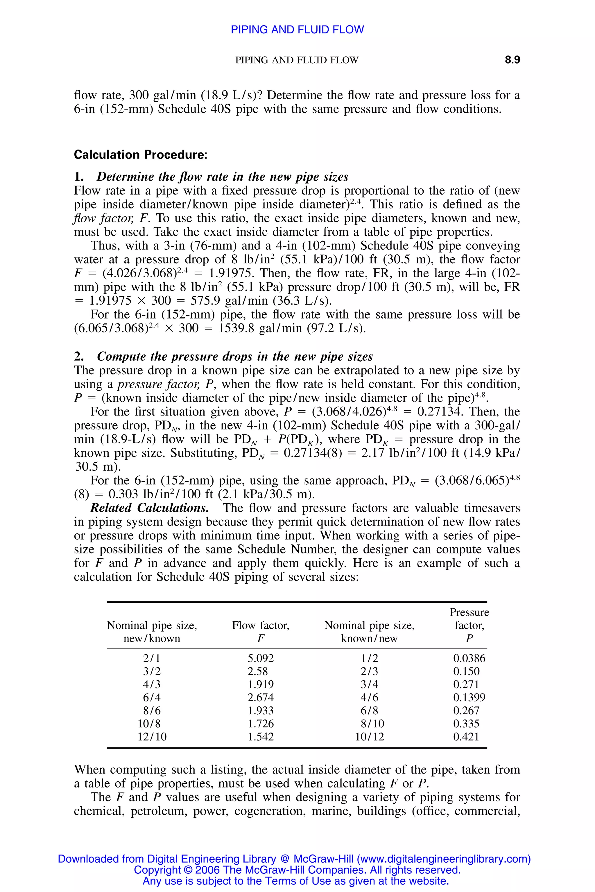 PIPING AND FLUID FLOW 8.9
ﬂow rate, 300 gal/min (18.9 L/s)? Determine the ﬂow rate and pressure loss for a
6-in (152-mm) Schedule 40S pipe with the same pressure and ﬂow conditions.
Calculation Procedure:
1. Determine the ﬂow rate in the new pipe sizes
Flow rate in a pipe with a ﬁxed pressure drop is proportional to the ratio of (new
pipe inside diameter/known pipe inside diameter)2.4
. This ratio is deﬁned as the
ﬂow factor, F. To use this ratio, the exact inside pipe diameters, known and new,
must be used. Take the exact inside diameter from a table of pipe properties.
Thus, with a 3-in (76-mm) and a 4-in (102-mm) Schedule 40S pipe conveying
water at a pressure drop of 8 lb/in2
(55.1 kPa)/100 ft (30.5 m), the ﬂow factor
F ϭ (4.026/3.068)2.4
ϭ 1.91975. Then, the ﬂow rate, FR, in the large 4-in (102-
mm) pipe with the 8 lb/in2
(55.1 kPa) pressure drop/100 ft (30.5 m), will be, FR
ϭ 1.91975 ϫ 300 ϭ 575.9 gal/min (36.3 L/s).
For the 6-in (152-mm) pipe, the ﬂow rate with the same pressure loss will be
(6.065/3.068)2.4
ϫ 300 ϭ 1539.8 gal/min (97.2 L/s).
2. Compute the pressure drops in the new pipe sizes
The pressure drop in a known pipe size can be extrapolated to a new pipe size by
using a pressure factor, P, when the ﬂow rate is held constant. For this condition,
P ϭ (known inside diameter of the pipe/new inside diameter of the pipe)4.8
.
For the ﬁrst situation given above, P ϭ (3.068/4.026)4.8
ϭ 0.27134. Then, the
pressure drop, PDN, in the new 4-in (102-mm) Schedule 40S pipe with a 300-gal/
min (18.9-L/s) ﬂow will be PDN ϩ P(PDK ), where PDK ϭ pressure drop in the
known pipe size. Substituting, PDN ϭ 0.27134(8) ϭ 2.17 lb/in2
/100 ft (14.9 kPa/
30.5 m).
For the 6-in (152-mm) pipe, using the same approach, PDN ϭ (3.068/6.065)4.8
(8) ϭ 0.303 lb/in2
/100 ft (2.1 kPa/30.5 m).
Related Calculations. The ﬂow and pressure factors are valuable timesavers
in piping system design because they permit quick determination of new ﬂow rates
or pressure drops with minimum time input. When working with a series of pipe-
size possibilities of the same Schedule Number, the designer can compute values
for F and P in advance and apply them quickly. Here is an example of such a
calculation for Schedule 40S piping of several sizes:
Nominal pipe size,
new/known
Flow factor,
F
Nominal pipe size,
known/new
Pressure
factor,
P
2/1 5.092 1/2 0.0386
3/2 2.58 2/3 0.150
4/3 1.919 3/4 0.271
6/4 2.674 4/6 0.1399
8/6 1.933 6/8 0.267
10/8 1.726 8/10 0.335
12/10 1.542 10/12 0.421
When computing such a listing, the actual inside diameter of the pipe, taken from
a table of pipe properties, must be used when calculating F or P.
The F and P values are useful when designing a variety of piping systems for
chemical, petroleum, power, cogeneration, marine, buildings (ofﬁce, commercial,
Downloaded from Digital Engineering Library @ McGraw-Hill (www.digitalengineeringlibrary.com)
Copyright © 2006 The McGraw-Hill Companies. All rights reserved.
Any use is subject to the Terms of Use as given at the website.
PIPING AND FLUID FLOW
 