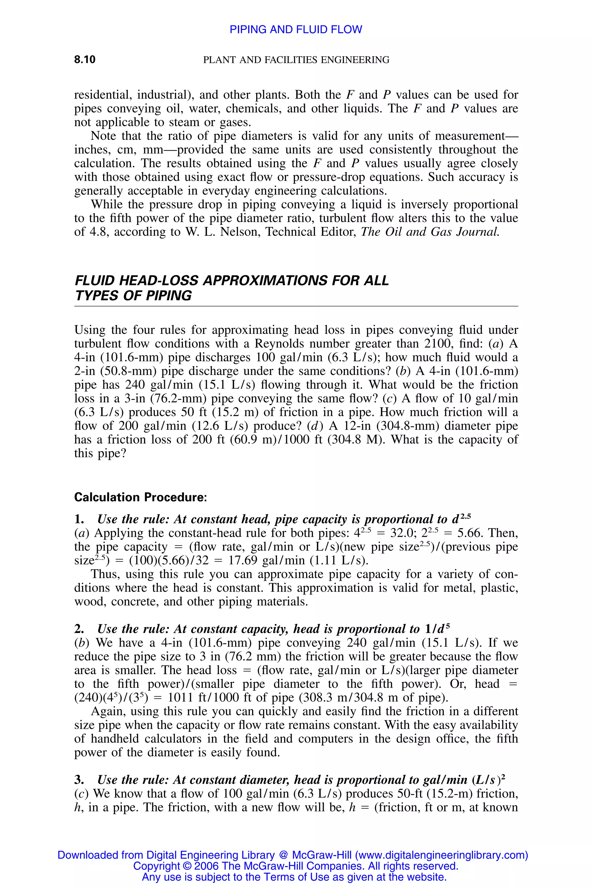 8.10 PLANT AND FACILITIES ENGINEERING
residential, industrial), and other plants. Both the F and P values can be used for
pipes conveying oil, water, chemicals, and other liquids. The F and P values are
not applicable to steam or gases.
Note that the ratio of pipe diameters is valid for any units of measurement—
inches, cm, mm—provided the same units are used consistently throughout the
calculation. The results obtained using the F and P values usually agree closely
with those obtained using exact ﬂow or pressure-drop equations. Such accuracy is
generally acceptable in everyday engineering calculations.
While the pressure drop in piping conveying a liquid is inversely proportional
to the ﬁfth power of the pipe diameter ratio, turbulent ﬂow alters this to the value
of 4.8, according to W. L. Nelson, Technical Editor, The Oil and Gas Journal.
FLUID HEAD-LOSS APPROXIMATIONS FOR ALL
TYPES OF PIPING
Using the four rules for approximating head loss in pipes conveying ﬂuid under
turbulent ﬂow conditions with a Reynolds number greater than 2100, ﬁnd: (a) A
4-in (101.6-mm) pipe discharges 100 gal/min (6.3 L/s); how much ﬂuid would a
2-in (50.8-mm) pipe discharge under the same conditions? (b) A 4-in (101.6-mm)
pipe has 240 gal/min (15.1 L/s) ﬂowing through it. What would be the friction
loss in a 3-in (76.2-mm) pipe conveying the same ﬂow? (c) A ﬂow of 10 gal/min
(6.3 L/s) produces 50 ft (15.2 m) of friction in a pipe. How much friction will a
ﬂow of 200 gal/min (12.6 L/s) produce? (d) A 12-in (304.8-mm) diameter pipe
has a friction loss of 200 ft (60.9 m)/1000 ft (304.8 M). What is the capacity of
this pipe?
Calculation Procedure:
1. Use the rule: At constant head, pipe capacity is proportional to d2.5
(a) Applying the constant-head rule for both pipes: 42.5
ϭ 32.0; 22.5
ϭ 5.66. Then,
the pipe capacity ϭ (ﬂow rate, gal/min or L/s)(new pipe size2.5
)/(previous pipe
size2.5
) ϭ (100)(5.66)/32 ϭ 17.69 gal/min (1.11 L/s).
Thus, using this rule you can approximate pipe capacity for a variety of con-
ditions where the head is constant. This approximation is valid for metal, plastic,
wood, concrete, and other piping materials.
2. Use the rule: At constant capacity, head is proportional to 1/d5
(b) We have a 4-in (101.6-mm) pipe conveying 240 gal/min (15.1 L/s). If we
reduce the pipe size to 3 in (76.2 mm) the friction will be greater because the ﬂow
area is smaller. The head loss ϭ (ﬂow rate, gal/min or L/s)(larger pipe diameter
to the ﬁfth power)/(smaller pipe diameter to the ﬁfth power). Or, head ϭ
(240)(45
)/(35
) ϭ 1011 ft/1000 ft of pipe (308.3 m/304.8 m of pipe).
Again, using this rule you can quickly and easily ﬁnd the friction in a different
size pipe when the capacity or ﬂow rate remains constant. With the easy availability
of handheld calculators in the ﬁeld and computers in the design ofﬁce, the ﬁfth
power of the diameter is easily found.
3. Use the rule: At constant diameter, head is proportional to gal/min (L/s)2
(c) We know that a ﬂow of 100 gal/min (6.3 L/s) produces 50-ft (15.2-m) friction,
h, in a pipe. The friction, with a new ﬂow will be, h ϭ (friction, ft or m, at known
Downloaded from Digital Engineering Library @ McGraw-Hill (www.digitalengineeringlibrary.com)
Copyright © 2006 The McGraw-Hill Companies. All rights reserved.
Any use is subject to the Terms of Use as given at the website.
PIPING AND FLUID FLOW
 