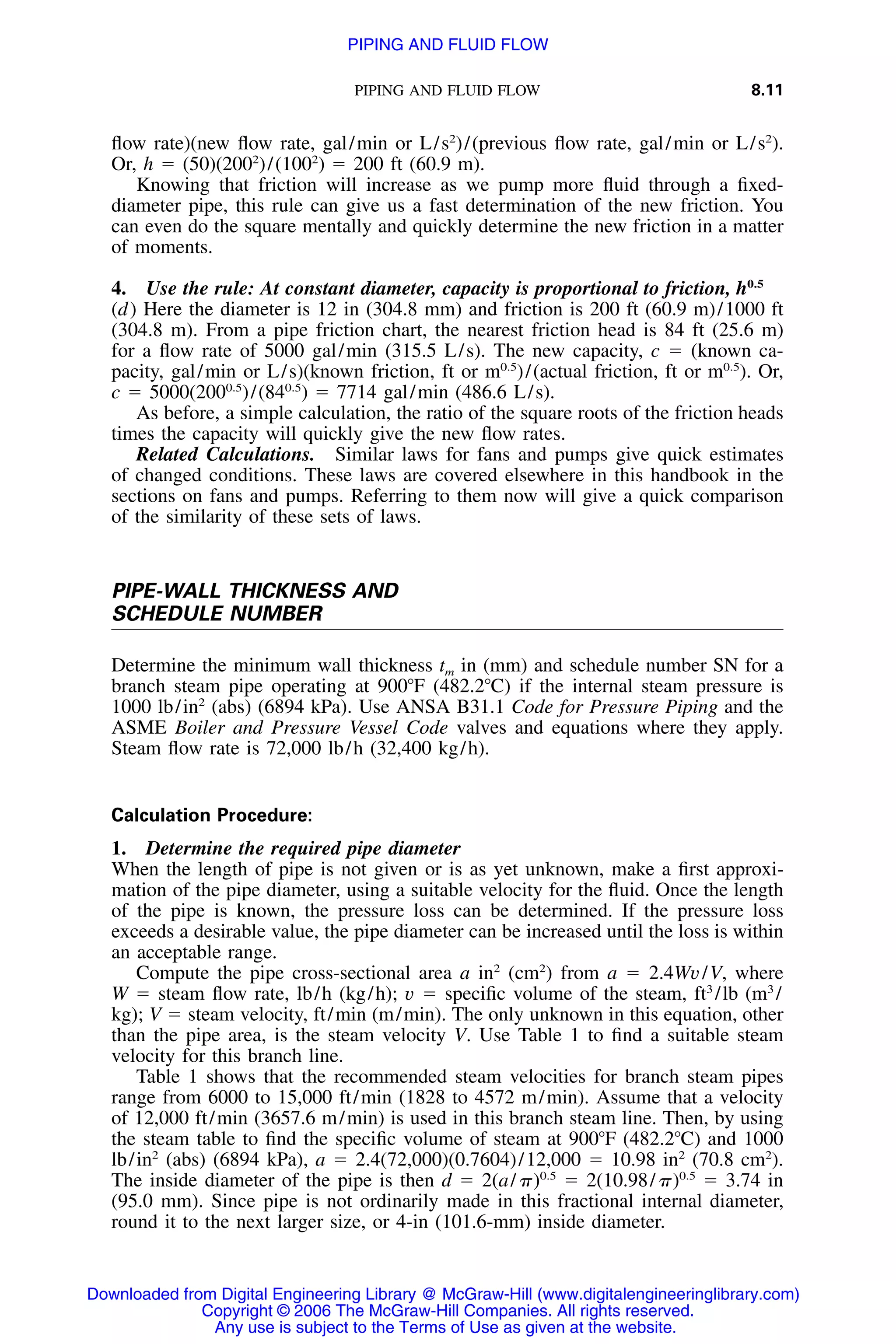 PIPING AND FLUID FLOW 8.11
ﬂow rate)(new ﬂow rate, gal/min or L/s2
)/(previous ﬂow rate, gal/min or L/s2
).
Or, h ϭ (50)(2002
)/(1002
) ϭ 200 ft (60.9 m).
Knowing that friction will increase as we pump more ﬂuid through a ﬁxed-
diameter pipe, this rule can give us a fast determination of the new friction. You
can even do the square mentally and quickly determine the new friction in a matter
of moments.
4. Use the rule: At constant diameter, capacity is proportional to friction, h0.5
(d) Here the diameter is 12 in (304.8 mm) and friction is 200 ft (60.9 m)/1000 ft
(304.8 m). From a pipe friction chart, the nearest friction head is 84 ft (25.6 m)
for a ﬂow rate of 5000 gal/min (315.5 L/s). The new capacity, c ϭ (known ca-
pacity, gal/min or L/s)(known friction, ft or m0.5
)/(actual friction, ft or m0.5
). Or,
c ϭ 5000(2000.5
)/(840.5
) ϭ 7714 gal/min (486.6 L/s).
As before, a simple calculation, the ratio of the square roots of the friction heads
times the capacity will quickly give the new ﬂow rates.
Related Calculations. Similar laws for fans and pumps give quick estimates
of changed conditions. These laws are covered elsewhere in this handbook in the
sections on fans and pumps. Referring to them now will give a quick comparison
of the similarity of these sets of laws.
PIPE-WALL THICKNESS AND
SCHEDULE NUMBER
Determine the minimum wall thickness tm in (mm) and schedule number SN for a
branch steam pipe operating at 900ЊF (482.2ЊC) if the internal steam pressure is
1000 lb/in2
(abs) (6894 kPa). Use ANSA B31.1 Code for Pressure Piping and the
ASME Boiler and Pressure Vessel Code valves and equations where they apply.
Steam ﬂow rate is 72,000 lb/h (32,400 kg/h).
Calculation Procedure:
1. Determine the required pipe diameter
When the length of pipe is not given or is as yet unknown, make a ﬁrst approxi-
mation of the pipe diameter, using a suitable velocity for the ﬂuid. Once the length
of the pipe is known, the pressure loss can be determined. If the pressure loss
exceeds a desirable value, the pipe diameter can be increased until the loss is within
an acceptable range.
Compute the pipe cross-sectional area a in2
(cm2
) from a ϭ 2.4Wv/V, where
W ϭ steam ﬂow rate, lb/h (kg/h); v ϭ speciﬁc volume of the steam, ft3
/lb (m3
/
kg); V ϭ steam velocity, ft/min (m/min). The only unknown in this equation, other
than the pipe area, is the steam velocity V. Use Table 1 to ﬁnd a suitable steam
velocity for this branch line.
Table 1 shows that the recommended steam velocities for branch steam pipes
range from 6000 to 15,000 ft/min (1828 to 4572 m/min). Assume that a velocity
of 12,000 ft/min (3657.6 m/min) is used in this branch steam line. Then, by using
the steam table to ﬁnd the speciﬁc volume of steam at 900ЊF (482.2ЊC) and 1000
lb/in2
(abs) (6894 kPa), a ϭ 2.4(72,000)(0.7604)/12,000 ϭ 10.98 in2
(70.8 cm2
).
The inside diameter of the pipe is then d ϭ 2(a/␲)0.5
ϭ 2(10.98/␲)0.5
ϭ 3.74 in
(95.0 mm). Since pipe is not ordinarily made in this fractional internal diameter,
round it to the next larger size, or 4-in (101.6-mm) inside diameter.
Downloaded from Digital Engineering Library @ McGraw-Hill (www.digitalengineeringlibrary.com)
Copyright © 2006 The McGraw-Hill Companies. All rights reserved.
Any use is subject to the Terms of Use as given at the website.
PIPING AND FLUID FLOW
 