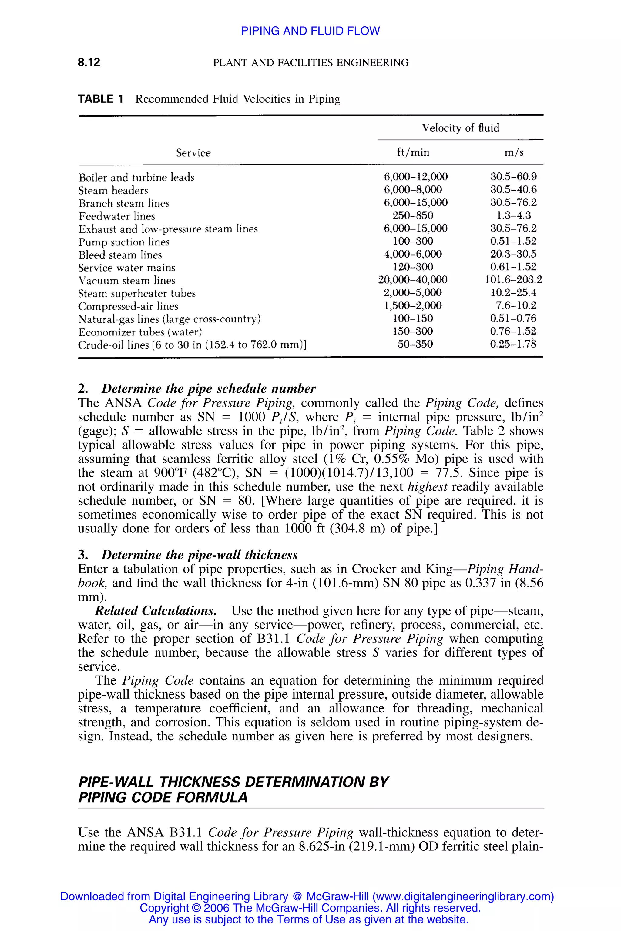 8.12 PLANT AND FACILITIES ENGINEERING
TABLE 1 Recommended Fluid Velocities in Piping
2. Determine the pipe schedule number
The ANSA Code for Pressure Piping, commonly called the Piping Code, deﬁnes
schedule number as SN ϭ 1000 Pi /S, where Pi ϭ internal pipe pressure, lb/in2
(gage); S ϭ allowable stress in the pipe, lb/in2
, from Piping Code. Table 2 shows
typical allowable stress values for pipe in power piping systems. For this pipe,
assuming that seamless ferritic alloy steel (1% Cr, 0.55% Mo) pipe is used with
the steam at 900ЊF (482ЊC), SN ϭ (1000)(1014.7)/13,100 ϭ 77.5. Since pipe is
not ordinarily made in this schedule number, use the next highest readily available
schedule number, or SN ϭ 80. [Where large quantities of pipe are required, it is
sometimes economically wise to order pipe of the exact SN required. This is not
usually done for orders of less than 1000 ft (304.8 m) of pipe.]
3. Determine the pipe-wall thickness
Enter a tabulation of pipe properties, such as in Crocker and King—Piping Hand-
book, and ﬁnd the wall thickness for 4-in (101.6-mm) SN 80 pipe as 0.337 in (8.56
mm).
Related Calculations. Use the method given here for any type of pipe—steam,
water, oil, gas, or air—in any service—power, reﬁnery, process, commercial, etc.
Refer to the proper section of B31.1 Code for Pressure Piping when computing
the schedule number, because the allowable stress S varies for different types of
service.
The Piping Code contains an equation for determining the minimum required
pipe-wall thickness based on the pipe internal pressure, outside diameter, allowable
stress, a temperature coefﬁcient, and an allowance for threading, mechanical
strength, and corrosion. This equation is seldom used in routine piping-system de-
sign. Instead, the schedule number as given here is preferred by most designers.
PIPE-WALL THICKNESS DETERMINATION BY
PIPING CODE FORMULA
Use the ANSA B31.1 Code for Pressure Piping wall-thickness equation to deter-
mine the required wall thickness for an 8.625-in (219.1-mm) OD ferritic steel plain-
Downloaded from Digital Engineering Library @ McGraw-Hill (www.digitalengineeringlibrary.com)
Copyright © 2006 The McGraw-Hill Companies. All rights reserved.
Any use is subject to the Terms of Use as given at the website.
PIPING AND FLUID FLOW
 