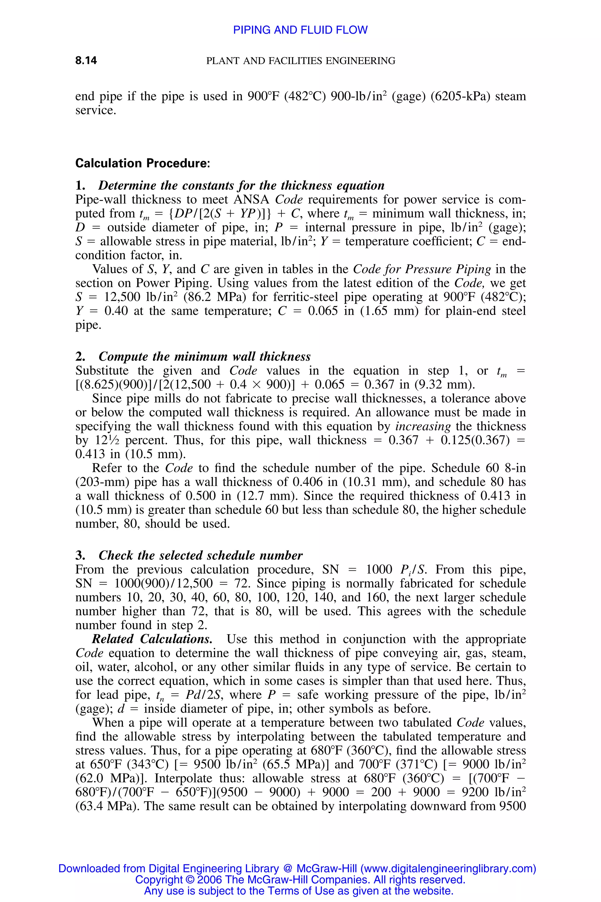8.14 PLANT AND FACILITIES ENGINEERING
end pipe if the pipe is used in 900ЊF (482ЊC) 900-lb/in2
(gage) (6205-kPa) steam
service.
Calculation Procedure:
1. Determine the constants for the thickness equation
Pipe-wall thickness to meet ANSA Code requirements for power service is com-
puted from tm ϭ {DP/[2(S ϩ YP)]} ϩ C, where tm ϭ minimum wall thickness, in;
D ϭ outside diameter of pipe, in; P ϭ internal pressure in pipe, lb/in2
(gage);
S ϭ allowable stress in pipe material, lb/in2
; Y ϭ temperature coefﬁcient; C ϭ end-
condition factor, in.
Values of S, Y, and C are given in tables in the Code for Pressure Piping in the
section on Power Piping. Using values from the latest edition of the Code, we get
S ϭ 12,500 lb/in2
(86.2 MPa) for ferritic-steel pipe operating at 900ЊF (482ЊC);
Y ϭ 0.40 at the same temperature; C ϭ 0.065 in (1.65 mm) for plain-end steel
pipe.
2. Compute the minimum wall thickness
Substitute the given and Code values in the equation in step 1, or tm ϭ
[(8.625)(900)]/[2(12,500 ϩ 0.4 ϫ 900)] ϩ 0.065 ϭ 0.367 in (9.32 mm).
Since pipe mills do not fabricate to precise wall thicknesses, a tolerance above
or below the computed wall thickness is required. An allowance must be made in
specifying the wall thickness found with this equation by increasing the thickness
by 121
⁄2 percent. Thus, for this pipe, wall thickness ϭ 0.367 ϩ 0.125(0.367) ϭ
0.413 in (10.5 mm).
Refer to the Code to ﬁnd the schedule number of the pipe. Schedule 60 8-in
(203-mm) pipe has a wall thickness of 0.406 in (10.31 mm), and schedule 80 has
a wall thickness of 0.500 in (12.7 mm). Since the required thickness of 0.413 in
(10.5 mm) is greater than schedule 60 but less than schedule 80, the higher schedule
number, 80, should be used.
3. Check the selected schedule number
From the previous calculation procedure, SN ϭ 1000 Pi /S. From this pipe,
SN ϭ 1000(900)/12,500 ϭ 72. Since piping is normally fabricated for schedule
numbers 10, 20, 30, 40, 60, 80, 100, 120, 140, and 160, the next larger schedule
number higher than 72, that is 80, will be used. This agrees with the schedule
number found in step 2.
Related Calculations. Use this method in conjunction with the appropriate
Code equation to determine the wall thickness of pipe conveying air, gas, steam,
oil, water, alcohol, or any other similar ﬂuids in any type of service. Be certain to
use the correct equation, which in some cases is simpler than that used here. Thus,
for lead pipe, tn ϭ Pd/2S, where P ϭ safe working pressure of the pipe, lb/in2
(gage); d ϭ inside diameter of pipe, in; other symbols as before.
When a pipe will operate at a temperature between two tabulated Code values,
ﬁnd the allowable stress by interpolating between the tabulated temperature and
stress values. Thus, for a pipe operating at 680ЊF (360ЊC), ﬁnd the allowable stress
at 650ЊF (343ЊC) [ϭ 9500 lb/in2
(65.5 MPa)] and 700ЊF (371ЊC) [ϭ 9000 lb/in2
(62.0 MPa)]. Interpolate thus: allowable stress at 680ЊF (360ЊC) ϭ [(700ЊF Ϫ
680ЊF)/(700ЊF Ϫ 650ЊF)](9500 Ϫ 9000) ϩ 9000 ϭ 200 ϩ 9000 ϭ 9200 lb/in2
(63.4 MPa). The same result can be obtained by interpolating downward from 9500
Downloaded from Digital Engineering Library @ McGraw-Hill (www.digitalengineeringlibrary.com)
Copyright © 2006 The McGraw-Hill Companies. All rights reserved.
Any use is subject to the Terms of Use as given at the website.
PIPING AND FLUID FLOW
 