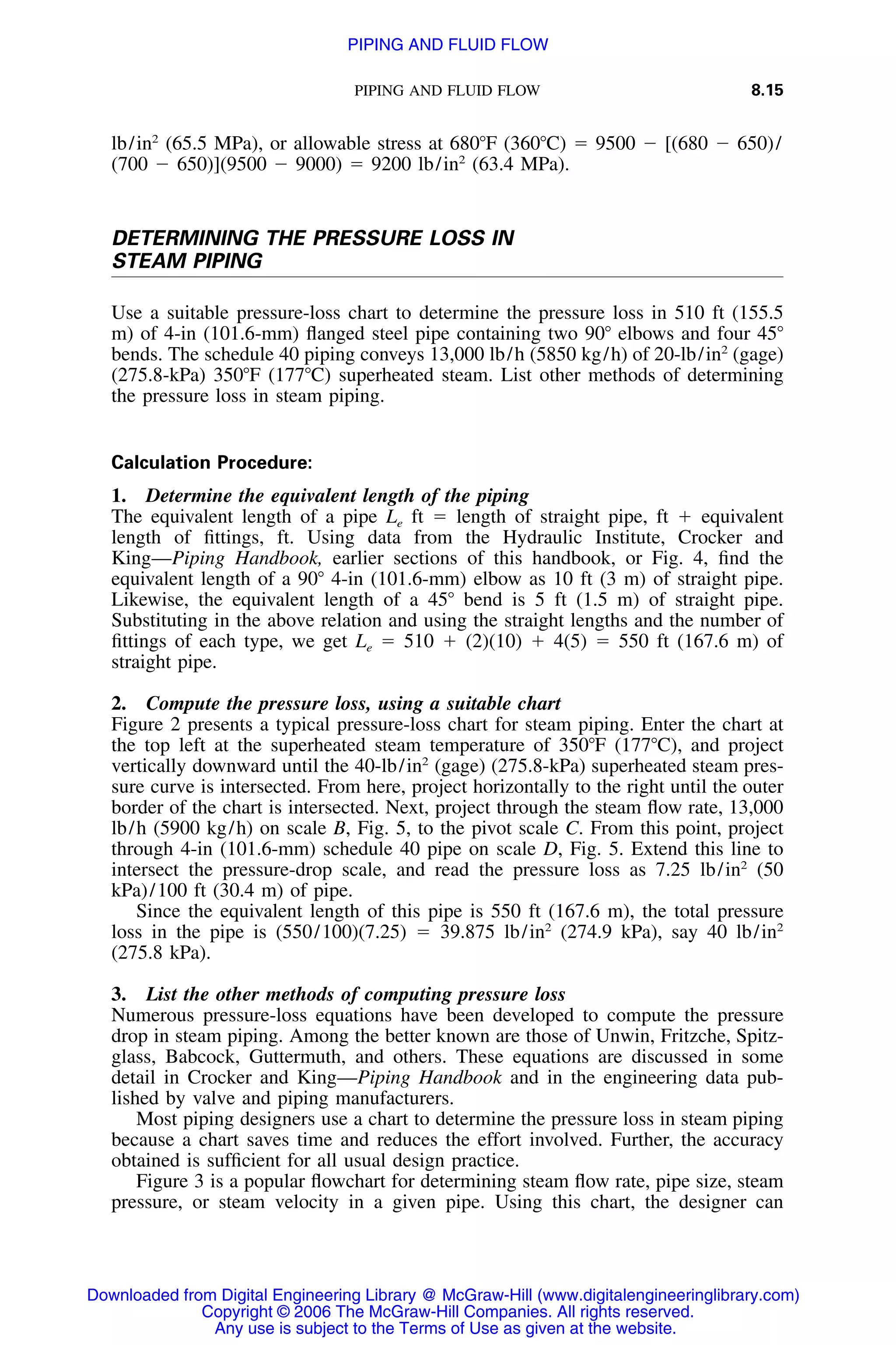 PIPING AND FLUID FLOW 8.15
lb/in2
(65.5 MPa), or allowable stress at 680ЊF (360ЊC) ϭ 9500 Ϫ [(680 Ϫ 650)/
(700 Ϫ 650)](9500 Ϫ 9000) ϭ 9200 lb/in2
(63.4 MPa).
DETERMINING THE PRESSURE LOSS IN
STEAM PIPING
Use a suitable pressure-loss chart to determine the pressure loss in 510 ft (155.5
m) of 4-in (101.6-mm) ﬂanged steel pipe containing two 90Њ elbows and four 45Њ
bends. The schedule 40 piping conveys 13,000 lb/h (5850 kg/h) of 20-lb/in2
(gage)
(275.8-kPa) 350ЊF (177ЊC) superheated steam. List other methods of determining
the pressure loss in steam piping.
Calculation Procedure:
1. Determine the equivalent length of the piping
The equivalent length of a pipe Le ft ϭ length of straight pipe, ft ϩ equivalent
length of ﬁttings, ft. Using data from the Hydraulic Institute, Crocker and
King—Piping Handbook, earlier sections of this handbook, or Fig. 4, ﬁnd the
equivalent length of a 90Њ 4-in (101.6-mm) elbow as 10 ft (3 m) of straight pipe.
Likewise, the equivalent length of a 45Њ bend is 5 ft (1.5 m) of straight pipe.
Substituting in the above relation and using the straight lengths and the number of
ﬁttings of each type, we get Le ϭ 510 ϩ (2)(10) ϩ 4(5) ϭ 550 ft (167.6 m) of
straight pipe.
2. Compute the pressure loss, using a suitable chart
Figure 2 presents a typical pressure-loss chart for steam piping. Enter the chart at
the top left at the superheated steam temperature of 350ЊF (177ЊC), and project
vertically downward until the 40-lb/in2
(gage) (275.8-kPa) superheated steam pres-
sure curve is intersected. From here, project horizontally to the right until the outer
border of the chart is intersected. Next, project through the steam ﬂow rate, 13,000
lb/h (5900 kg/h) on scale B, Fig. 5, to the pivot scale C. From this point, project
through 4-in (101.6-mm) schedule 40 pipe on scale D, Fig. 5. Extend this line to
intersect the pressure-drop scale, and read the pressure loss as 7.25 lb/in2
(50
kPa)/100 ft (30.4 m) of pipe.
Since the equivalent length of this pipe is 550 ft (167.6 m), the total pressure
loss in the pipe is (550/100)(7.25) ϭ 39.875 lb/in2
(274.9 kPa), say 40 lb/in2
(275.8 kPa).
3. List the other methods of computing pressure loss
Numerous pressure-loss equations have been developed to compute the pressure
drop in steam piping. Among the better known are those of Unwin, Fritzche, Spitz-
glass, Babcock, Guttermuth, and others. These equations are discussed in some
detail in Crocker and King—Piping Handbook and in the engineering data pub-
lished by valve and piping manufacturers.
Most piping designers use a chart to determine the pressure loss in steam piping
because a chart saves time and reduces the effort involved. Further, the accuracy
obtained is sufﬁcient for all usual design practice.
Figure 3 is a popular ﬂowchart for determining steam ﬂow rate, pipe size, steam
pressure, or steam velocity in a given pipe. Using this chart, the designer can
Downloaded from Digital Engineering Library @ McGraw-Hill (www.digitalengineeringlibrary.com)
Copyright © 2006 The McGraw-Hill Companies. All rights reserved.
Any use is subject to the Terms of Use as given at the website.
PIPING AND FLUID FLOW
 