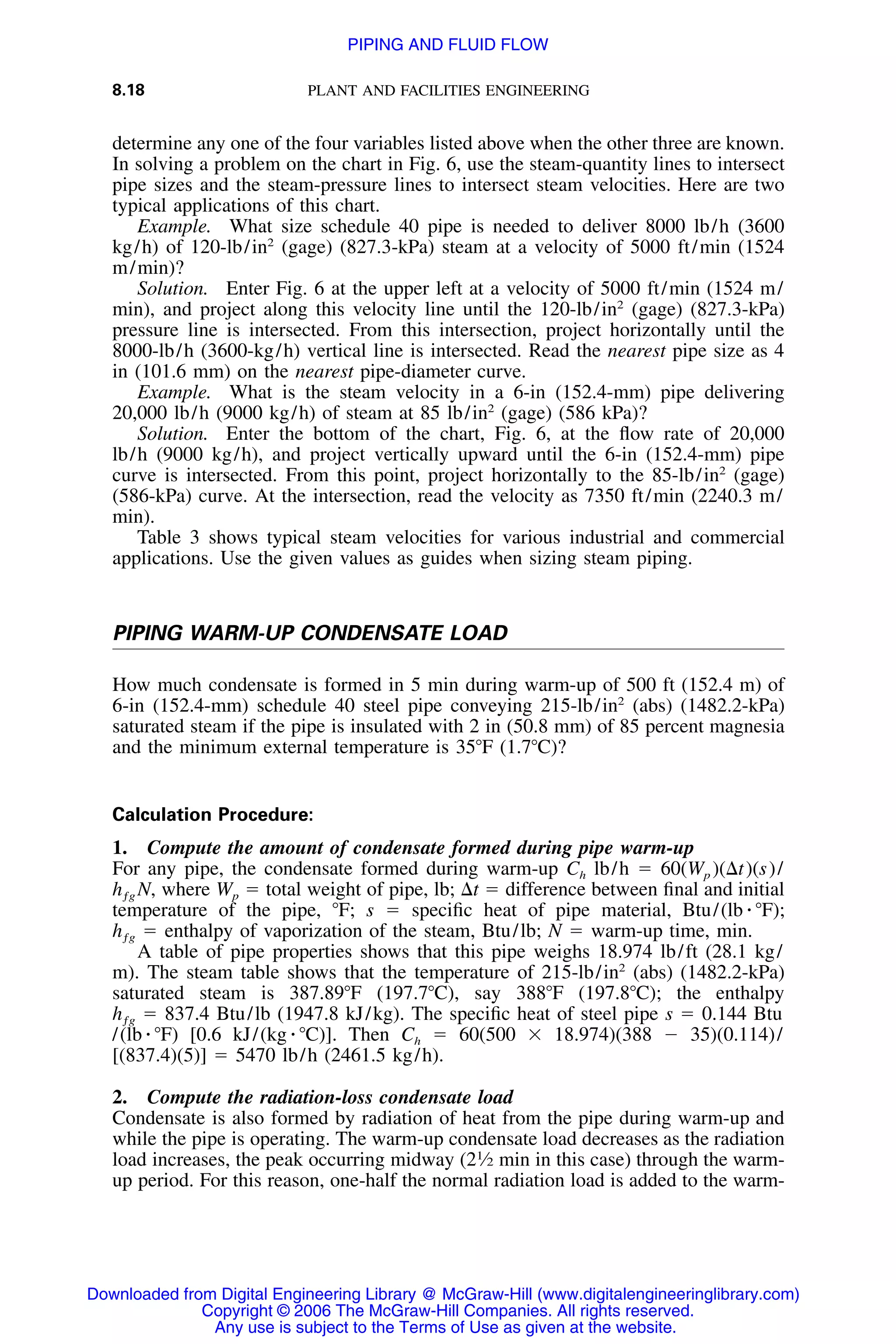8.18 PLANT AND FACILITIES ENGINEERING
determine any one of the four variables listed above when the other three are known.
In solving a problem on the chart in Fig. 6, use the steam-quantity lines to intersect
pipe sizes and the steam-pressure lines to intersect steam velocities. Here are two
typical applications of this chart.
Example. What size schedule 40 pipe is needed to deliver 8000 lb/h (3600
kg/h) of 120-lb/in2
(gage) (827.3-kPa) steam at a velocity of 5000 ft/min (1524
m/min)?
Solution. Enter Fig. 6 at the upper left at a velocity of 5000 ft/min (1524 m/
min), and project along this velocity line until the 120-lb/in2
(gage) (827.3-kPa)
pressure line is intersected. From this intersection, project horizontally until the
8000-lb/h (3600-kg/h) vertical line is intersected. Read the nearest pipe size as 4
in (101.6 mm) on the nearest pipe-diameter curve.
Example. What is the steam velocity in a 6-in (152.4-mm) pipe delivering
20,000 lb/h (9000 kg/h) of steam at 85 lb/in2
(gage) (586 kPa)?
Solution. Enter the bottom of the chart, Fig. 6, at the ﬂow rate of 20,000
lb/h (9000 kg/h), and project vertically upward until the 6-in (152.4-mm) pipe
curve is intersected. From this point, project horizontally to the 85-lb/in2
(gage)
(586-kPa) curve. At the intersection, read the velocity as 7350 ft/min (2240.3 m/
min).
Table 3 shows typical steam velocities for various industrial and commercial
applications. Use the given values as guides when sizing steam piping.
PIPING WARM-UP CONDENSATE LOAD
How much condensate is formed in 5 min during warm-up of 500 ft (152.4 m) of
6-in (152.4-mm) schedule 40 steel pipe conveying 215-lb/in2
(abs) (1482.2-kPa)
saturated steam if the pipe is insulated with 2 in (50.8 mm) of 85 percent magnesia
and the minimum external temperature is 35ЊF (1.7ЊC)?
Calculation Procedure:
1. Compute the amount of condensate formed during pipe warm-up
For any pipe, the condensate formed during warm-up Ch lb/h ϭ 60(Wp )(⌬t)(s)/
, where Wp ϭ total weight of pipe, lb; ⌬t ϭ difference between ﬁnal and initialh Nƒg
temperature of the pipe, ЊF; s ϭ speciﬁc heat of pipe material, Btu/(lb ⅐ ЊF);
ϭ enthalpy of vaporization of the steam, Btu/lb; N ϭ warm-up time, min.hƒg
A table of pipe properties shows that this pipe weighs 18.974 lb/ft (28.1 kg/
m). The steam table shows that the temperature of 215-lb/in2
(abs) (1482.2-kPa)
saturated steam is 387.89ЊF (197.7ЊC), say 388ЊF (197.8ЊC); the enthalpy
ϭ 837.4 Btu/lb (1947.8 kJ/kg). The speciﬁc heat of steel pipe s ϭ 0.144 Btuhƒg
/(lb ⅐ ЊF) [0.6 kJ/(kg ⅐ ЊC)]. Then Ch ϭ 60(500 ϫ 18.974)(388 Ϫ 35)(0.114)/
[(837.4)(5)] ϭ 5470 lb/h (2461.5 kg/h).
2. Compute the radiation-loss condensate load
Condensate is also formed by radiation of heat from the pipe during warm-up and
while the pipe is operating. The warm-up condensate load decreases as the radiation
load increases, the peak occurring midway (21
⁄2 min in this case) through the warm-
up period. For this reason, one-half the normal radiation load is added to the warm-
Downloaded from Digital Engineering Library @ McGraw-Hill (www.digitalengineeringlibrary.com)
Copyright © 2006 The McGraw-Hill Companies. All rights reserved.
Any use is subject to the Terms of Use as given at the website.
PIPING AND FLUID FLOW
 