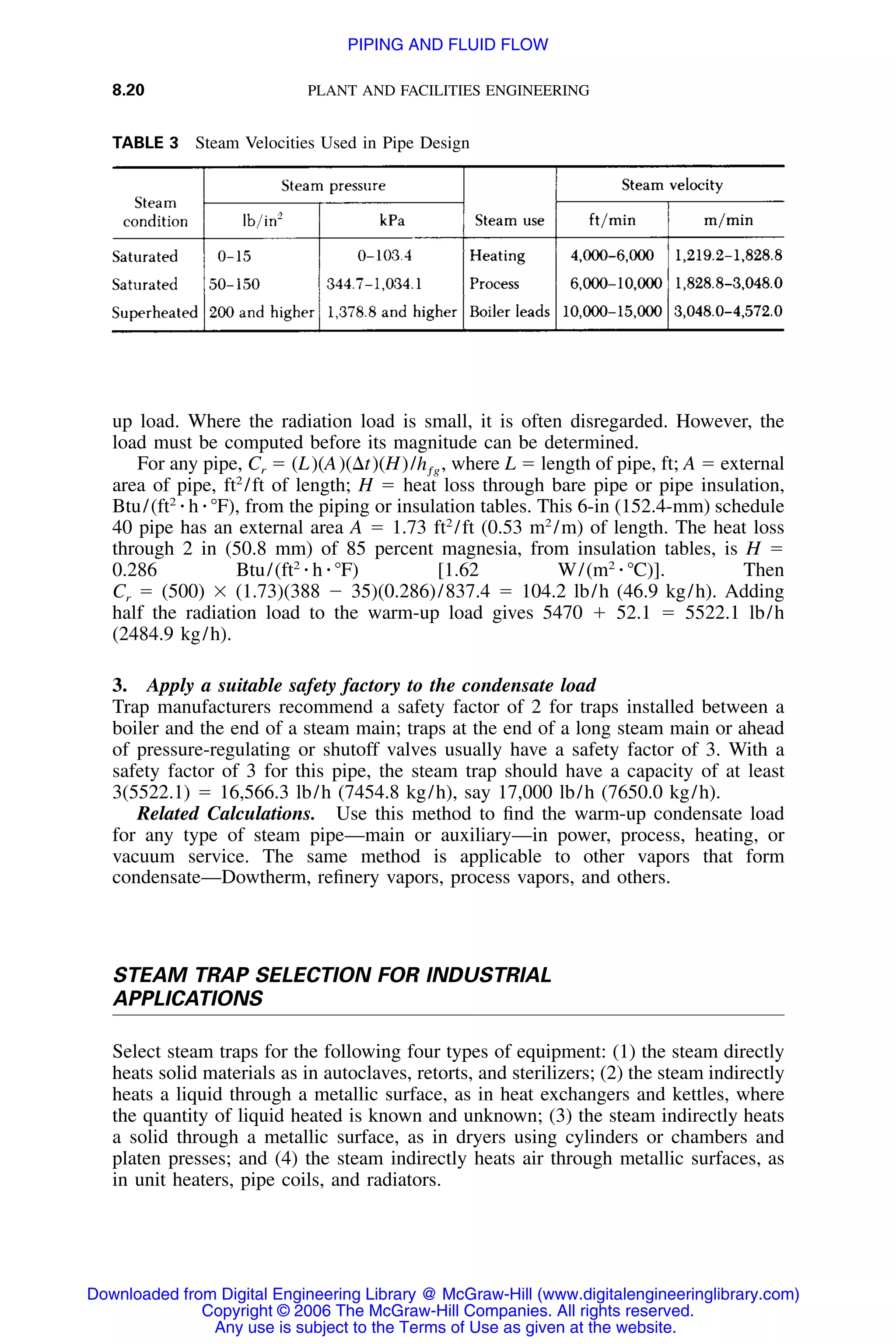 8.20 PLANT AND FACILITIES ENGINEERING
TABLE 3 Steam Velocities Used in Pipe Design
up load. Where the radiation load is small, it is often disregarded. However, the
load must be computed before its magnitude can be determined.
For any pipe, Cr ϭ (L)(A)(⌬t)(H)/ , where L ϭ length of pipe, ft; A ϭ externalhƒg
area of pipe, ft2
/ft of length; H ϭ heat loss through bare pipe or pipe insulation,
Btu/(ft2
⅐ h ⅐ ЊF), from the piping or insulation tables. This 6-in (152.4-mm) schedule
40 pipe has an external area A ϭ 1.73 ft2
/ft (0.53 m2
/m) of length. The heat loss
through 2 in (50.8 mm) of 85 percent magnesia, from insulation tables, is H ϭ
0.286 Btu/(ft2
⅐ h ⅐ ЊF) [1.62 W/(m2
⅐ ЊC)]. Then
Cr ϭ (500) ϫ (1.73)(388 Ϫ 35)(0.286)/837.4 ϭ 104.2 lb/h (46.9 kg/h). Adding
half the radiation load to the warm-up load gives 5470 ϩ 52.1 ϭ 5522.1 lb/h
(2484.9 kg/h).
3. Apply a suitable safety factory to the condensate load
Trap manufacturers recommend a safety factor of 2 for traps installed between a
boiler and the end of a steam main; traps at the end of a long steam main or ahead
of pressure-regulating or shutoff valves usually have a safety factor of 3. With a
safety factor of 3 for this pipe, the steam trap should have a capacity of at least
3(5522.1) ϭ 16,566.3 lb/h (7454.8 kg/h), say 17,000 lb/h (7650.0 kg/h).
Related Calculations. Use this method to ﬁnd the warm-up condensate load
for any type of steam pipe—main or auxiliary—in power, process, heating, or
vacuum service. The same method is applicable to other vapors that form
condensate—Dowtherm, reﬁnery vapors, process vapors, and others.
STEAM TRAP SELECTION FOR INDUSTRIAL
APPLICATIONS
Select steam traps for the following four types of equipment: (1) the steam directly
heats solid materials as in autoclaves, retorts, and sterilizers; (2) the steam indirectly
heats a liquid through a metallic surface, as in heat exchangers and kettles, where
the quantity of liquid heated is known and unknown; (3) the steam indirectly heats
a solid through a metallic surface, as in dryers using cylinders or chambers and
platen presses; and (4) the steam indirectly heats air through metallic surfaces, as
in unit heaters, pipe coils, and radiators.
Downloaded from Digital Engineering Library @ McGraw-Hill (www.digitalengineeringlibrary.com)
Copyright © 2006 The McGraw-Hill Companies. All rights reserved.
Any use is subject to the Terms of Use as given at the website.
PIPING AND FLUID FLOW
 