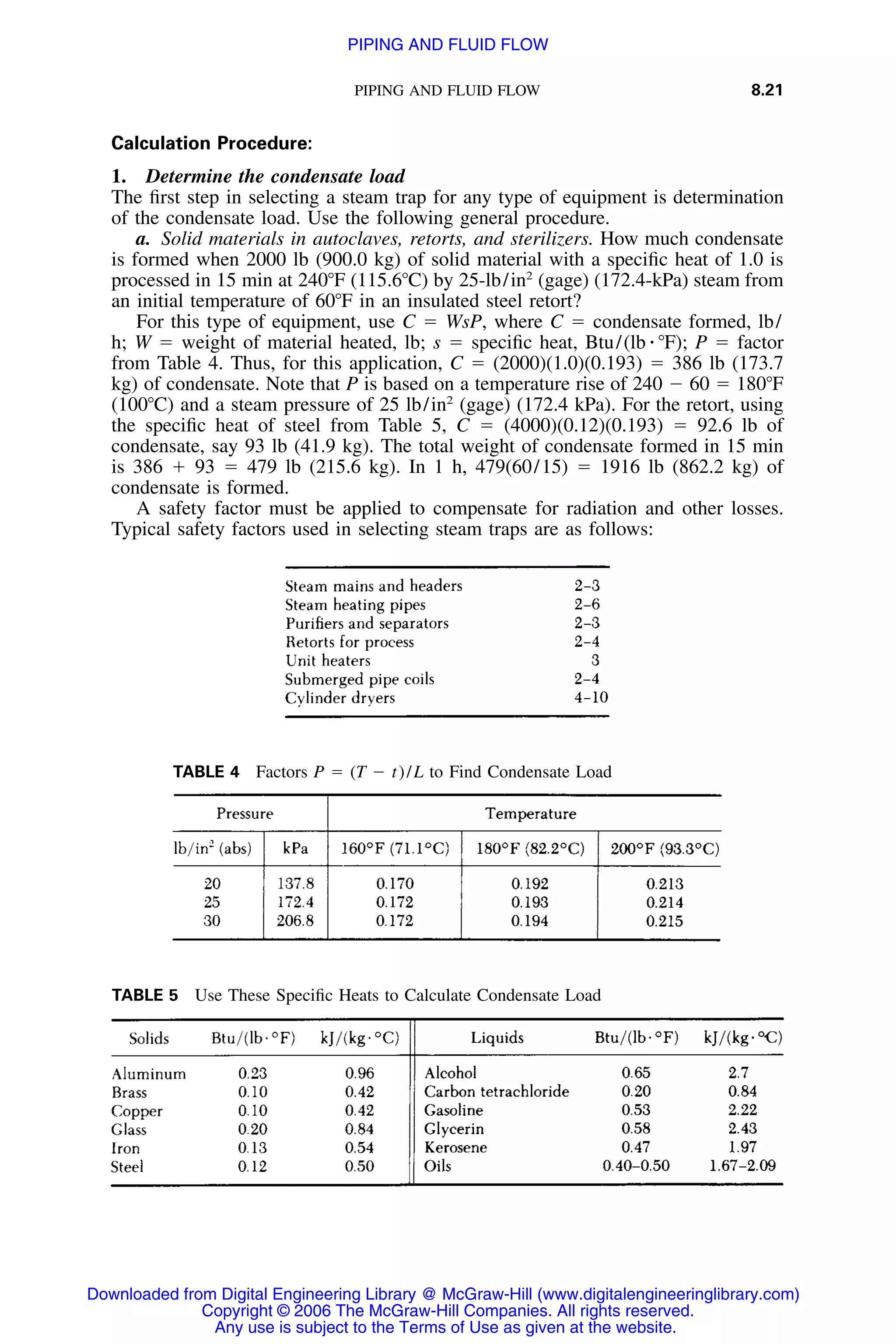 PIPING AND FLUID FLOW 8.21
TABLE 5 Use These Speciﬁc Heats to Calculate Condensate Load
TABLE 4 Factors P ϭ (T Ϫ t)/L to Find Condensate Load
Calculation Procedure:
1. Determine the condensate load
The ﬁrst step in selecting a steam trap for any type of equipment is determination
of the condensate load. Use the following general procedure.
a. Solid materials in autoclaves, retorts, and sterilizers. How much condensate
is formed when 2000 lb (900.0 kg) of solid material with a speciﬁc heat of 1.0 is
processed in 15 min at 240ЊF (115.6ЊC) by 25-lb/in2
(gage) (172.4-kPa) steam from
an initial temperature of 60ЊF in an insulated steel retort?
For this type of equipment, use C ϭ WsP, where C ϭ condensate formed, lb/
h; W ϭ weight of material heated, lb; s ϭ speciﬁc heat, Btu/(lb ⅐ ЊF); P ϭ factor
from Table 4. Thus, for this application, C ϭ (2000)(1.0)(0.193) ϭ 386 lb (173.7
kg) of condensate. Note that P is based on a temperature rise of 240 Ϫ 60 ϭ 180ЊF
(100ЊC) and a steam pressure of 25 lb/in2
(gage) (172.4 kPa). For the retort, using
the speciﬁc heat of steel from Table 5, C ϭ (4000)(0.12)(0.193) ϭ 92.6 lb of
condensate, say 93 lb (41.9 kg). The total weight of condensate formed in 15 min
is 386 ϩ 93 ϭ 479 lb (215.6 kg). In 1 h, 479(60/15) ϭ 1916 lb (862.2 kg) of
condensate is formed.
A safety factor must be applied to compensate for radiation and other losses.
Typical safety factors used in selecting steam traps are as follows:
Downloaded from Digital Engineering Library @ McGraw-Hill (www.digitalengineeringlibrary.com)
Copyright © 2006 The McGraw-Hill Companies. All rights reserved.
Any use is subject to the Terms of Use as given at the website.
PIPING AND FLUID FLOW
 