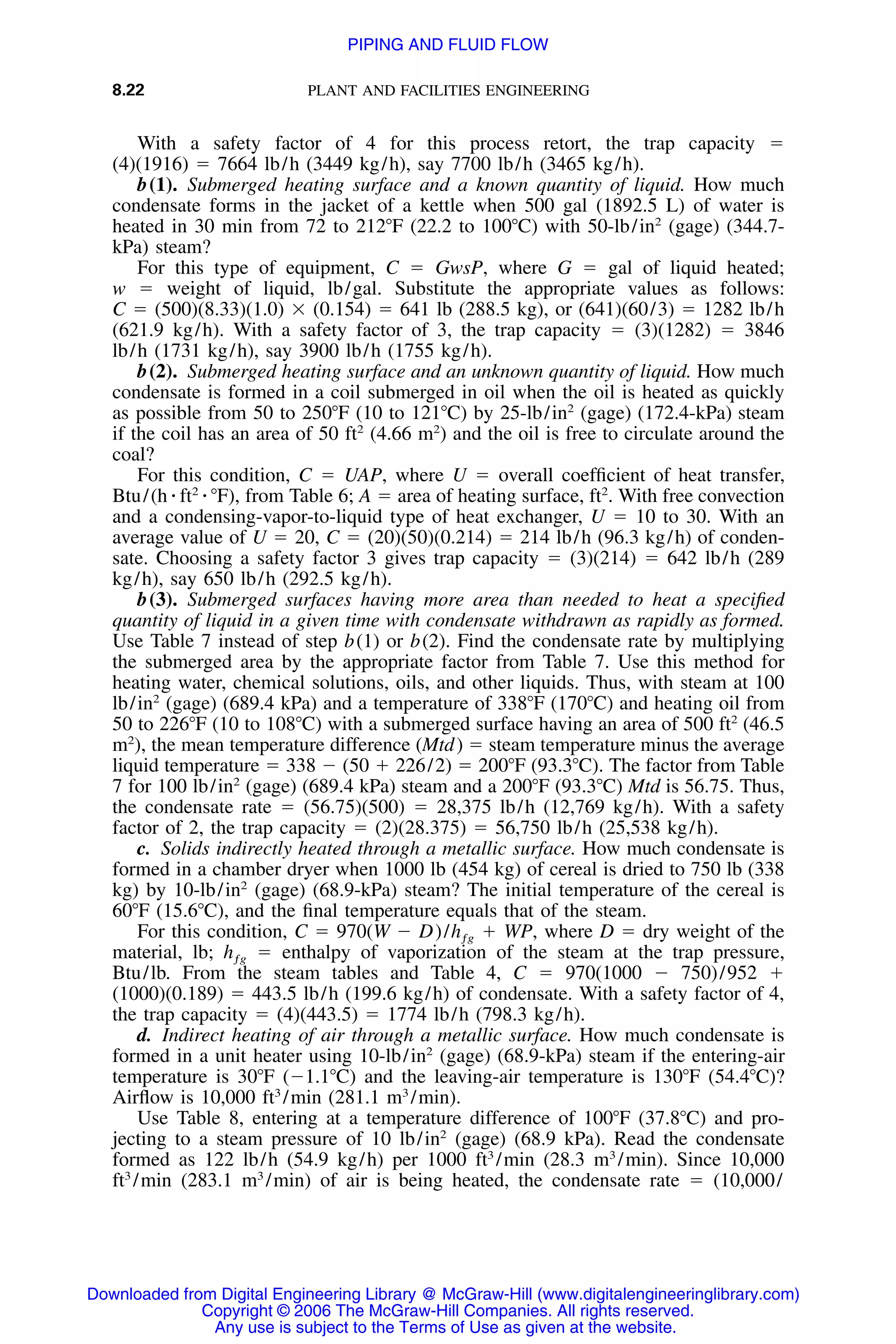 8.22 PLANT AND FACILITIES ENGINEERING
With a safety factor of 4 for this process retort, the trap capacity ϭ
(4)(1916) ϭ 7664 lb/h (3449 kg/h), say 7700 lb/h (3465 kg/h).
b(1). Submerged heating surface and a known quantity of liquid. How much
condensate forms in the jacket of a kettle when 500 gal (1892.5 L) of water is
heated in 30 min from 72 to 212ЊF (22.2 to 100ЊC) with 50-lb/in2
(gage) (344.7-
kPa) steam?
For this type of equipment, C ϭ GwsP, where G ϭ gal of liquid heated;
w ϭ weight of liquid, lb/gal. Substitute the appropriate values as follows:
C ϭ (500)(8.33)(1.0) ϫ (0.154) ϭ 641 lb (288.5 kg), or (641)(60/3) ϭ 1282 lb/h
(621.9 kg/h). With a safety factor of 3, the trap capacity ϭ (3)(1282) ϭ 3846
lb/h (1731 kg/h), say 3900 lb/h (1755 kg/h).
b(2). Submerged heating surface and an unknown quantity of liquid. How much
condensate is formed in a coil submerged in oil when the oil is heated as quickly
as possible from 50 to 250ЊF (10 to 121ЊC) by 25-lb/in2
(gage) (172.4-kPa) steam
if the coil has an area of 50 ft2
(4.66 m2
) and the oil is free to circulate around the
coal?
For this condition, C ϭ UAP, where U ϭ overall coefﬁcient of heat transfer,
Btu/(h ⅐ ft2
⅐ ЊF), from Table 6; A ϭ area of heating surface, ft2
. With free convection
and a condensing-vapor-to-liquid type of heat exchanger, U ϭ 10 to 30. With an
average value of U ϭ 20, C ϭ (20)(50)(0.214) ϭ 214 lb/h (96.3 kg/h) of conden-
sate. Choosing a safety factor 3 gives trap capacity ϭ (3)(214) ϭ 642 lb/h (289
kg/h), say 650 lb/h (292.5 kg/h).
b(3). Submerged surfaces having more area than needed to heat a speciﬁed
quantity of liquid in a given time with condensate withdrawn as rapidly as formed.
Use Table 7 instead of step b(1) or b(2). Find the condensate rate by multiplying
the submerged area by the appropriate factor from Table 7. Use this method for
heating water, chemical solutions, oils, and other liquids. Thus, with steam at 100
lb/in2
(gage) (689.4 kPa) and a temperature of 338ЊF (170ЊC) and heating oil from
50 to 226ЊF (10 to 108ЊC) with a submerged surface having an area of 500 ft2
(46.5
m2
), the mean temperature difference (Mtd) ϭ steam temperature minus the average
liquid temperature ϭ 338 Ϫ (50 ϩ 226/2) ϭ 200ЊF (93.3ЊC). The factor from Table
7 for 100 lb/in2
(gage) (689.4 kPa) steam and a 200ЊF (93.3ЊC) Mtd is 56.75. Thus,
the condensate rate ϭ (56.75)(500) ϭ 28,375 lb/h (12,769 kg/h). With a safety
factor of 2, the trap capacity ϭ (2)(28.375) ϭ 56,750 lb/h (25,538 kg/h).
c. Solids indirectly heated through a metallic surface. How much condensate is
formed in a chamber dryer when 1000 lb (454 kg) of cereal is dried to 750 lb (338
kg) by 10-lb/in2
(gage) (68.9-kPa) steam? The initial temperature of the cereal is
60ЊF (15.6ЊC), and the ﬁnal temperature equals that of the steam.
For this condition, C ϭ 970(W Ϫ D)/ ϩ WP, where D ϭ dry weight of thehƒg
material, lb; ϭ enthalpy of vaporization of the steam at the trap pressure,hƒg
Btu/lb. From the steam tables and Table 4, C ϭ 970(1000 Ϫ 750)/952 ϩ
(1000)(0.189) ϭ 443.5 lb/h (199.6 kg/h) of condensate. With a safety factor of 4,
the trap capacity ϭ (4)(443.5) ϭ 1774 lb/h (798.3 kg/h).
d. Indirect heating of air through a metallic surface. How much condensate is
formed in a unit heater using 10-lb/in2
(gage) (68.9-kPa) steam if the entering-air
temperature is 30ЊF (Ϫ1.1ЊC) and the leaving-air temperature is 130ЊF (54.4ЊC)?
Airﬂow is 10,000 ft3
/min (281.1 m3
/min).
Use Table 8, entering at a temperature difference of 100ЊF (37.8ЊC) and pro-
jecting to a steam pressure of 10 lb/in2
(gage) (68.9 kPa). Read the condensate
formed as 122 lb/h (54.9 kg/h) per 1000 ft3
/min (28.3 m3
/min). Since 10,000
ft3
/min (283.1 m3
/min) of air is being heated, the condensate rate ϭ (10,000/
Downloaded from Digital Engineering Library @ McGraw-Hill (www.digitalengineeringlibrary.com)
Copyright © 2006 The McGraw-Hill Companies. All rights reserved.
Any use is subject to the Terms of Use as given at the website.
PIPING AND FLUID FLOW
 