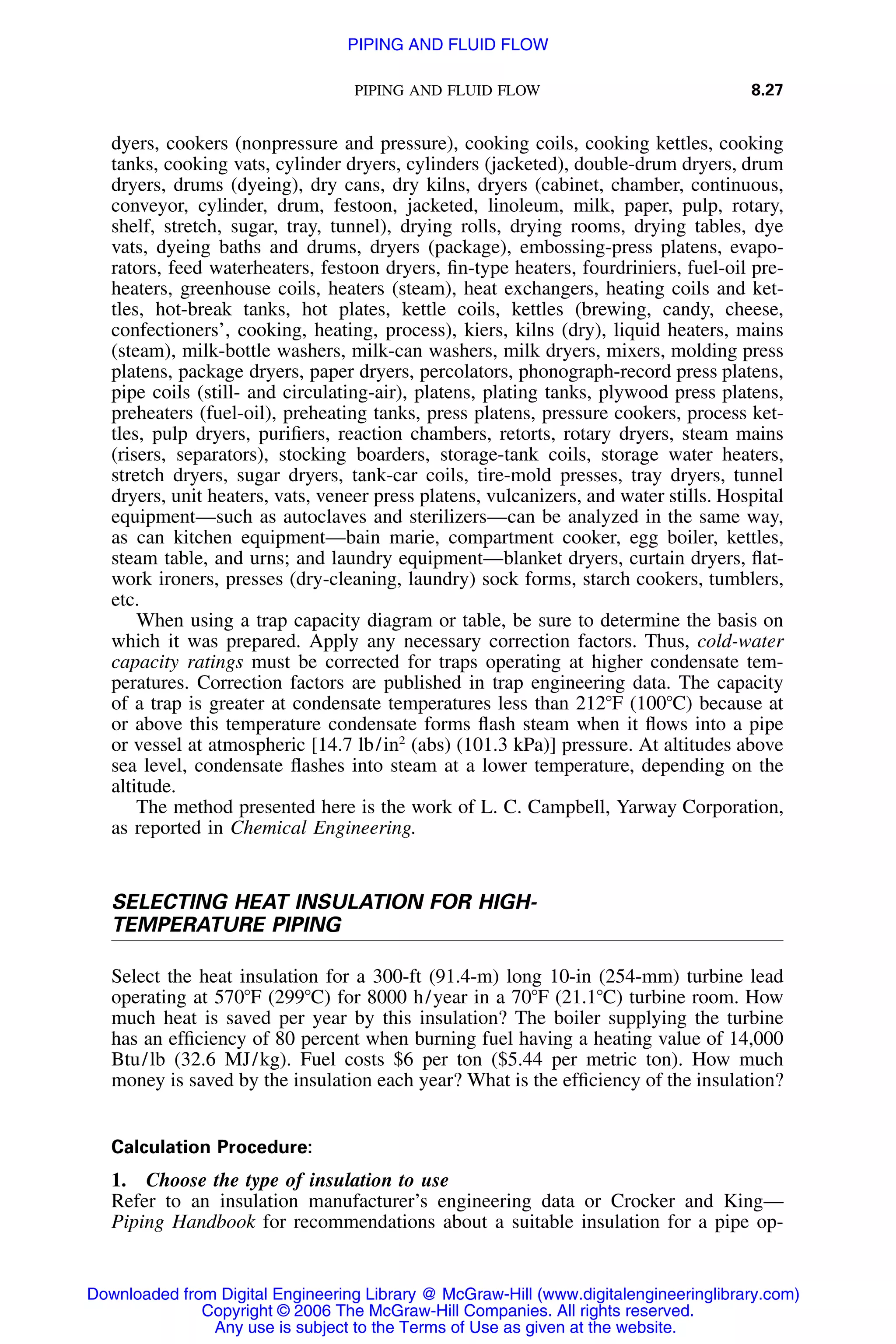 PIPING AND FLUID FLOW 8.27
dyers, cookers (nonpressure and pressure), cooking coils, cooking kettles, cooking
tanks, cooking vats, cylinder dryers, cylinders (jacketed), double-drum dryers, drum
dryers, drums (dyeing), dry cans, dry kilns, dryers (cabinet, chamber, continuous,
conveyor, cylinder, drum, festoon, jacketed, linoleum, milk, paper, pulp, rotary,
shelf, stretch, sugar, tray, tunnel), drying rolls, drying rooms, drying tables, dye
vats, dyeing baths and drums, dryers (package), embossing-press platens, evapo-
rators, feed waterheaters, festoon dryers, ﬁn-type heaters, fourdriniers, fuel-oil pre-
heaters, greenhouse coils, heaters (steam), heat exchangers, heating coils and ket-
tles, hot-break tanks, hot plates, kettle coils, kettles (brewing, candy, cheese,
confectioners’, cooking, heating, process), kiers, kilns (dry), liquid heaters, mains
(steam), milk-bottle washers, milk-can washers, milk dryers, mixers, molding press
platens, package dryers, paper dryers, percolators, phonograph-record press platens,
pipe coils (still- and circulating-air), platens, plating tanks, plywood press platens,
preheaters (fuel-oil), preheating tanks, press platens, pressure cookers, process ket-
tles, pulp dryers, puriﬁers, reaction chambers, retorts, rotary dryers, steam mains
(risers, separators), stocking boarders, storage-tank coils, storage water heaters,
stretch dryers, sugar dryers, tank-car coils, tire-mold presses, tray dryers, tunnel
dryers, unit heaters, vats, veneer press platens, vulcanizers, and water stills. Hospital
equipment—such as autoclaves and sterilizers—can be analyzed in the same way,
as can kitchen equipment—bain marie, compartment cooker, egg boiler, kettles,
steam table, and urns; and laundry equipment—blanket dryers, curtain dryers, ﬂat-
work ironers, presses (dry-cleaning, laundry) sock forms, starch cookers, tumblers,
etc.
When using a trap capacity diagram or table, be sure to determine the basis on
which it was prepared. Apply any necessary correction factors. Thus, cold-water
capacity ratings must be corrected for traps operating at higher condensate tem-
peratures. Correction factors are published in trap engineering data. The capacity
of a trap is greater at condensate temperatures less than 212ЊF (100ЊC) because at
or above this temperature condensate forms ﬂash steam when it ﬂows into a pipe
or vessel at atmospheric [14.7 lb/in2
(abs) (101.3 kPa)] pressure. At altitudes above
sea level, condensate ﬂashes into steam at a lower temperature, depending on the
altitude.
The method presented here is the work of L. C. Campbell, Yarway Corporation,
as reported in Chemical Engineering.
SELECTING HEAT INSULATION FOR HIGH-
TEMPERATURE PIPING
Select the heat insulation for a 300-ft (91.4-m) long 10-in (254-mm) turbine lead
operating at 570ЊF (299ЊC) for 8000 h/year in a 70ЊF (21.1ЊC) turbine room. How
much heat is saved per year by this insulation? The boiler supplying the turbine
has an efﬁciency of 80 percent when burning fuel having a heating value of 14,000
Btu/lb (32.6 MJ/kg). Fuel costs $6 per ton ($5.44 per metric ton). How much
money is saved by the insulation each year? What is the efﬁciency of the insulation?
Calculation Procedure:
1. Choose the type of insulation to use
Refer to an insulation manufacturer’s engineering data or Crocker and King—
Piping Handbook for recommendations about a suitable insulation for a pipe op-
Downloaded from Digital Engineering Library @ McGraw-Hill (www.digitalengineeringlibrary.com)
Copyright © 2006 The McGraw-Hill Companies. All rights reserved.
Any use is subject to the Terms of Use as given at the website.
PIPING AND FLUID FLOW
 