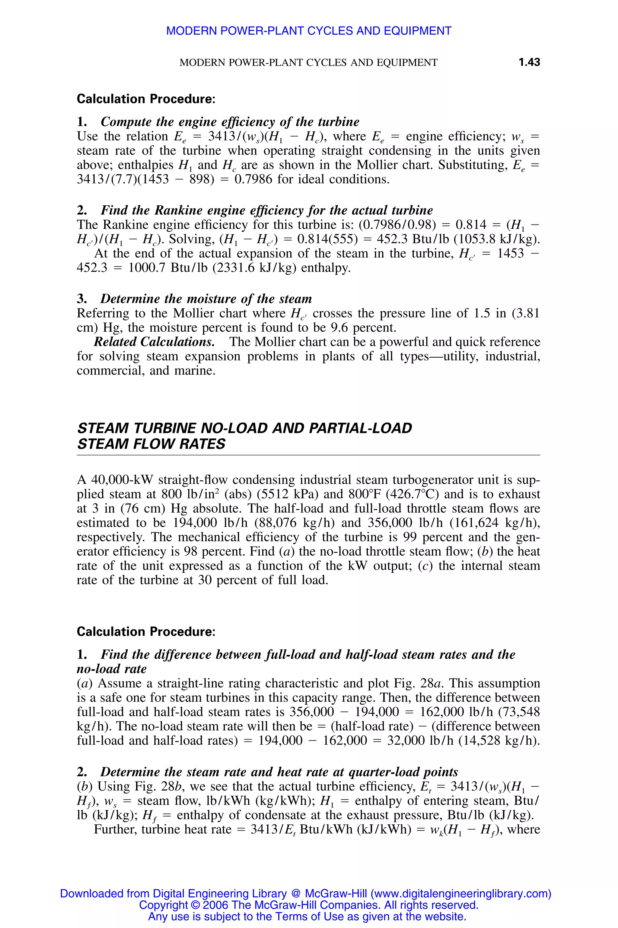 MODERN POWER-PLANT CYCLES AND EQUIPMENT 1.43
Calculation Procedure:
1. Compute the engine efﬁciency of the turbine
Use the relation Ee ϭ 3413/(ws)(H1 Ϫ Hc), where Ee ϭ engine efﬁciency; ws ϭ
steam rate of the turbine when operating straight condensing in the units given
above; enthalpies H1 and Hc are as shown in the Mollier chart. Substituting, Ee ϭ
3413/(7.7)(1453 Ϫ 898) ϭ 0.7986 for ideal conditions.
2. Find the Rankine engine efﬁciency for the actual turbine
The Rankine engine efﬁciency for this turbine is: (0.7986/0.98) ϭ 0.814 ϭ (H1 Ϫ
/(H1 Ϫ Hc). Solving, (H1 Ϫ ϭ 0.814(555) ϭ 452.3 Btu/lb (1053.8 kJ/kg).H ) H )cЈ cЈ
At the end of the actual expansion of the steam in the turbine, ϭ 1453 ϪHcЈ
452.3 ϭ 1000.7 Btu/lb (2331.6 kJ/kg) enthalpy.
3. Determine the moisture of the steam
Referring to the Mollier chart where crosses the pressure line of 1.5 in (3.81HcЈ
cm) Hg, the moisture percent is found to be 9.6 percent.
Related Calculations. The Mollier chart can be a powerful and quick reference
for solving steam expansion problems in plants of all types—utility, industrial,
commercial, and marine.
STEAM TURBINE NO-LOAD AND PARTIAL-LOAD
STEAM FLOW RATES
A 40,000-kW straight-ﬂow condensing industrial steam turbogenerator unit is sup-
plied steam at 800 lb/in2
(abs) (5512 kPa) and 800ЊF (426.7ЊC) and is to exhaust
at 3 in (76 cm) Hg absolute. The half-load and full-load throttle steam ﬂows are
estimated to be 194,000 lb/h (88,076 kg/h) and 356,000 lb/h (161,624 kg/h),
respectively. The mechanical efﬁciency of the turbine is 99 percent and the gen-
erator efﬁciency is 98 percent. Find (a) the no-load throttle steam ﬂow; (b) the heat
rate of the unit expressed as a function of the kW output; (c) the internal steam
rate of the turbine at 30 percent of full load.
Calculation Procedure:
1. Find the difference between full-load and half-load steam rates and the
no-load rate
(a) Assume a straight-line rating characteristic and plot Fig. 28a. This assumption
is a safe one for steam turbines in this capacity range. Then, the difference between
full-load and half-load steam rates is 356,000 Ϫ 194,000 ϭ 162,000 lb/h (73,548
kg/h). The no-load steam rate will then be ϭ (half-load rate) Ϫ (difference between
full-load and half-load rates) ϭ 194,000 Ϫ 162,000 ϭ 32,000 lb/h (14,528 kg/h).
2. Determine the steam rate and heat rate at quarter-load points
(b) Using Fig. 28b, we see that the actual turbine efﬁciency, Et ϭ 3413/(ws)(H1 Ϫ
ws ϭ steam ﬂow, lb/kWh (kg/kWh); H1 ϭ enthalpy of entering steam, Btu/H ),ƒ
lb (kJ/kg); ϭ enthalpy of condensate at the exhaust pressure, Btu/lb (kJ/kg).Hƒ
Further, turbine heat rate ϭ 3413/Et Btu/kWh (kJ/kWh) ϭ wk(H1 Ϫ whereH ),ƒ
Downloaded from Digital Engineering Library @ McGraw-Hill (www.digitalengineeringlibrary.com)
Copyright © 2006 The McGraw-Hill Companies. All rights reserved.
Any use is subject to the Terms of Use as given at the website.
MODERN POWER-PLANT CYCLES AND EQUIPMENT
 