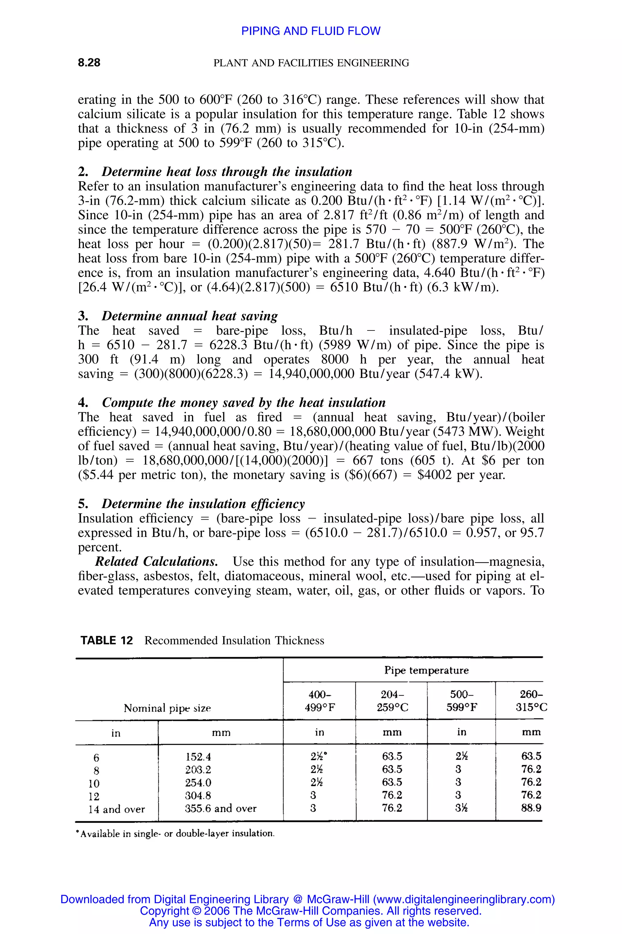 8.28 PLANT AND FACILITIES ENGINEERING
TABLE 12 Recommended Insulation Thickness
erating in the 500 to 600ЊF (260 to 316ЊC) range. These references will show that
calcium silicate is a popular insulation for this temperature range. Table 12 shows
that a thickness of 3 in (76.2 mm) is usually recommended for 10-in (254-mm)
pipe operating at 500 to 599ЊF (260 to 315ЊC).
2. Determine heat loss through the insulation
Refer to an insulation manufacturer’s engineering data to ﬁnd the heat loss through
3-in (76.2-mm) thick calcium silicate as 0.200 Btu/(h ⅐ ft2
⅐ ЊF) [1.14 W/(m2
⅐ ЊC)].
Since 10-in (254-mm) pipe has an area of 2.817 ft2
/ft (0.86 m2
/m) of length and
since the temperature difference across the pipe is 570 Ϫ 70 ϭ 500ЊF (260ЊC), the
heat loss per hour ϭ (0.200)(2.817)(50)ϭ 281.7 Btu/(h ⅐ ft) (887.9 W/m2
). The
heat loss from bare 10-in (254-mm) pipe with a 500ЊF (260ЊC) temperature differ-
ence is, from an insulation manufacturer’s engineering data, 4.640 Btu/(h ⅐ ft2
⅐ ЊF)
[26.4 W/(m2
⅐ ЊC)], or (4.64)(2.817)(500) ϭ 6510 Btu/(h ⅐ ft) (6.3 kW/m).
3. Determine annual heat saving
The heat saved ϭ bare-pipe loss, Btu/h Ϫ insulated-pipe loss, Btu/
h ϭ 6510 Ϫ 281.7 ϭ 6228.3 Btu/(h ⅐ ft) (5989 W/m) of pipe. Since the pipe is
300 ft (91.4 m) long and operates 8000 h per year, the annual heat
saving ϭ (300)(8000)(6228.3) ϭ 14,940,000,000 Btu/year (547.4 kW).
4. Compute the money saved by the heat insulation
The heat saved in fuel as ﬁred ϭ (annual heat saving, Btu/year)/(boiler
efﬁciency) ϭ 14,940,000,000/0.80 ϭ 18,680,000,000 Btu/year (5473 MW). Weight
of fuel saved ϭ (annual heat saving, Btu/year)/(heating value of fuel, Btu/lb)(2000
lb/ton) ϭ 18,680,000,000/[(14,000)(2000)] ϭ 667 tons (605 t). At $6 per ton
($5.44 per metric ton), the monetary saving is ($6)(667) ϭ $4002 per year.
5. Determine the insulation efﬁciency
Insulation efﬁciency ϭ (bare-pipe loss Ϫ insulated-pipe loss)/bare pipe loss, all
expressed in Btu/h, or bare-pipe loss ϭ (6510.0 Ϫ 281.7)/6510.0 ϭ 0.957, or 95.7
percent.
Related Calculations. Use this method for any type of insulation—magnesia,
ﬁber-glass, asbestos, felt, diatomaceous, mineral wool, etc.—used for piping at el-
evated temperatures conveying steam, water, oil, gas, or other ﬂuids or vapors. To
Downloaded from Digital Engineering Library @ McGraw-Hill (www.digitalengineeringlibrary.com)
Copyright © 2006 The McGraw-Hill Companies. All rights reserved.
Any use is subject to the Terms of Use as given at the website.
PIPING AND FLUID FLOW
 