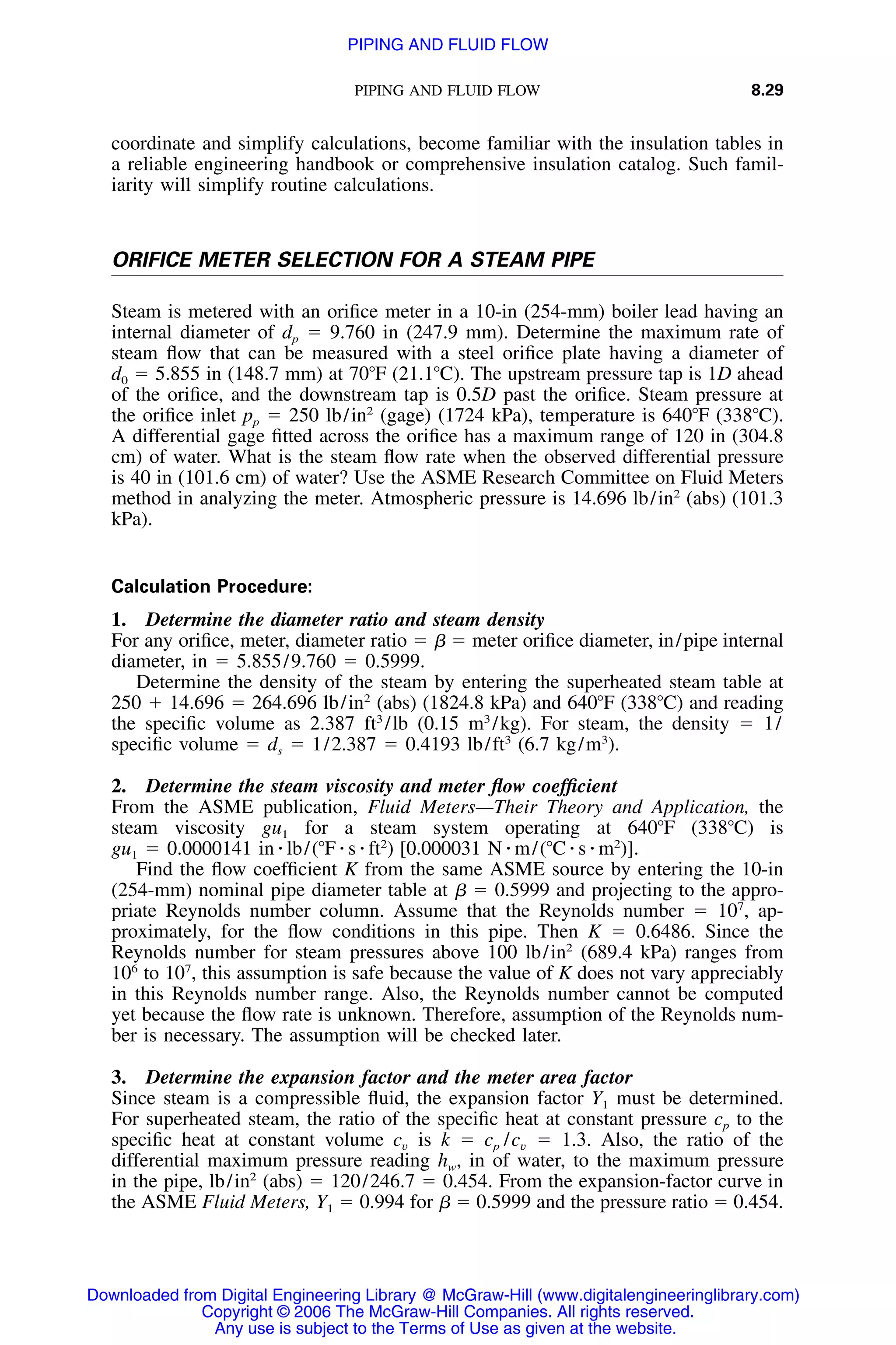PIPING AND FLUID FLOW 8.29
coordinate and simplify calculations, become familiar with the insulation tables in
a reliable engineering handbook or comprehensive insulation catalog. Such famil-
iarity will simplify routine calculations.
ORIFICE METER SELECTION FOR A STEAM PIPE
Steam is metered with an oriﬁce meter in a 10-in (254-mm) boiler lead having an
internal diameter of dp ϭ 9.760 in (247.9 mm). Determine the maximum rate of
steam ﬂow that can be measured with a steel oriﬁce plate having a diameter of
d0 ϭ 5.855 in (148.7 mm) at 70ЊF (21.1ЊC). The upstream pressure tap is 1D ahead
of the oriﬁce, and the downstream tap is 0.5D past the oriﬁce. Steam pressure at
the oriﬁce inlet pp ϭ 250 lb/in2
(gage) (1724 kPa), temperature is 640ЊF (338ЊC).
A differential gage ﬁtted across the oriﬁce has a maximum range of 120 in (304.8
cm) of water. What is the steam ﬂow rate when the observed differential pressure
is 40 in (101.6 cm) of water? Use the ASME Research Committee on Fluid Meters
method in analyzing the meter. Atmospheric pressure is 14.696 lb/in2
(abs) (101.3
kPa).
Calculation Procedure:
1. Determine the diameter ratio and steam density
For any oriﬁce, meter, diameter ratio ϭ ␤ ϭ meter oriﬁce diameter, in/pipe internal
diameter, in ϭ 5.855/9.760 ϭ 0.5999.
Determine the density of the steam by entering the superheated steam table at
250 ϩ 14.696 ϭ 264.696 lb/in2
(abs) (1824.8 kPa) and 640ЊF (338ЊC) and reading
the speciﬁc volume as 2.387 ft3
/lb (0.15 m3
/kg). For steam, the density ϭ 1/
speciﬁc volume ϭ ds ϭ 1/2.387 ϭ 0.4193 lb/ft3
(6.7 kg/m3
).
2. Determine the steam viscosity and meter ﬂow coefﬁcient
From the ASME publication, Fluid Meters—Their Theory and Application, the
steam viscosity gu1 for a steam system operating at 640ЊF (338ЊC) is
gu1 ϭ 0.0000141 in ⅐ lb/(ЊF ⅐ s ⅐ ft2
) [0.000031 N ⅐ m/(ЊC ⅐ s ⅐ m2
)].
Find the ﬂow coefﬁcient K from the same ASME source by entering the 10-in
(254-mm) nominal pipe diameter table at ␤ ϭ 0.5999 and projecting to the appro-
priate Reynolds number column. Assume that the Reynolds number ϭ 107
, ap-
proximately, for the ﬂow conditions in this pipe. Then K ϭ 0.6486. Since the
Reynolds number for steam pressures above 100 lb/in2
(689.4 kPa) ranges from
106
to 107
, this assumption is safe because the value of K does not vary appreciably
in this Reynolds number range. Also, the Reynolds number cannot be computed
yet because the ﬂow rate is unknown. Therefore, assumption of the Reynolds num-
ber is necessary. The assumption will be checked later.
3. Determine the expansion factor and the meter area factor
Since steam is a compressible ﬂuid, the expansion factor Y1 must be determined.
For superheated steam, the ratio of the speciﬁc heat at constant pressure cp to the
speciﬁc heat at constant volume is k ϭ ϭ 1.3. Also, the ratio of thec c /cv p v
differential maximum pressure reading hw, in of water, to the maximum pressure
in the pipe, lb/in2
(abs) ϭ 120/246.7 ϭ 0.454. From the expansion-factor curve in
the ASME Fluid Meters, Y1 ϭ 0.994 for ␤ ϭ 0.5999 and the pressure ratio ϭ 0.454.
Downloaded from Digital Engineering Library @ McGraw-Hill (www.digitalengineeringlibrary.com)
Copyright © 2006 The McGraw-Hill Companies. All rights reserved.
Any use is subject to the Terms of Use as given at the website.
PIPING AND FLUID FLOW
 