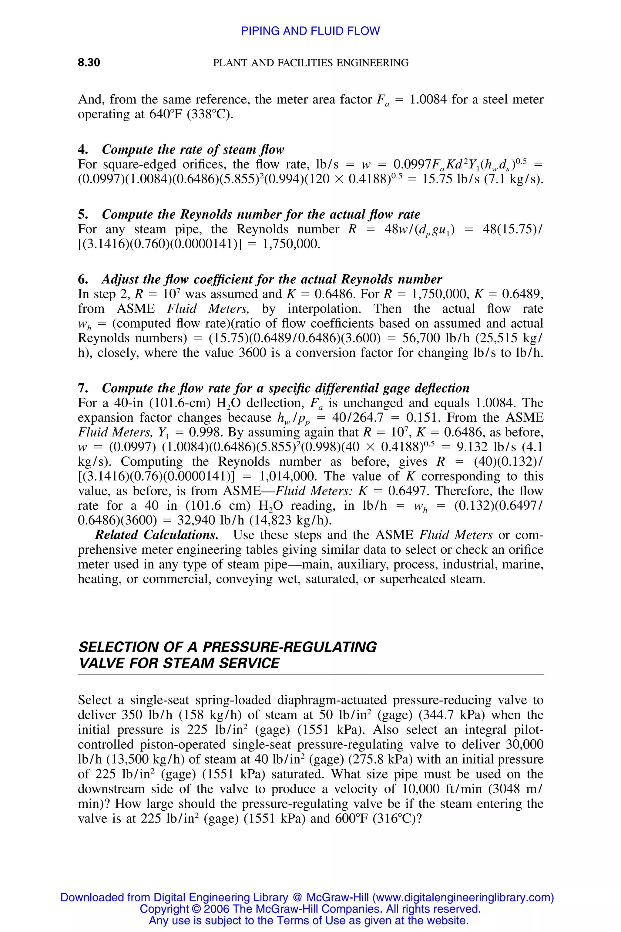 8.30 PLANT AND FACILITIES ENGINEERING
And, from the same reference, the meter area factor Fa ϭ 1.0084 for a steel meter
operating at 640ЊF (338ЊC).
4. Compute the rate of steam ﬂow
For square-edged oriﬁces, the ﬂow rate, lb/s ϭ w ϭ 0.0997Fa Kd2
Y1(hw ds )0.5
ϭ
(0.0997)(1.0084)(0.6486)(5.855)2
(0.994)(120 ϫ 0.4188)0.5
ϭ 15.75 lb/s (7.1 kg/s).
5. Compute the Reynolds number for the actual ﬂow rate
For any steam pipe, the Reynolds number R ϭ 48w/(dp gu1) ϭ 48(15.75)/
[(3.1416)(0.760)(0.0000141)] ϭ 1,750,000.
6. Adjust the ﬂow coefﬁcient for the actual Reynolds number
In step 2, R ϭ 107
was assumed and K ϭ 0.6486. For R ϭ 1,750,000, K ϭ 0.6489,
from ASME Fluid Meters, by interpolation. Then the actual ﬂow rate
wh ϭ (computed ﬂow rate)(ratio of ﬂow coefﬁcients based on assumed and actual
Reynolds numbers) ϭ (15.75)(0.6489/0.6486)(3.600) ϭ 56,700 lb/h (25,515 kg/
h), closely, where the value 3600 is a conversion factor for changing lb/s to lb/h.
7. Compute the ﬂow rate for a speciﬁc differential gage deﬂection
For a 40-in (101.6-cm) H2O deﬂection, Fa is unchanged and equals 1.0084. The
expansion factor changes because hw /pp ϭ 40/264.7 ϭ 0.151. From the ASME
Fluid Meters, Y1 ϭ 0.998. By assuming again that R ϭ 107
, K ϭ 0.6486, as before,
w ϭ (0.0997) (1.0084)(0.6486)(5.855)2
(0.998)(40 ϫ 0.4188)0.5
ϭ 9.132 lb/s (4.1
kg/s). Computing the Reynolds number as before, gives R ϭ (40)(0.132)/
[(3.1416)(0.76)(0.0000141)] ϭ 1,014,000. The value of K corresponding to this
value, as before, is from ASME—Fluid Meters: K ϭ 0.6497. Therefore, the ﬂow
rate for a 40 in (101.6 cm) H2O reading, in lb/h ϭ wh ϭ (0.132)(0.6497/
0.6486)(3600) ϭ 32,940 lb/h (14,823 kg/h).
Related Calculations. Use these steps and the ASME Fluid Meters or com-
prehensive meter engineering tables giving similar data to select or check an oriﬁce
meter used in any type of steam pipe—main, auxiliary, process, industrial, marine,
heating, or commercial, conveying wet, saturated, or superheated steam.
SELECTION OF A PRESSURE-REGULATING
VALVE FOR STEAM SERVICE
Select a single-seat spring-loaded diaphragm-actuated pressure-reducing valve to
deliver 350 lb/h (158 kg/h) of steam at 50 lb/in2
(gage) (344.7 kPa) when the
initial pressure is 225 lb/in2
(gage) (1551 kPa). Also select an integral pilot-
controlled piston-operated single-seat pressure-regulating valve to deliver 30,000
lb/h (13,500 kg/h) of steam at 40 lb/in2
(gage) (275.8 kPa) with an initial pressure
of 225 lb/in2
(gage) (1551 kPa) saturated. What size pipe must be used on the
downstream side of the valve to produce a velocity of 10,000 ft/min (3048 m/
min)? How large should the pressure-regulating valve be if the steam entering the
valve is at 225 lb/in2
(gage) (1551 kPa) and 600ЊF (316ЊC)?
Downloaded from Digital Engineering Library @ McGraw-Hill (www.digitalengineeringlibrary.com)
Copyright © 2006 The McGraw-Hill Companies. All rights reserved.
Any use is subject to the Terms of Use as given at the website.
PIPING AND FLUID FLOW
 