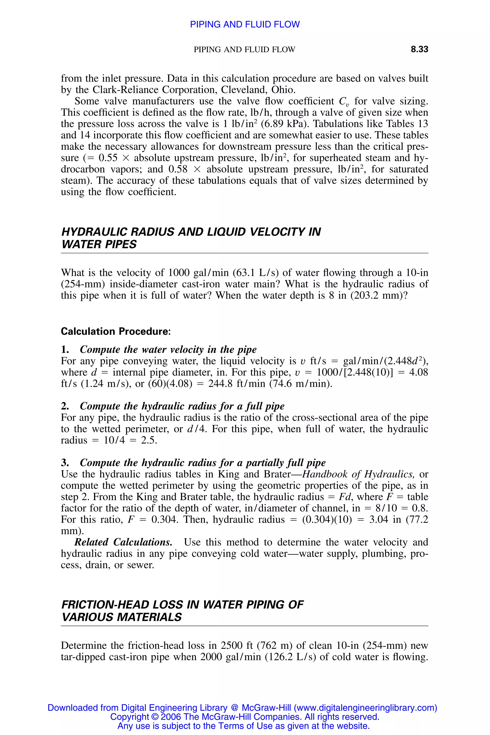 PIPING AND FLUID FLOW 8.33
from the inlet pressure. Data in this calculation procedure are based on valves built
by the Clark-Reliance Corporation, Cleveland, Ohio.
Some valve manufacturers use the valve ﬂow coefﬁcient for valve sizing.Cv
This coefﬁcient is deﬁned as the ﬂow rate, lb/h, through a valve of given size when
the pressure loss across the valve is 1 lb/in2
(6.89 kPa). Tabulations like Tables 13
and 14 incorporate this ﬂow coefﬁcient and are somewhat easier to use. These tables
make the necessary allowances for downstream pressure less than the critical pres-
sure (ϭ 0.55 ϫ absolute upstream pressure, lb/in2
, for superheated steam and hy-
drocarbon vapors; and 0.58 ϫ absolute upstream pressure, lb/in2
, for saturated
steam). The accuracy of these tabulations equals that of valve sizes determined by
using the ﬂow coefﬁcient.
HYDRAULIC RADIUS AND LIQUID VELOCITY IN
WATER PIPES
What is the velocity of 1000 gal/min (63.1 L/s) of water ﬂowing through a 10-in
(254-mm) inside-diameter cast-iron water main? What is the hydraulic radius of
this pipe when it is full of water? When the water depth is 8 in (203.2 mm)?
Calculation Procedure:
1. Compute the water velocity in the pipe
For any pipe conveying water, the liquid velocity is v ft/s ϭ gal/min/(2.448d2
),
where d ϭ internal pipe diameter, in. For this pipe, v ϭ 1000/[2.448(10)] ϭ 4.08
ft/s (1.24 m/s), or (60)(4.08) ϭ 244.8 ft/min (74.6 m/min).
2. Compute the hydraulic radius for a full pipe
For any pipe, the hydraulic radius is the ratio of the cross-sectional area of the pipe
to the wetted perimeter, or d /4. For this pipe, when full of water, the hydraulic
radius ϭ 10/4 ϭ 2.5.
3. Compute the hydraulic radius for a partially full pipe
Use the hydraulic radius tables in King and Brater—Handbook of Hydraulics, or
compute the wetted perimeter by using the geometric properties of the pipe, as in
step 2. From the King and Brater table, the hydraulic radius ϭ Fd, where F ϭ table
factor for the ratio of the depth of water, in/diameter of channel, in ϭ 8/10 ϭ 0.8.
For this ratio, F ϭ 0.304. Then, hydraulic radius ϭ (0.304)(10) ϭ 3.04 in (77.2
mm).
Related Calculations. Use this method to determine the water velocity and
hydraulic radius in any pipe conveying cold water—water supply, plumbing, pro-
cess, drain, or sewer.
FRICTION-HEAD LOSS IN WATER PIPING OF
VARIOUS MATERIALS
Determine the friction-head loss in 2500 ft (762 m) of clean 10-in (254-mm) new
tar-dipped cast-iron pipe when 2000 gal/min (126.2 L/s) of cold water is ﬂowing.
Downloaded from Digital Engineering Library @ McGraw-Hill (www.digitalengineeringlibrary.com)
Copyright © 2006 The McGraw-Hill Companies. All rights reserved.
Any use is subject to the Terms of Use as given at the website.
PIPING AND FLUID FLOW
 