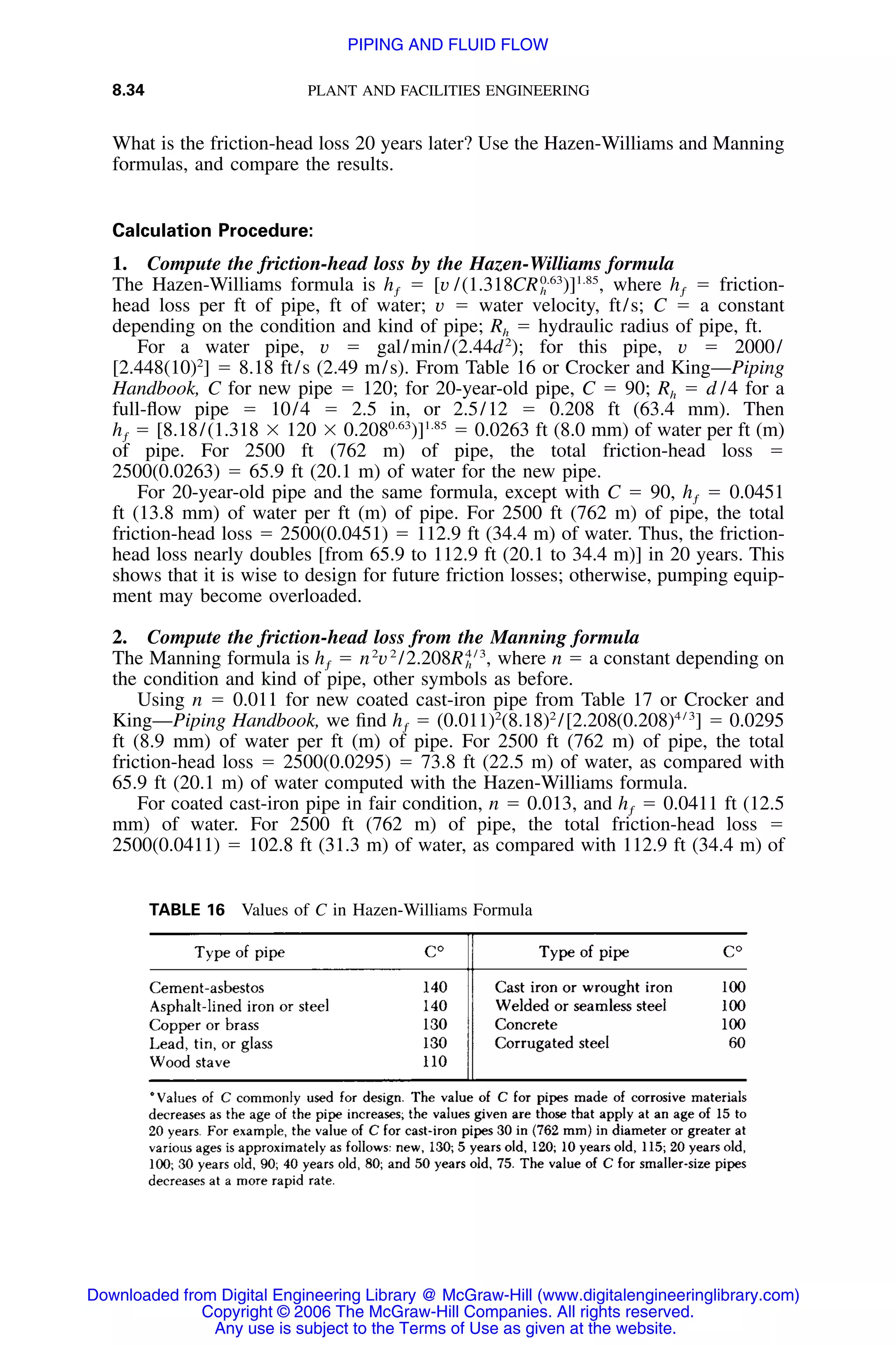 8.34 PLANT AND FACILITIES ENGINEERING
TABLE 16 Values of C in Hazen-Williams Formula
What is the friction-head loss 20 years later? Use the Hazen-Williams and Manning
formulas, and compare the results.
Calculation Procedure:
1. Compute the friction-head loss by the Hazen-Williams formula
The Hazen-Williams formula is ϭ [v /(1.318 where ϭ friction-0.63 1.85
h CR )] , hƒ h ƒ
head loss per ft of pipe, ft of water; v ϭ water velocity, ft/s; C ϭ a constant
depending on the condition and kind of pipe; Rh ϭ hydraulic radius of pipe, ft.
For a water pipe, v ϭ gal/min/(2.44d2
); for this pipe, v ϭ 2000/
[2.448(10)2
] ϭ 8.18 ft/s (2.49 m/s). From Table 16 or Crocker and King—Piping
Handbook, C for new pipe ϭ 120; for 20-year-old pipe, C ϭ 90; Rh ϭ d /4 for a
full-ﬂow pipe ϭ 10/4 ϭ 2.5 in, or 2.5/12 ϭ 0.208 ft (63.4 mm). Then
ϭ [8.18/(1.318 ϫ 120 ϫ 0.208 ϭ 0.0263 ft (8.0 mm) of water per ft (m)0.63 1.85
h )]ƒ
of pipe. For 2500 ft (762 m) of pipe, the total friction-head loss ϭ
2500(0.0263) ϭ 65.9 ft (20.1 m) of water for the new pipe.
For 20-year-old pipe and the same formula, except with C ϭ 90, ϭ 0.0451hƒ
ft (13.8 mm) of water per ft (m) of pipe. For 2500 ft (762 m) of pipe, the total
friction-head loss ϭ 2500(0.0451) ϭ 112.9 ft (34.4 m) of water. Thus, the friction-
head loss nearly doubles [from 65.9 to 112.9 ft (20.1 to 34.4 m)] in 20 years. This
shows that it is wise to design for future friction losses; otherwise, pumping equip-
ment may become overloaded.
2. Compute the friction-head loss from the Manning formula
The Manning formula is where n ϭ a constant depending on2 2 4 / 3
h ϭ n v /2.208R ,ƒ h
the condition and kind of pipe, other symbols as before.
Using n ϭ 0.011 for new coated cast-iron pipe from Table 17 or Crocker and
King—Piping Handbook, we ﬁnd ϭ (0.011)2
(8.18)2
/[2.208 ϭ 0.02954 / 3
h (0.208) ]ƒ
ft (8.9 mm) of water per ft (m) of pipe. For 2500 ft (762 m) of pipe, the total
friction-head loss ϭ 2500(0.0295) ϭ 73.8 ft (22.5 m) of water, as compared with
65.9 ft (20.1 m) of water computed with the Hazen-Williams formula.
For coated cast-iron pipe in fair condition, n ϭ 0.013, and ϭ 0.0411 ft (12.5hƒ
mm) of water. For 2500 ft (762 m) of pipe, the total friction-head loss ϭ
2500(0.0411) ϭ 102.8 ft (31.3 m) of water, as compared with 112.9 ft (34.4 m) of
Downloaded from Digital Engineering Library @ McGraw-Hill (www.digitalengineeringlibrary.com)
Copyright © 2006 The McGraw-Hill Companies. All rights reserved.
Any use is subject to the Terms of Use as given at the website.
PIPING AND FLUID FLOW
 
