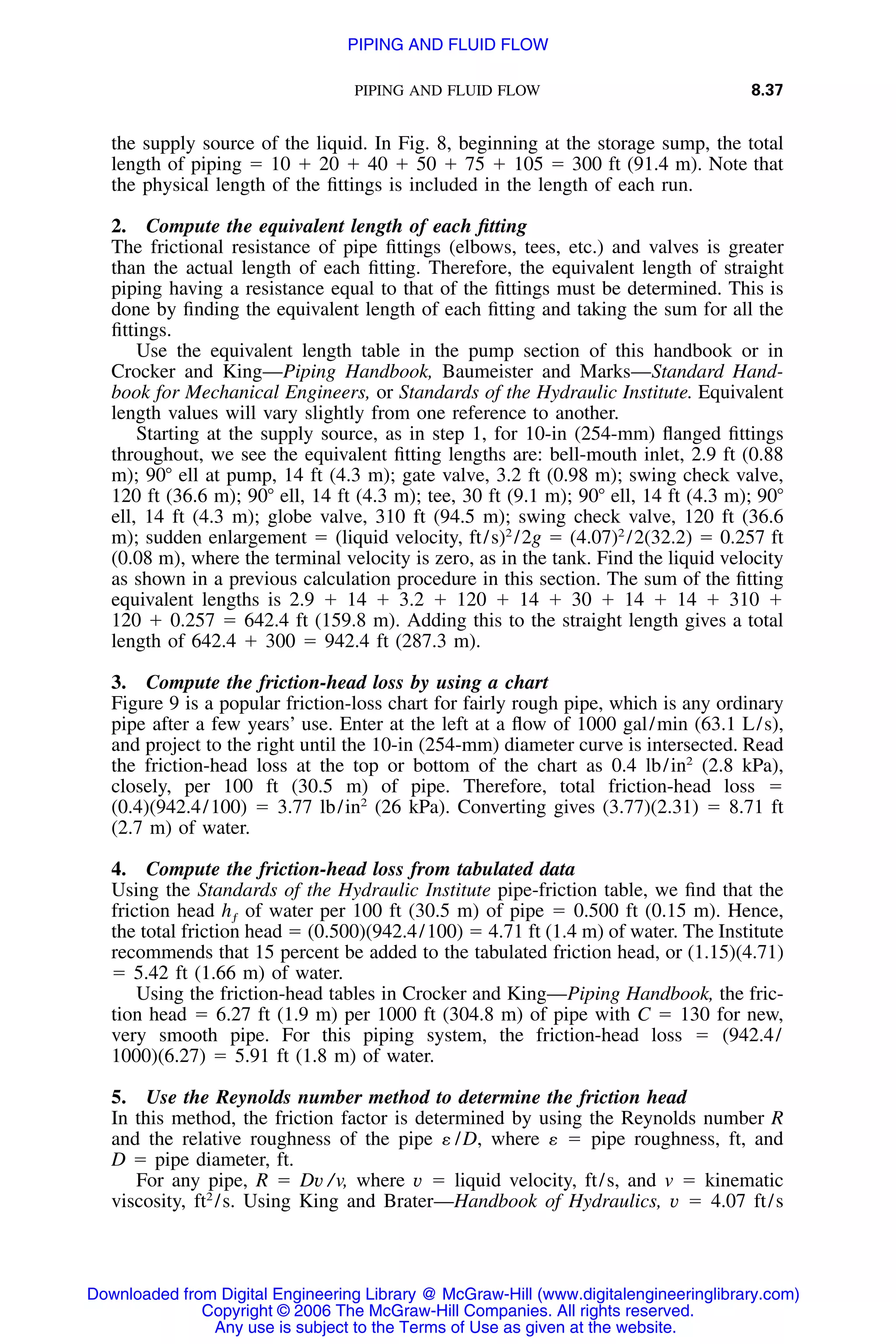 PIPING AND FLUID FLOW 8.37
the supply source of the liquid. In Fig. 8, beginning at the storage sump, the total
length of piping ϭ 10 ϩ 20 ϩ 40 ϩ 50 ϩ 75 ϩ 105 ϭ 300 ft (91.4 m). Note that
the physical length of the ﬁttings is included in the length of each run.
2. Compute the equivalent length of each ﬁtting
The frictional resistance of pipe ﬁttings (elbows, tees, etc.) and valves is greater
than the actual length of each ﬁtting. Therefore, the equivalent length of straight
piping having a resistance equal to that of the ﬁttings must be determined. This is
done by ﬁnding the equivalent length of each ﬁtting and taking the sum for all the
ﬁttings.
Use the equivalent length table in the pump section of this handbook or in
Crocker and King—Piping Handbook, Baumeister and Marks—Standard Hand-
book for Mechanical Engineers, or Standards of the Hydraulic Institute. Equivalent
length values will vary slightly from one reference to another.
Starting at the supply source, as in step 1, for 10-in (254-mm) ﬂanged ﬁttings
throughout, we see the equivalent ﬁtting lengths are: bell-mouth inlet, 2.9 ft (0.88
m); 90Њ ell at pump, 14 ft (4.3 m); gate valve, 3.2 ft (0.98 m); swing check valve,
120 ft (36.6 m); 90Њ ell, 14 ft (4.3 m); tee, 30 ft (9.1 m); 90Њ ell, 14 ft (4.3 m); 90Њ
ell, 14 ft (4.3 m); globe valve, 310 ft (94.5 m); swing check valve, 120 ft (36.6
m); sudden enlargement ϭ (liquid velocity, ft/s)2
/2g ϭ (4.07)2
/2(32.2) ϭ 0.257 ft
(0.08 m), where the terminal velocity is zero, as in the tank. Find the liquid velocity
as shown in a previous calculation procedure in this section. The sum of the ﬁtting
equivalent lengths is 2.9 ϩ 14 ϩ 3.2 ϩ 120 ϩ 14 ϩ 30 ϩ 14 ϩ 14 ϩ 310 ϩ
120 ϩ 0.257 ϭ 642.4 ft (159.8 m). Adding this to the straight length gives a total
length of 642.4 ϩ 300 ϭ 942.4 ft (287.3 m).
3. Compute the friction-head loss by using a chart
Figure 9 is a popular friction-loss chart for fairly rough pipe, which is any ordinary
pipe after a few years’ use. Enter at the left at a ﬂow of 1000 gal/min (63.1 L/s),
and project to the right until the 10-in (254-mm) diameter curve is intersected. Read
the friction-head loss at the top or bottom of the chart as 0.4 lb/in2
(2.8 kPa),
closely, per 100 ft (30.5 m) of pipe. Therefore, total friction-head loss ϭ
(0.4)(942.4/100) ϭ 3.77 lb/in2
(26 kPa). Converting gives (3.77)(2.31) ϭ 8.71 ft
(2.7 m) of water.
4. Compute the friction-head loss from tabulated data
Using the Standards of the Hydraulic Institute pipe-friction table, we ﬁnd that the
friction head of water per 100 ft (30.5 m) of pipe ϭ 0.500 ft (0.15 m). Hence,hƒ
the total friction head ϭ (0.500)(942.4/100) ϭ 4.71 ft (1.4 m) of water. The Institute
recommends that 15 percent be added to the tabulated friction head, or (1.15)(4.71)
ϭ 5.42 ft (1.66 m) of water.
Using the friction-head tables in Crocker and King—Piping Handbook, the fric-
tion head ϭ 6.27 ft (1.9 m) per 1000 ft (304.8 m) of pipe with C ϭ 130 for new,
very smooth pipe. For this piping system, the friction-head loss ϭ (942.4/
1000)(6.27) ϭ 5.91 ft (1.8 m) of water.
5. Use the Reynolds number method to determine the friction head
In this method, the friction factor is determined by using the Reynolds number R
and the relative roughness of the pipe ␧ /D, where ␧ ϭ pipe roughness, ft, and
D ϭ pipe diameter, ft.
For any pipe, R ϭ Dv /v, where v ϭ liquid velocity, ft/s, and v ϭ kinematic
viscosity, ft2
/s. Using King and Brater—Handbook of Hydraulics, v ϭ 4.07 ft/s
Downloaded from Digital Engineering Library @ McGraw-Hill (www.digitalengineeringlibrary.com)
Copyright © 2006 The McGraw-Hill Companies. All rights reserved.
Any use is subject to the Terms of Use as given at the website.
PIPING AND FLUID FLOW
 