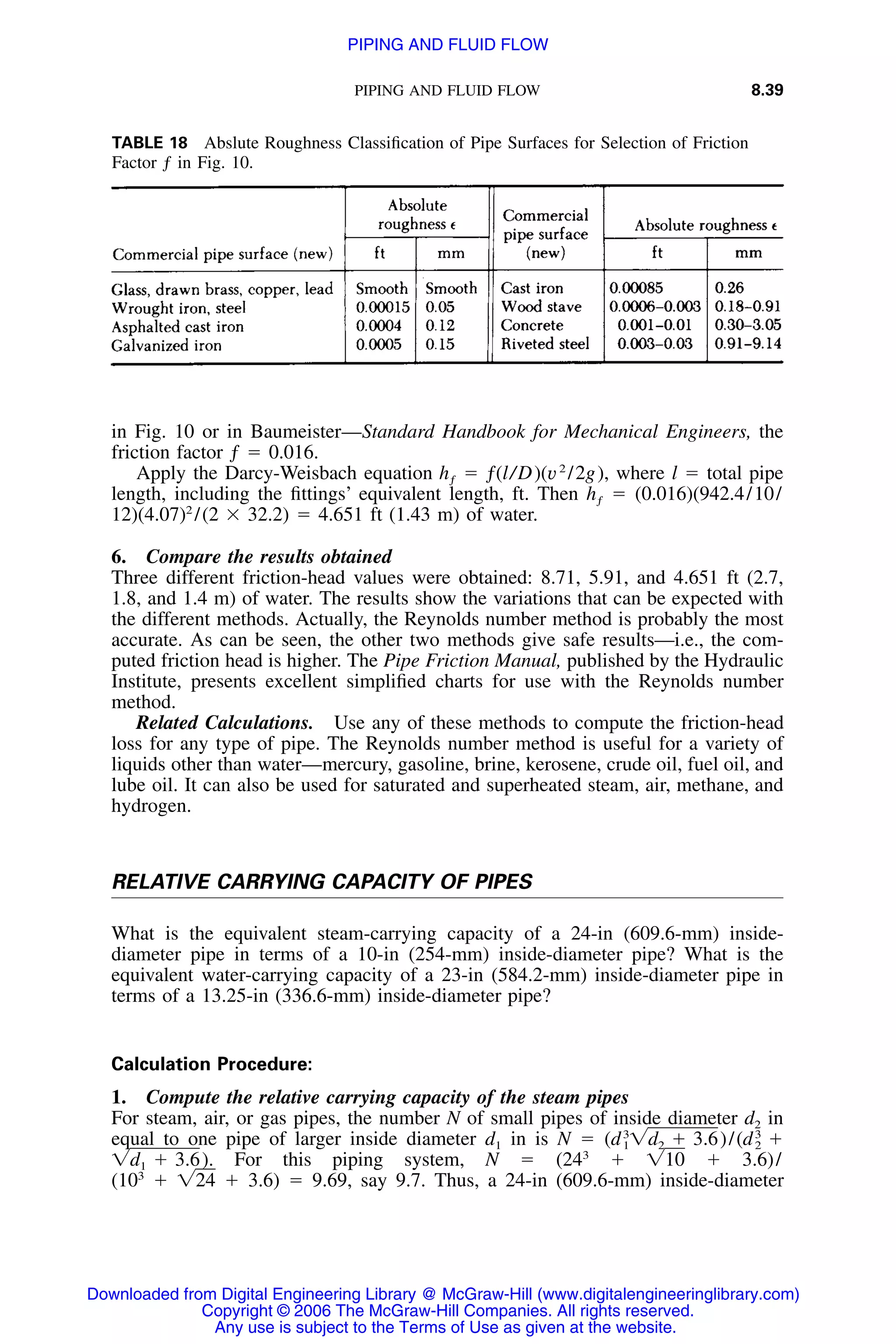 PIPING AND FLUID FLOW 8.39
TABLE 18 Abslute Roughness Classiﬁcation of Pipe Surfaces for Selection of Friction
Factor ƒ in Fig. 10.
in Fig. 10 or in Baumeister—Standard Handbook for Mechanical Engineers, the
friction factor ƒ ϭ 0.016.
Apply the Darcy-Weisbach equation ϭ ƒ(l/D)(v2
/2g), where l ϭ total pipehƒ
length, including the ﬁttings’ equivalent length, ft. Then ϭ (0.016)(942.4/10/hƒ
12)(4.07)2
/(2 ϫ 32.2) ϭ 4.651 ft (1.43 m) of water.
6. Compare the results obtained
Three different friction-head values were obtained: 8.71, 5.91, and 4.651 ft (2.7,
1.8, and 1.4 m) of water. The results show the variations that can be expected with
the different methods. Actually, the Reynolds number method is probably the most
accurate. As can be seen, the other two methods give safe results—i.e., the com-
puted friction head is higher. The Pipe Friction Manual, published by the Hydraulic
Institute, presents excellent simpliﬁed charts for use with the Reynolds number
method.
Related Calculations. Use any of these methods to compute the friction-head
loss for any type of pipe. The Reynolds number method is useful for a variety of
liquids other than water—mercury, gasoline, brine, kerosene, crude oil, fuel oil, and
lube oil. It can also be used for saturated and superheated steam, air, methane, and
hydrogen.
RELATIVE CARRYING CAPACITY OF PIPES
What is the equivalent steam-carrying capacity of a 24-in (609.6-mm) inside-
diameter pipe in terms of a 10-in (254-mm) inside-diameter pipe? What is the
equivalent water-carrying capacity of a 23-in (584.2-mm) inside-diameter pipe in
terms of a 13.25-in (336.6-mm) inside-diameter pipe?
Calculation Procedure:
1. Compute the relative carrying capacity of the steam pipes
For steam, air, or gas pipes, the number N of small pipes of inside diameter d2 in
equal to one pipe of larger inside diameter d1 in is N ϭ 3 3
(d ͙d ϩ 3.6)/(d ϩ1 2 2
For this piping system, N ϭ (243
ϩ ϩ 3.6)/͙d ϩ 3.6). ͙101
(103
ϩ ϩ 3.6) ϭ 9.69, say 9.7. Thus, a 24-in (609.6-mm) inside-diameter͙24
Downloaded from Digital Engineering Library @ McGraw-Hill (www.digitalengineeringlibrary.com)
Copyright © 2006 The McGraw-Hill Companies. All rights reserved.
Any use is subject to the Terms of Use as given at the website.
PIPING AND FLUID FLOW
 