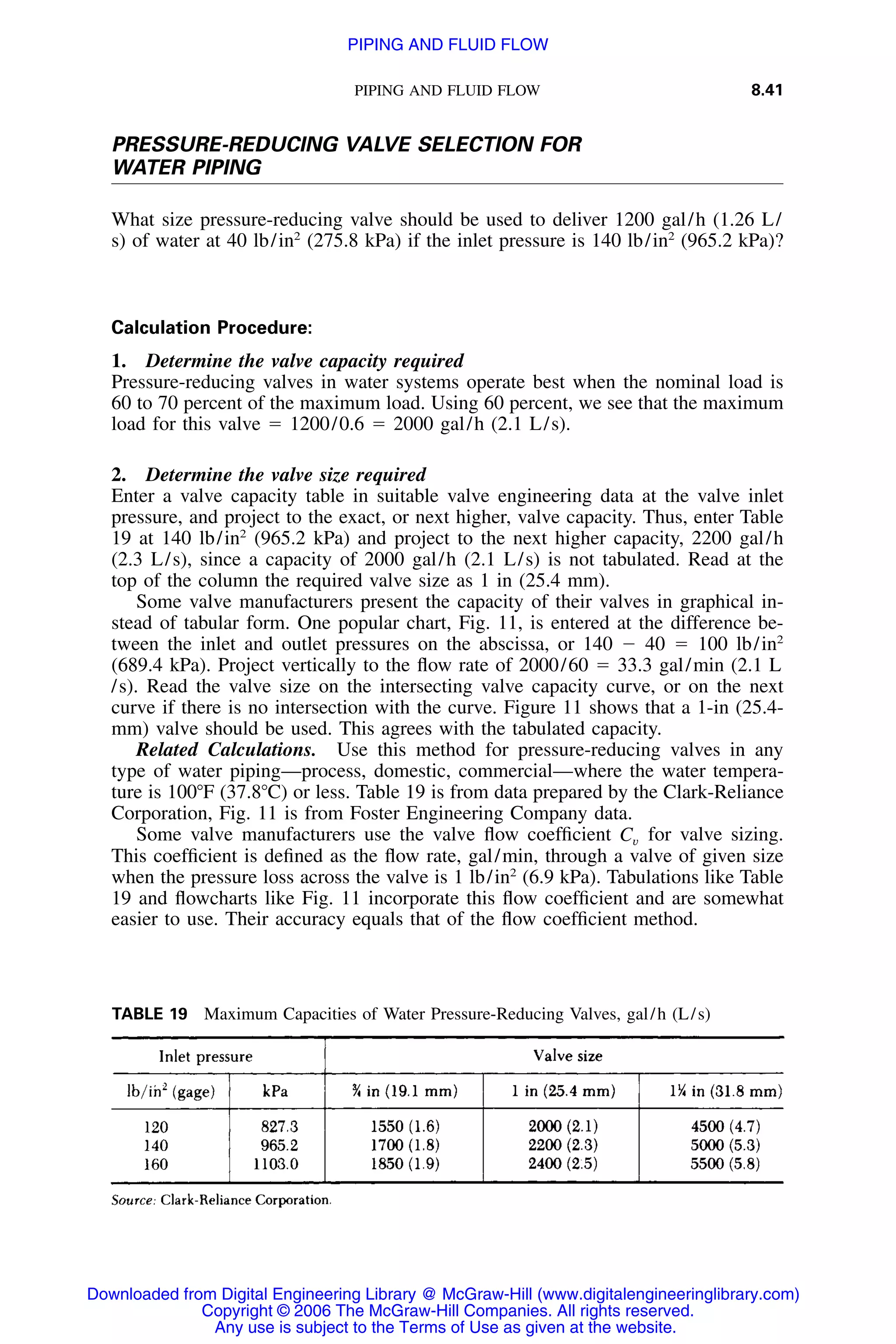 PIPING AND FLUID FLOW 8.41
TABLE 19 Maximum Capacities of Water Pressure-Reducing Valves, gal/h (L/s)
PRESSURE-REDUCING VALVE SELECTION FOR
WATER PIPING
What size pressure-reducing valve should be used to deliver 1200 gal/h (1.26 L/
s) of water at 40 lb/in2
(275.8 kPa) if the inlet pressure is 140 lb/in2
(965.2 kPa)?
Calculation Procedure:
1. Determine the valve capacity required
Pressure-reducing valves in water systems operate best when the nominal load is
60 to 70 percent of the maximum load. Using 60 percent, we see that the maximum
load for this valve ϭ 1200/0.6 ϭ 2000 gal/h (2.1 L/s).
2. Determine the valve size required
Enter a valve capacity table in suitable valve engineering data at the valve inlet
pressure, and project to the exact, or next higher, valve capacity. Thus, enter Table
19 at 140 lb/in2
(965.2 kPa) and project to the next higher capacity, 2200 gal/h
(2.3 L/s), since a capacity of 2000 gal/h (2.1 L/s) is not tabulated. Read at the
top of the column the required valve size as 1 in (25.4 mm).
Some valve manufacturers present the capacity of their valves in graphical in-
stead of tabular form. One popular chart, Fig. 11, is entered at the difference be-
tween the inlet and outlet pressures on the abscissa, or 140 Ϫ 40 ϭ 100 lb/in2
(689.4 kPa). Project vertically to the ﬂow rate of 2000/60 ϭ 33.3 gal/min (2.1 L
/s). Read the valve size on the intersecting valve capacity curve, or on the next
curve if there is no intersection with the curve. Figure 11 shows that a 1-in (25.4-
mm) valve should be used. This agrees with the tabulated capacity.
Related Calculations. Use this method for pressure-reducing valves in any
type of water piping—process, domestic, commercial—where the water tempera-
ture is 100ЊF (37.8ЊC) or less. Table 19 is from data prepared by the Clark-Reliance
Corporation, Fig. 11 is from Foster Engineering Company data.
Some valve manufacturers use the valve ﬂow coefﬁcient for valve sizing.Cv
This coefﬁcient is deﬁned as the ﬂow rate, gal/min, through a valve of given size
when the pressure loss across the valve is 1 lb/in2
(6.9 kPa). Tabulations like Table
19 and ﬂowcharts like Fig. 11 incorporate this ﬂow coefﬁcient and are somewhat
easier to use. Their accuracy equals that of the ﬂow coefﬁcient method.
Downloaded from Digital Engineering Library @ McGraw-Hill (www.digitalengineeringlibrary.com)
Copyright © 2006 The McGraw-Hill Companies. All rights reserved.
Any use is subject to the Terms of Use as given at the website.
PIPING AND FLUID FLOW
 