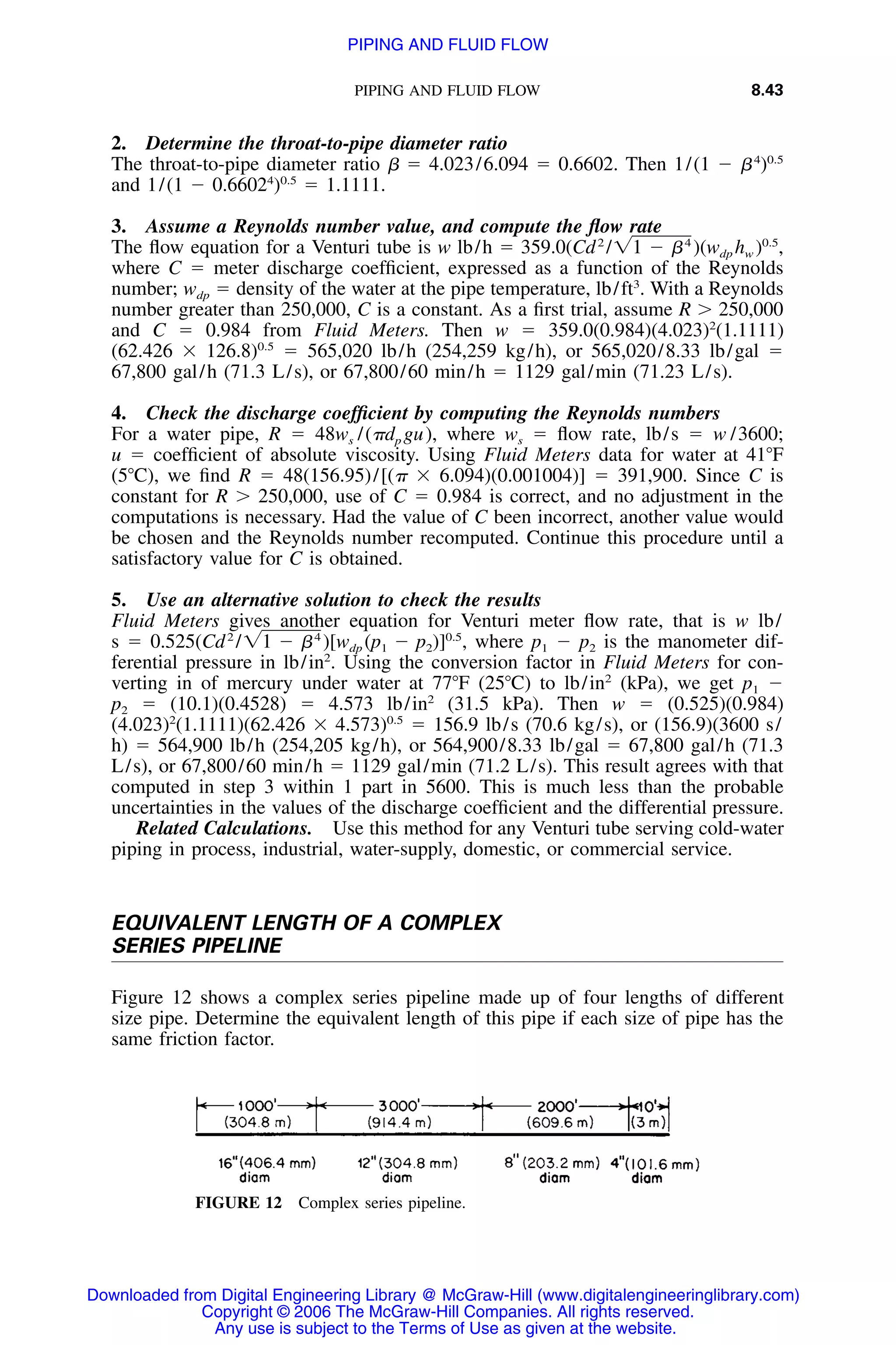 PIPING AND FLUID FLOW 8.43
FIGURE 12 Complex series pipeline.
2. Determine the throat-to-pipe diameter ratio
The throat-to-pipe diameter ratio ␤ ϭ 4.023/6.094 ϭ 0.6602. Then 1/(1 Ϫ ␤4
)0.5
and 1/(1 Ϫ 0.66024
)0.5
ϭ 1.1111.
3. Assume a Reynolds number value, and compute the ﬂow rate
The ﬂow equation for a Venturi tube is w lb/h ϭ 359.0(Cd2
/ ,4 0.5
͙1 Ϫ ␤ )(w h )dp w
where C ϭ meter discharge coefﬁcient, expressed as a function of the Reynolds
number; wdp ϭ density of the water at the pipe temperature, lb/ft3
. With a Reynolds
number greater than 250,000, C is a constant. As a ﬁrst trial, assume R Ͼ 250,000
and C ϭ 0.984 from Fluid Meters. Then w ϭ 359.0(0.984)(4.023)2
(1.1111)
(62.426 ϫ 126.8)0.5
ϭ 565,020 lb/h (254,259 kg/h), or 565,020/8.33 lb/gal ϭ
67,800 gal/h (71.3 L/s), or 67,800/60 min/h ϭ 1129 gal/min (71.23 L/s).
4. Check the discharge coefﬁcient by computing the Reynolds numbers
For a water pipe, R ϭ 48ws /(␲dp gu), where ws ϭ ﬂow rate, lb/s ϭ w /3600;
u ϭ coefﬁcient of absolute viscosity. Using Fluid Meters data for water at 41ЊF
(5ЊC), we ﬁnd R ϭ 48(156.95)/[(␲ ϫ 6.094)(0.001004)] ϭ 391,900. Since C is
constant for R Ͼ 250,000, use of C ϭ 0.984 is correct, and no adjustment in the
computations is necessary. Had the value of C been incorrect, another value would
be chosen and the Reynolds number recomputed. Continue this procedure until a
satisfactory value for C is obtained.
5. Use an alternative solution to check the results
Fluid Meters gives another equation for Venturi meter ﬂow rate, that is w lb/
s ϭ 0.525(Cd2
/ where p1 Ϫ p2 is the manometer dif-4 0.5
͙1 Ϫ ␤ )[w (p Ϫ p )] ,dp 1 2
ferential pressure in lb/in2
. Using the conversion factor in Fluid Meters for con-
verting in of mercury under water at 77ЊF (25ЊC) to lb/in2
(kPa), we get p1 Ϫ
p2 ϭ (10.1)(0.4528) ϭ 4.573 lb/in2
(31.5 kPa). Then w ϭ (0.525)(0.984)
(4.023)2
(1.1111)(62.426 ϫ 4.573)0.5
ϭ 156.9 lb/s (70.6 kg/s), or (156.9)(3600 s/
h) ϭ 564,900 lb/h (254,205 kg/h), or 564,900/8.33 lb/gal ϭ 67,800 gal/h (71.3
L/s), or 67,800/60 min/h ϭ 1129 gal/min (71.2 L/s). This result agrees with that
computed in step 3 within 1 part in 5600. This is much less than the probable
uncertainties in the values of the discharge coefﬁcient and the differential pressure.
Related Calculations. Use this method for any Venturi tube serving cold-water
piping in process, industrial, water-supply, domestic, or commercial service.
EQUIVALENT LENGTH OF A COMPLEX
SERIES PIPELINE
Figure 12 shows a complex series pipeline made up of four lengths of different
size pipe. Determine the equivalent length of this pipe if each size of pipe has the
same friction factor.
Downloaded from Digital Engineering Library @ McGraw-Hill (www.digitalengineeringlibrary.com)
Copyright © 2006 The McGraw-Hill Companies. All rights reserved.
Any use is subject to the Terms of Use as given at the website.
PIPING AND FLUID FLOW
 