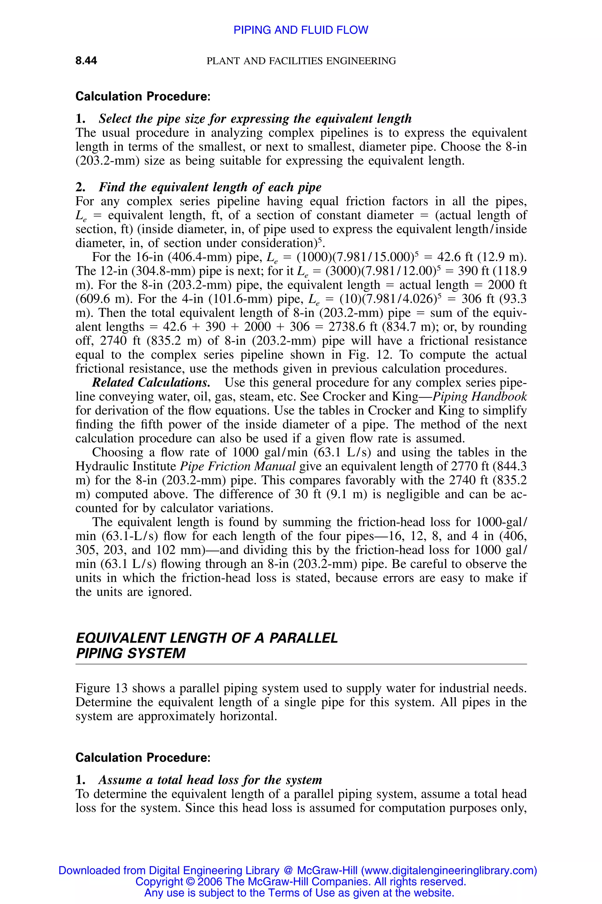 8.44 PLANT AND FACILITIES ENGINEERING
Calculation Procedure:
1. Select the pipe size for expressing the equivalent length
The usual procedure in analyzing complex pipelines is to express the equivalent
length in terms of the smallest, or next to smallest, diameter pipe. Choose the 8-in
(203.2-mm) size as being suitable for expressing the equivalent length.
2. Find the equivalent length of each pipe
For any complex series pipeline having equal friction factors in all the pipes,
Le ϭ equivalent length, ft, of a section of constant diameter ϭ (actual length of
section, ft) (inside diameter, in, of pipe used to express the equivalent length/inside
diameter, in, of section under consideration)5
.
For the 16-in (406.4-mm) pipe, Le ϭ (1000)(7.981/15.000)5
ϭ 42.6 ft (12.9 m).
The 12-in (304.8-mm) pipe is next; for it Le ϭ (3000)(7.981/12.00)5
ϭ 390 ft (118.9
m). For the 8-in (203.2-mm) pipe, the equivalent length ϭ actual length ϭ 2000 ft
(609.6 m). For the 4-in (101.6-mm) pipe, Le ϭ (10)(7.981/4.026)5
ϭ 306 ft (93.3
m). Then the total equivalent length of 8-in (203.2-mm) pipe ϭ sum of the equiv-
alent lengths ϭ 42.6 ϩ 390 ϩ 2000 ϩ 306 ϭ 2738.6 ft (834.7 m); or, by rounding
off, 2740 ft (835.2 m) of 8-in (203.2-mm) pipe will have a frictional resistance
equal to the complex series pipeline shown in Fig. 12. To compute the actual
frictional resistance, use the methods given in previous calculation procedures.
Related Calculations. Use this general procedure for any complex series pipe-
line conveying water, oil, gas, steam, etc. See Crocker and King—Piping Handbook
for derivation of the ﬂow equations. Use the tables in Crocker and King to simplify
ﬁnding the ﬁfth power of the inside diameter of a pipe. The method of the next
calculation procedure can also be used if a given ﬂow rate is assumed.
Choosing a ﬂow rate of 1000 gal/min (63.1 L/s) and using the tables in the
Hydraulic Institute Pipe Friction Manual give an equivalent length of 2770 ft (844.3
m) for the 8-in (203.2-mm) pipe. This compares favorably with the 2740 ft (835.2
m) computed above. The difference of 30 ft (9.1 m) is negligible and can be ac-
counted for by calculator variations.
The equivalent length is found by summing the friction-head loss for 1000-gal/
min (63.1-L/s) ﬂow for each length of the four pipes—16, 12, 8, and 4 in (406,
305, 203, and 102 mm)—and dividing this by the friction-head loss for 1000 gal/
min (63.1 L/s) ﬂowing through an 8-in (203.2-mm) pipe. Be careful to observe the
units in which the friction-head loss is stated, because errors are easy to make if
the units are ignored.
EQUIVALENT LENGTH OF A PARALLEL
PIPING SYSTEM
Figure 13 shows a parallel piping system used to supply water for industrial needs.
Determine the equivalent length of a single pipe for this system. All pipes in the
system are approximately horizontal.
Calculation Procedure:
1. Assume a total head loss for the system
To determine the equivalent length of a parallel piping system, assume a total head
loss for the system. Since this head loss is assumed for computation purposes only,
Downloaded from Digital Engineering Library @ McGraw-Hill (www.digitalengineeringlibrary.com)
Copyright © 2006 The McGraw-Hill Companies. All rights reserved.
Any use is subject to the Terms of Use as given at the website.
PIPING AND FLUID FLOW
 