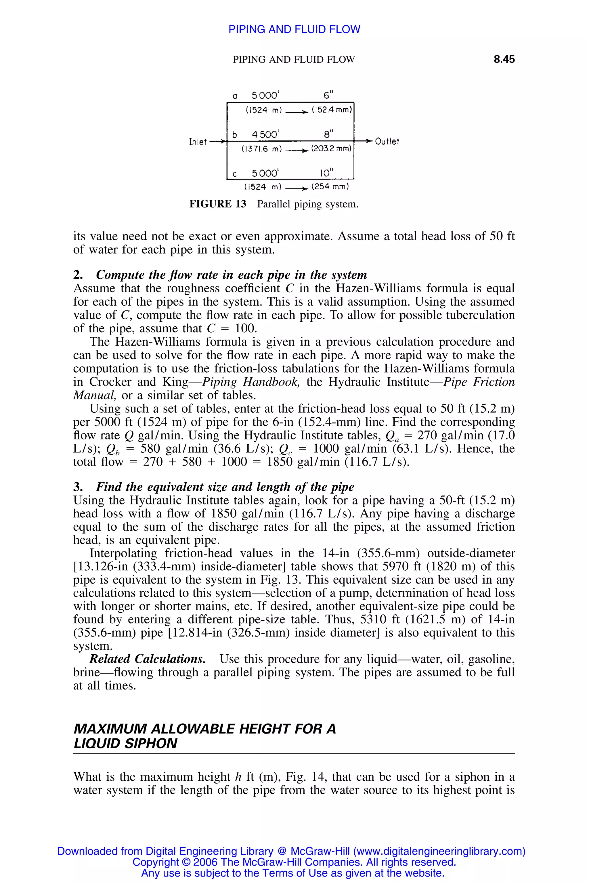 PIPING AND FLUID FLOW 8.45
FIGURE 13 Parallel piping system.
its value need not be exact or even approximate. Assume a total head loss of 50 ft
of water for each pipe in this system.
2. Compute the ﬂow rate in each pipe in the system
Assume that the roughness coefﬁcient C in the Hazen-Williams formula is equal
for each of the pipes in the system. This is a valid assumption. Using the assumed
value of C, compute the ﬂow rate in each pipe. To allow for possible tuberculation
of the pipe, assume that C ϭ 100.
The Hazen-Williams formula is given in a previous calculation procedure and
can be used to solve for the ﬂow rate in each pipe. A more rapid way to make the
computation is to use the friction-loss tabulations for the Hazen-Williams formula
in Crocker and King—Piping Handbook, the Hydraulic Institute—Pipe Friction
Manual, or a similar set of tables.
Using such a set of tables, enter at the friction-head loss equal to 50 ft (15.2 m)
per 5000 ft (1524 m) of pipe for the 6-in (152.4-mm) line. Find the corresponding
ﬂow rate Q gal/min. Using the Hydraulic Institute tables, Qa ϭ 270 gal/min (17.0
L/s); Qb ϭ 580 gal/min (36.6 L/s); Qc ϭ 1000 gal/min (63.1 L/s). Hence, the
total ﬂow ϭ 270 ϩ 580 ϩ 1000 ϭ 1850 gal/min (116.7 L/s).
3. Find the equivalent size and length of the pipe
Using the Hydraulic Institute tables again, look for a pipe having a 50-ft (15.2 m)
head loss with a ﬂow of 1850 gal/min (116.7 L/s). Any pipe having a discharge
equal to the sum of the discharge rates for all the pipes, at the assumed friction
head, is an equivalent pipe.
Interpolating friction-head values in the 14-in (355.6-mm) outside-diameter
[13.126-in (333.4-mm) inside-diameter] table shows that 5970 ft (1820 m) of this
pipe is equivalent to the system in Fig. 13. This equivalent size can be used in any
calculations related to this system—selection of a pump, determination of head loss
with longer or shorter mains, etc. If desired, another equivalent-size pipe could be
found by entering a different pipe-size table. Thus, 5310 ft (1621.5 m) of 14-in
(355.6-mm) pipe [12.814-in (326.5-mm) inside diameter] is also equivalent to this
system.
Related Calculations. Use this procedure for any liquid—water, oil, gasoline,
brine—ﬂowing through a parallel piping system. The pipes are assumed to be full
at all times.
MAXIMUM ALLOWABLE HEIGHT FOR A
LIQUID SIPHON
What is the maximum height h ft (m), Fig. 14, that can be used for a siphon in a
water system if the length of the pipe from the water source to its highest point is
Downloaded from Digital Engineering Library @ McGraw-Hill (www.digitalengineeringlibrary.com)
Copyright © 2006 The McGraw-Hill Companies. All rights reserved.
Any use is subject to the Terms of Use as given at the website.
PIPING AND FLUID FLOW
 