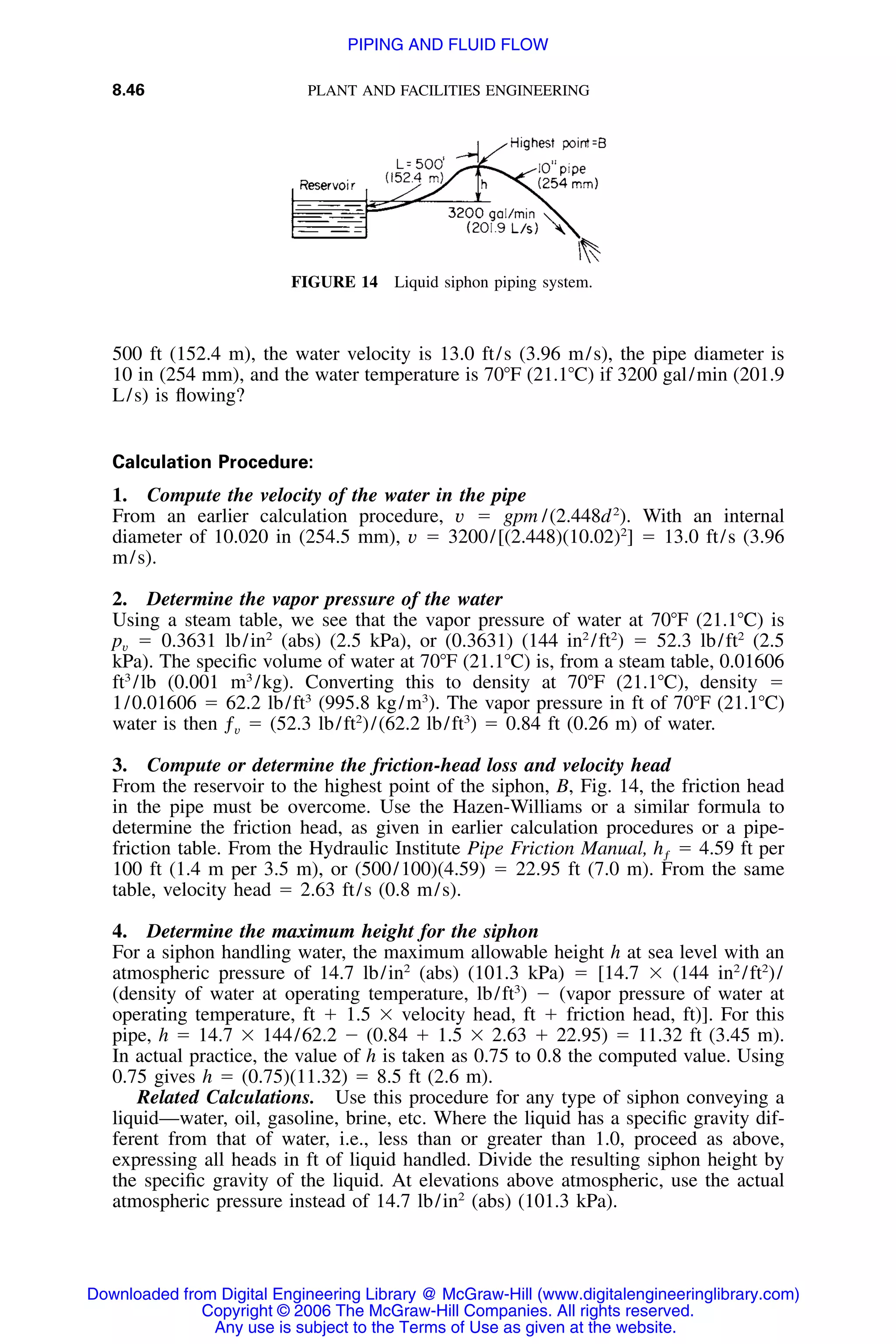8.46 PLANT AND FACILITIES ENGINEERING
FIGURE 14 Liquid siphon piping system.
500 ft (152.4 m), the water velocity is 13.0 ft/s (3.96 m/s), the pipe diameter is
10 in (254 mm), and the water temperature is 70ЊF (21.1ЊC) if 3200 gal/min (201.9
L/s) is ﬂowing?
Calculation Procedure:
1. Compute the velocity of the water in the pipe
From an earlier calculation procedure, v ϭ gpm /(2.448d2
). With an internal
diameter of 10.020 in (254.5 mm), v ϭ 3200/[(2.448)(10.02)2
] ϭ 13.0 ft/s (3.96
m/s).
2. Determine the vapor pressure of the water
Using a steam table, we see that the vapor pressure of water at
