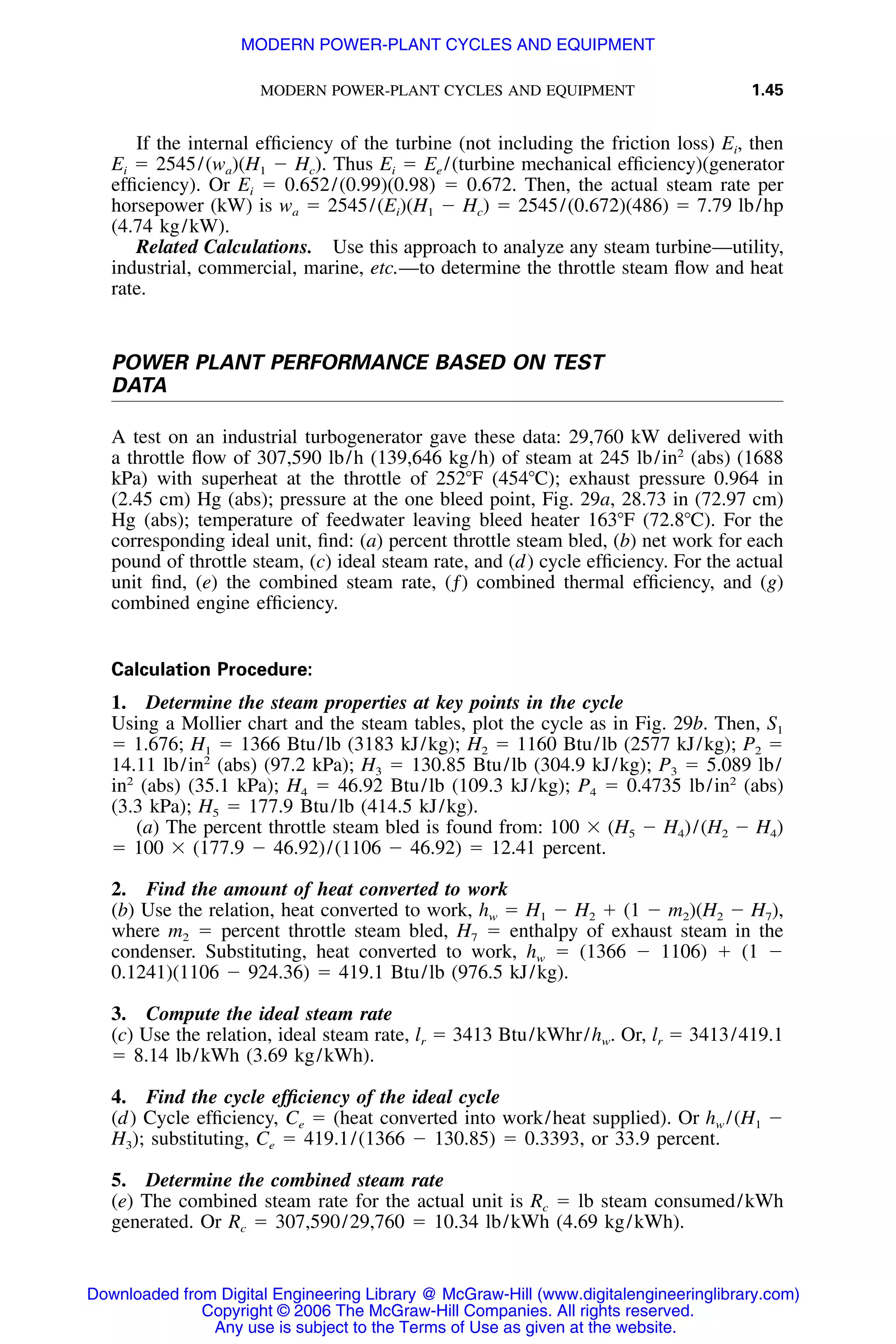 MODERN POWER-PLANT CYCLES AND EQUIPMENT 1.45
If the internal efﬁciency of the turbine (not including the friction loss) Ei, then
Ei ϭ 2545/(wa)(H1 Ϫ Hc). Thus Ei ϭ Ee /(turbine mechanical efﬁciency)(generator
efﬁciency). Or Ei ϭ 0.652/(0.99)(0.98) ϭ 0.672. Then, the actual steam rate per
horsepower (kW) is wa ϭ 2545/(Ei)(H1 Ϫ Hc) ϭ 2545/(0.672)(486) ϭ 7.79 lb/hp
(4.74 kg/kW).
Related Calculations. Use this approach to analyze any steam turbine—utility,
industrial, commercial, marine, etc.—to determine the throttle steam ﬂow and heat
rate.
POWER PLANT PERFORMANCE BASED ON TEST
DATA
A test on an industrial turbogenerator gave these data: 29,760 kW delivered with
a throttle ﬂow of 307,590 lb/h (139,646 kg/h) of steam at 245 lb/in2
(abs) (1688
kPa) with superheat at the throttle of 252ЊF (454ЊC); exhaust pressure 0.964 in
(2.45 cm) Hg (abs); pressure at the one bleed point, Fig. 29a, 28.73 in (72.97 cm)
Hg (abs); temperature of feedwater leaving bleed heater 163ЊF (72.8ЊC). For the
corresponding ideal unit, ﬁnd: (a) percent throttle steam bled, (b) net work for each
pound of throttle steam, (c) ideal steam rate, and (d) cycle efﬁciency. For the actual
unit ﬁnd, (e) the combined steam rate, (ƒ) combined thermal efﬁciency, and (g)
combined engine efﬁciency.
Calculation Procedure:
1. Determine the steam properties at key points in the cycle
Using a Mollier chart and the steam tables, plot the cycle as in Fig. 29b. Then, S1
ϭ 1.676; H1 ϭ 1366 Btu/lb (3183 kJ/kg); H2 ϭ 1160 Btu/lb (2577 kJ/kg); P2 ϭ
14.11 lb/in2
(abs) (97.2 kPa); H3 ϭ 130.85 Btu/lb (304.9 kJ/kg); P3 ϭ 5.089 lb/
in2
(abs) (35.1 kPa); H4 ϭ 46.92 Btu/lb (109.3 kJ/kg); P4 ϭ 0.4735 lb/in2
(abs)
(3.3 kPa); H5 ϭ 177.9 Btu/lb (414.5 kJ/kg).
(a) The percent throttle steam bled is found from: 100 ϫ (H5 Ϫ H4)/(H2 Ϫ H4)
ϭ 100 ϫ (177.9 Ϫ 46.92)/(1106 Ϫ 46.92) ϭ 12.41 percent.
2. Find the amount of heat converted to work
(b) Use the relation, heat converted to work, hw ϭ H1 Ϫ H2 ϩ (1 Ϫ m2)(H2 Ϫ H7),
where m2 ϭ percent throttle steam bled, H7 ϭ enthalpy of exhaust steam in the
condenser. Substituting, heat converted to work, hw ϭ (1366 Ϫ 1106) ϩ (1 Ϫ
0.1241)(1106 Ϫ 924.36) ϭ 419.1 Btu/lb (976.5 kJ/kg).
3. Compute the ideal steam rate
(c) Use the relation, ideal steam rate, lr ϭ 3413 Btu/kWhr/hw. Or, lr ϭ 3413/419.1
ϭ 8.14 lb/kWh (3.69 kg/kWh).
4. Find the cycle efﬁciency of the ideal cycle
(d) Cycle efﬁciency, Ce ϭ (heat converted into work/heat supplied). Or hw /(H1 Ϫ
H3); substituting, Ce ϭ 419.1/(1366 Ϫ 130.85) ϭ 0.3393, or 33.9 percent.
5. Determine the combined steam rate
(e) The combined steam rate for the actual unit is Rc ϭ lb steam consumed/kWh
generated. Or Rc ϭ 307,590/29,760 ϭ 10.34 lb/kWh (4.69 kg/kWh).
Downloaded from Digital Engineering Library @ McGraw-Hill (www.digitalengineeringlibrary.com)
Copyright © 2006 The McGraw-Hill Companies. All rights reserved.
Any use is subject to the Terms of Use as given at the website.
MODERN POWER-PLANT CYCLES AND EQUIPMENT
 