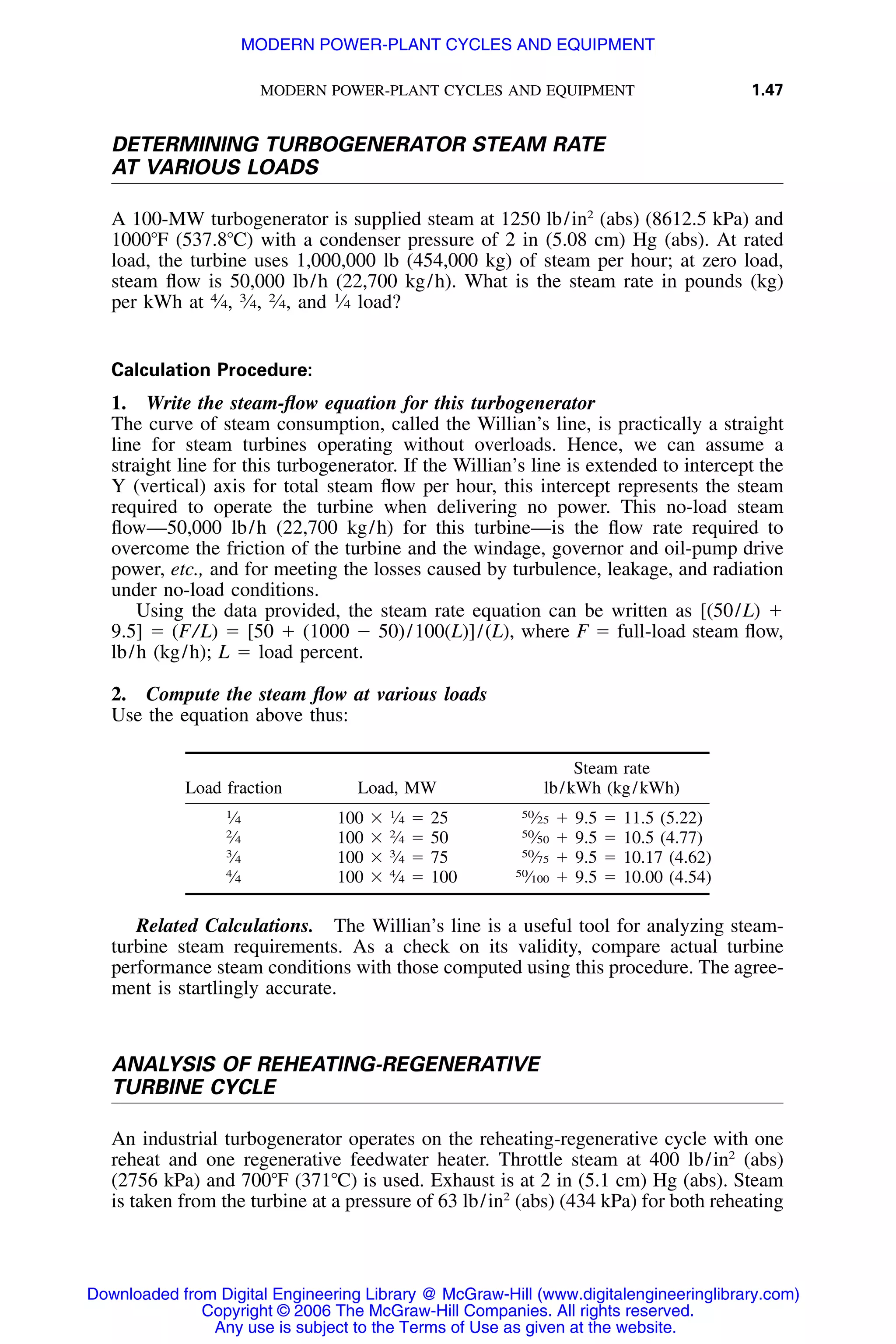 MODERN POWER-PLANT CYCLES AND EQUIPMENT 1.47
DETERMINING TURBOGENERATOR STEAM RATE
AT VARIOUS LOADS
A 100-MW turbogenerator is supplied steam at 1250 lb/in2
(abs) (8612.5 kPa) and
1000ЊF (537.8ЊC) with a condenser pressure of 2 in (5.08 cm) Hg (abs). At rated
load, the turbine uses 1,000,000 lb (454,000 kg) of steam per hour; at zero load,
steam ﬂow is 50,000 lb/h (22,700 kg/h). What is the steam rate in pounds (kg)
per kWh at 4
⁄4, 3
⁄4, 2
⁄4, and 1
⁄4 load?
Calculation Procedure:
1. Write the steam-ﬂow equation for this turbogenerator
The curve of steam consumption, called the Willian’s line, is practically a straight
line for steam turbines operating without overloads. Hence, we can assume a
straight line for this turbogenerator. If the Willian’s line is extended to intercept the
Y (vertical) axis for total steam ﬂow per hour, this intercept represents the steam
required to operate the turbine when delivering no power. This no-load steam
ﬂow—50,000 lb/h (22,700 kg/h) for this turbine—is the ﬂow rate required to
overcome the friction of the turbine and the windage, governor and oil-pump drive
power, etc., and for meeting the losses caused by turbulence, leakage, and radiation
under no-load conditions.
Using the data provided, the steam rate equation can be written as [(50/L) ϩ
9.5] ϭ (F/L) ϭ [50 ϩ (1000 Ϫ 50)/100(L)]/(L), where F ϭ full-load steam ﬂow,
lb/h (kg/h); L ϭ load percent.
2. Compute the steam ﬂow at various loads
Use the equation above thus:
Load fraction Load, MW
Steam rate
lb/kWh (kg/kWh)
1
⁄4 100 ϫ 1
⁄4 ϭ 25 50
⁄25 ϩ 9.5 ϭ 11.5 (5.22)
2
⁄4 100 ϫ 2
⁄4 ϭ 50 50
⁄50 ϩ 9.5 ϭ 10.5 (4.77)
3
⁄4 100 ϫ 3
⁄4 ϭ 75 50
⁄75 ϩ 9.5 ϭ 10.17 (4.62)
4
⁄4 100 ϫ 4
⁄4 ϭ 100 50
⁄100 ϩ 9.5 ϭ 10.00 (4.54)
Related Calculations. The Willian’s line is a useful tool for analyzing steam-
turbine steam requirements. As a check on its validity, compare actual turbine
performance steam conditions with those computed using this procedure. The agree-
ment is startlingly accurate.
ANALYSIS OF REHEATING-REGENERATIVE
TURBINE CYCLE
An industrial turbogenerator operates on the reheating-regenerative cycle with one
reheat and one regenerative feedwater heater. Throttle steam at 400 lb/in2
(abs)
(2756 kPa) and 700ЊF (371ЊC) is used. Exhaust is at 2 in (5.1 cm) Hg (abs). Steam
is taken from the turbine at a pressure of 63 lb/in2
(abs) (434 kPa) for both reheating
Downloaded from Digital Engineering Library @ McGraw-Hill (www.digitalengineeringlibrary.com)
Copyright © 2006 The McGraw-Hill Companies. All rights reserved.
Any use is subject to the Terms of Use as given at the website.
MODERN POWER-PLANT CYCLES AND EQUIPMENT
 