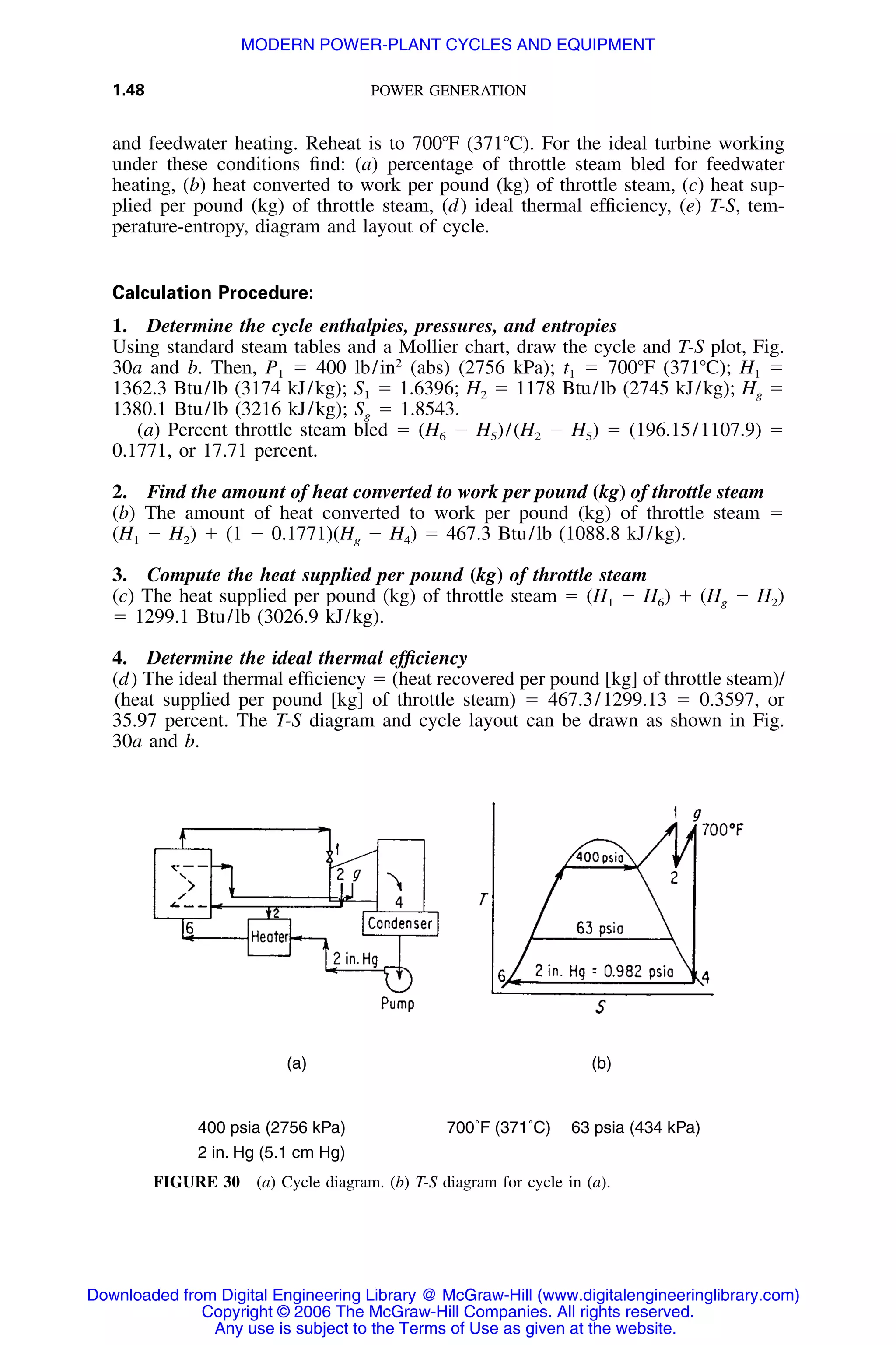 1.48 POWER GENERATION
(a) (b)
400 psia (2756 kPa) 700˚F (371˚C) 63 psia (434 kPa)
2 in. Hg (5.1 cm Hg)
FIGURE 30 (a) Cycle diagram. (b) T-S diagram for cycle in (a).
and feedwater heating. Reheat is to 700ЊF (371ЊC). For the ideal turbine working
under these conditions ﬁnd: (a) percentage of throttle steam bled for feedwater
heating, (b) heat converted to work per pound (kg) of throttle steam, (c) heat sup-
plied per pound (kg) of throttle steam, (d) ideal thermal efﬁciency, (e) T-S, tem-
perature-entropy, diagram and layout of cycle.
Calculation Procedure:
1. Determine the cycle enthalpies, pressures, and entropies
Using standard steam tables and a Mollier chart, draw the cycle and T-S plot, Fig.
30a and b. Then, P1 ϭ 400 lb/in2
(abs) (2756 kPa); t1 ϭ 700ЊF (371ЊC); H1 ϭ
1362.3 Btu/lb (3174 kJ/kg); S1 ϭ 1.6396; H2 ϭ 1178 Btu/lb (2745 kJ/kg); Hg ϭ
1380.1 Btu/lb (3216 kJ/kg); Sg ϭ 1.8543.
(a) Percent throttle steam bled ϭ (H6 Ϫ H5)/(H2 Ϫ H5) ϭ (196.15/1107.9) ϭ
0.1771, or 17.71 percent.
2. Find the amount of heat converted to work per pound (kg) of throttle steam
(b) The amount of heat converted to work per pound (kg) of throttle steam ϭ
(H1 Ϫ H2) ϩ (1 Ϫ 0.1771)(Hg Ϫ H4) ϭ 467.3 Btu/lb (1088.8 kJ/kg).
3. Compute the heat supplied per pound (kg) of throttle steam
(c) The heat supplied per pound (kg) of throttle steam ϭ (H1 Ϫ H6) ϩ (Hg Ϫ H2)
ϭ 1299.1 Btu/lb (3026.9 kJ/kg).
4. Determine the ideal thermal efﬁciency
(d) The ideal thermal efﬁciency ϭ (heat recovered per pound [kg] of throttle steam)/
(heat supplied per pound [kg] of throttle steam) ϭ 467.3/1299.13 ϭ 0.3597, or
35.97 percent. The T-S diagram and cycle layout can be drawn as shown in Fig.
30a and b.
Downloaded from Digital Engineering Library @ McGraw-Hill (www.digitalengineeringlibrary.com)
Copyright © 2006 The McGraw-Hill Companies. All rights reserved.
Any use is subject to the Terms of Use as given at the website.
MODERN POWER-PLANT CYCLES AND EQUIPMENT
 