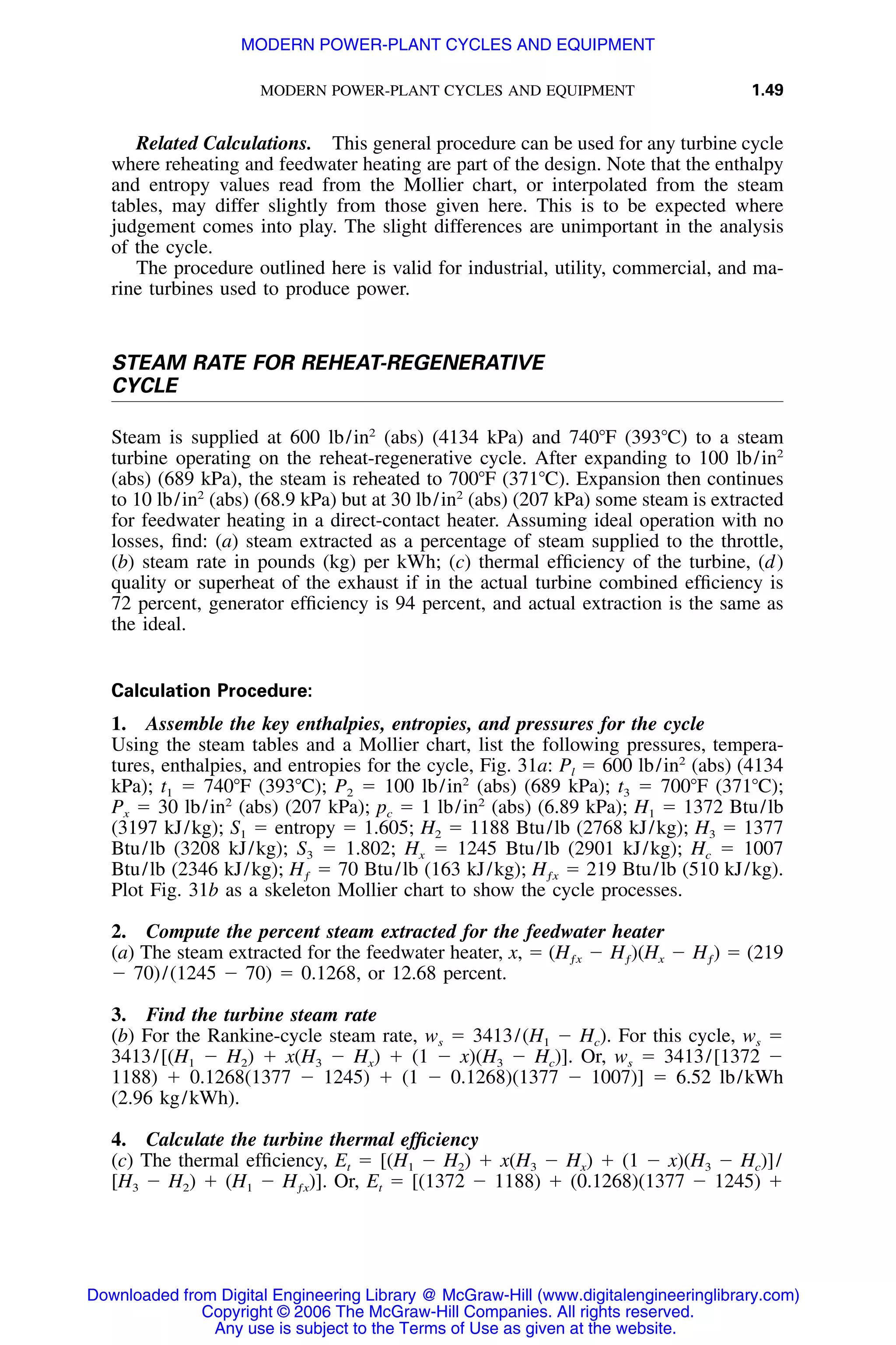 MODERN POWER-PLANT CYCLES AND EQUIPMENT 1.49
Related Calculations. This general procedure can be used for any turbine cycle
where reheating and feedwater heating are part of the design. Note that the enthalpy
and entropy values read from the Mollier chart, or interpolated from the steam
tables, may differ slightly from those given here. This is to be expected where
judgement comes into play. The slight differences are unimportant in the analysis
of the cycle.
The procedure outlined here is valid for industrial, utility, commercial, and ma-
rine turbines used to produce power.
STEAM RATE FOR REHEAT-REGENERATIVE
CYCLE
Steam is supplied at 600 lb/in2
(abs) (4134 kPa) and 740ЊF (393ЊC) to a steam
turbine operating on the reheat-regenerative cycle. After expanding to 100 lb/in2
(abs) (689 kPa), the steam is reheated to 700ЊF (371ЊC). Expansion then continues
to 10 lb/in2
(abs) (68.9 kPa) but at 30 lb/in2
(abs) (207 kPa) some steam is extracted
for feedwater heating in a direct-contact heater. Assuming ideal operation with no
losses, ﬁnd: (a) steam extracted as a percentage of steam supplied to the throttle,
(b) steam rate in pounds (kg) per kWh; (c) thermal efﬁciency of the turbine, (d)
quality or superheat of the exhaust if in the actual turbine combined efﬁciency is
72 percent, generator efﬁciency is 94 percent, and actual extraction is the same as
the ideal.
Calculation Procedure:
1. Assemble the key enthalpies, entropies, and pressures for the cycle
Using the steam tables and a Mollier chart, list the following pressures, tempera-
tures, enthalpies, and entropies for the cycle, Fig. 31a: Pl ϭ 600 lb/in2
(abs) (4134
kPa); t1 ϭ 740ЊF (393ЊC); P2 ϭ 100 lb/in2
(abs) (689 kPa); t3 ϭ 700ЊF (371ЊC);
Px ϭ 30 lb/in2
(abs) (207 kPa); pc ϭ 1 lb/in2
(abs) (6.89 kPa); H1 ϭ 1372 Btu/lb
(3197 kJ/kg); S1 ϭ entropy ϭ 1.605; H2 ϭ 1188 Btu/lb (2768 kJ/kg); H3 ϭ 1377
Btu/lb (3208 kJ/kg); S3 ϭ 1.802; Hx ϭ 1245 Btu/lb (2901 kJ/kg); Hc ϭ 1007
Btu/lb (2346 kJ/kg); ϭ 70 Btu/lb (163 kJ/kg); ϭ 219 Btu/lb (510 kJ/kg).H Hƒ ƒx
Plot Fig. 31b as a skeleton Mollier chart to show the cycle processes.
2. Compute the percent steam extracted for the feedwater heater
(a) The steam extracted for the feedwater heater, x, ϭ ϭ (219(H Ϫ H )(H Ϫ H )ƒx ƒ x ƒ
Ϫ 70)/(1245 Ϫ 70) ϭ 0.1268, or 12.68 percent.
3. Find the turbine steam rate
(b) For the Rankine-cycle steam rate, ws ϭ 3413/(H1 Ϫ Hc). For this cycle, ws ϭ
3413/[(H1 Ϫ H2) ϩ x(H3 Ϫ Hx) ϩ (1 Ϫ x)(H3 Ϫ Hc)]. Or, ws ϭ 3413/[1372 Ϫ
1188) ϩ 0.1268(1377 Ϫ 1245) ϩ (1 Ϫ 0.1268)(1377 Ϫ 1007)] ϭ 6.52 lb/kWh
(2.96 kg/kWh).
4. Calculate the turbine thermal efﬁciency
(c) The thermal efﬁciency, Et ϭ [(H1 Ϫ H2) ϩ x(H3 Ϫ Hx) ϩ (1 Ϫ x)(H3 Ϫ Hc)]/
[H3 Ϫ H2) ϩ (H1 Ϫ Or, Et ϭ [(1372 Ϫ 1188) ϩ (0.1268)(1377 Ϫ 1245) ϩH )].ƒx
Downloaded from Digital Engineering Library @ McGraw-Hill (www.digitalengineeringlibrary.com)
Copyright © 2006 The McGraw-Hill Companies. All rights reserved.
Any use is subject to the Terms of Use as given at the website.
MODERN POWER-PLANT CYCLES AND EQUIPMENT
 