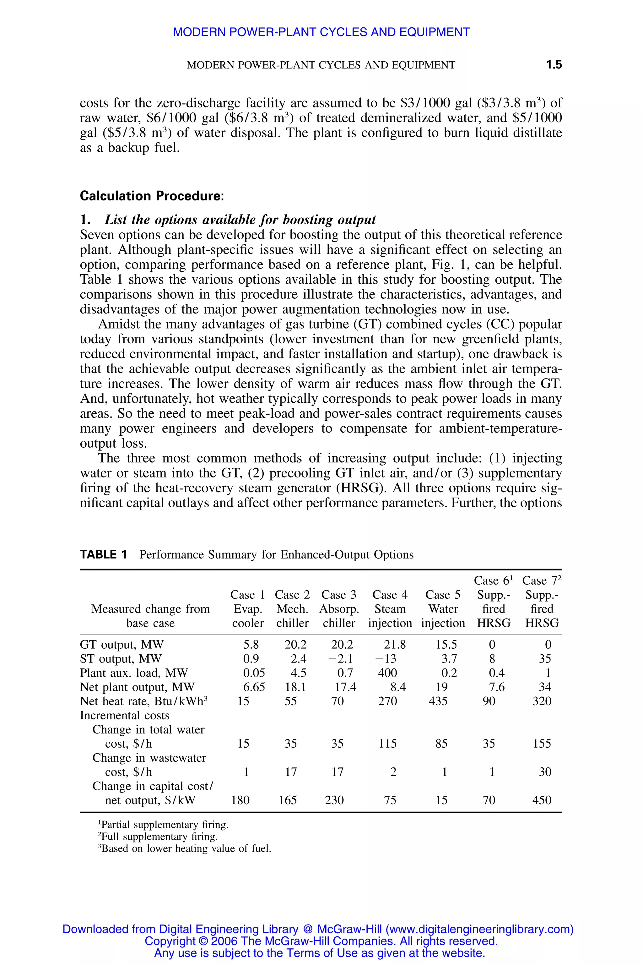 MODERN POWER-PLANT CYCLES AND EQUIPMENT 1.5
TABLE 1 Performance Summary for Enhanced-Output Options
Measured change from
base case
Case 1
Evap.
cooler
Case 2
Mech.
chiller
Case 3
Absorp.
chiller
Case 4
Steam
injection
Case 5
Water
injection
Case 61
Supp.-
ﬁred
HRSG
Case 72
Supp.-
ﬁred
HRSG
GT output, MW 5.8 20.2 20.2 21.8 15.5 0 0
ST output, MW 0.9 2.4 Ϫ2.1 Ϫ13 3.7 8 35
Plant aux. load, MW 0.05 4.5 0.7 400 0.2 0.4 1
Net plant output, MW 6.65 18.1 17.4 8.4 19 7.6 34
Net heat rate, Btu/kWh3
15 55 70 270 435 90 320
Incremental costs
Change in total water
cost, $/h 15 35 35 115 85 35 155
Change in wastewater
cost, $/h 1 17 17 2 1 1 30
Change in capital cost/
net output, $/kW 180 165 230 75 15 70 450
1
Partial supplementary ﬁring.
2
Full supplementary ﬁring.
3
Based on lower heating value of fuel.
costs for the zero-discharge facility are assumed to be $3/1000 gal ($3/3.8 m3
) of
raw water, $6/1000 gal ($6/3.8 m3
) of treated demineralized water, and $5/1000
gal ($5/3.8 m3
) of water disposal. The plant is conﬁgured to burn liquid distillate
as a backup fuel.
Calculation Procedure:
1. List the options available for boosting output
Seven options can be developed for boosting the output of this theoretical reference
plant. Although plant-speciﬁc issues will have a signiﬁcant effect on selecting an
option, comparing performance based on a reference plant, Fig. 1, can be helpful.
Table 1 shows the various options available in this study for boosting output. The
comparisons shown in this procedure illustrate the characteristics, advantages, and
disadvantages of the major power augmentation technologies now in use.
Amidst the many advantages of gas turbine (GT) combined cycles (CC) popular
today from various standpoints (lower investment than for new greenﬁeld plants,
reduced environmental impact, and faster installation and startup), one drawback is
that the achievable output decreases signiﬁcantly as the ambient inlet air tempera-
ture increases. The lower density of warm air reduces mass ﬂow through the GT.
And, unfortunately, hot weather typically corresponds to peak power loads in many
areas. So the need to meet peak-load and power-sales contract requirements causes
many power engineers and developers to compensate for ambient-temperature-
output loss.
The three most common methods of increasing output include: (1) injecting
water or steam into the GT, (2) precooling GT inlet air, and/or (3) supplementary
ﬁring of the heat-recovery steam generator (HRSG). All three options require sig-
niﬁcant capital outlays and affect other performance parameters. Further, the options
Downloaded from Digital Engineering Library @ McGraw-Hill (www.digitalengineeringlibrary.com)
Copyright © 2006 The McGraw-Hill Companies. All rights reserved.
Any use is subject to the Terms of Use as given at the website.
MODERN POWER-PLANT CYCLES AND EQUIPMENT
 