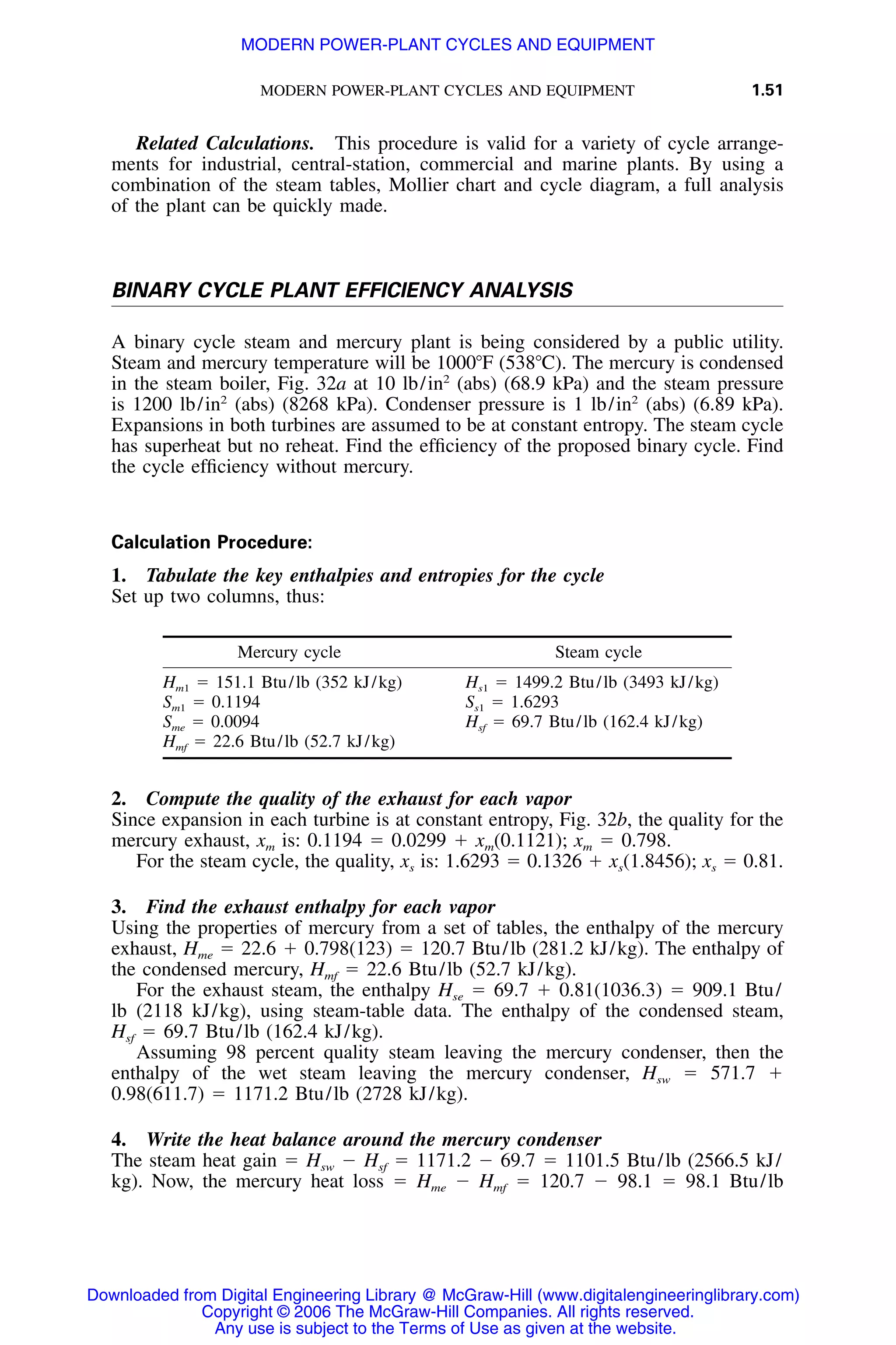 MODERN POWER-PLANT CYCLES AND EQUIPMENT 1.51
Related Calculations. This procedure is valid for a variety of cycle arrange-
ments for industrial, central-station, commercial and marine plants. By using a
combination of the steam tables, Mollier chart and cycle diagram, a full analysis
of the plant can be quickly made.
BINARY CYCLE PLANT EFFICIENCY ANALYSIS
A binary cycle steam and mercury plant is being considered by a public utility.
Steam and mercury temperature will be 1000ЊF (538ЊC). The mercury is condensed
in the steam boiler, Fig. 32a at 10 lb/in2
(abs) (68.9 kPa) and the steam pressure
is 1200 lb/in2
(abs) (8268 kPa). Condenser pressure is 1 lb/in2
(abs) (6.89 kPa).
Expansions in both turbines are assumed to be at constant entropy. The steam cycle
has superheat but no reheat. Find the efﬁciency of the proposed binary cycle. Find
the cycle efﬁciency without mercury.
Calculation Procedure:
1. Tabulate the key enthalpies and entropies for the cycle
Set up two columns, thus:
Mercury cycle Steam cycle
Hm1 ϭ 151.1 Btu/lb (352 kJ/kg) Hs1 ϭ 1499.2 Btu/lb (3493 kJ/kg)
Sm1 ϭ 0.1194 Ss1 ϭ 1.6293
Sme ϭ 0.0094 ϭ 69.7 Btu/lb (162.4 kJ/kg)Hsf
ϭ 22.6 Btu/lb (52.7 kJ/kg)Hmf
2. Compute the quality of the exhaust for each vapor
Since expansion in each turbine is at constant entropy, Fig. 32b, the quality for the
mercury exhaust, xm is: 0.1194 ϭ 0.0299 ϩ xm(0.1121); xm ϭ 0.798.
For the steam cycle, the quality, xs is: 1.6293 ϭ 0.1326 ϩ xs(1.8456); xs ϭ 0.81.
3. Find the exhaust enthalpy for each vapor
Using the properties of mercury from a set of tables, the enthalpy of the mercury
exhaust, Hme ϭ 22.6 ϩ 0.798(123) ϭ 120.7 Btu/lb (281.2 kJ/kg). The enthalpy of
the condensed mercury, ϭ 22.6 Btu/lb (52.7 kJ/kg).Hmf
For the exhaust steam, the enthalpy Hse ϭ 69.7 ϩ 0.81(1036.3) ϭ 909.1 Btu/
lb (2118 kJ/kg), using steam-table data. The enthalpy of the condensed steam,
ϭ 69.7 Btu/lb (162.4 kJ/kg).Hsf
Assuming 98 percent quality steam leaving the mercury condenser, then the
enthalpy of the wet steam leaving the mercury condenser, Hsw ϭ 571.7 ϩ
0.98(611.7) ϭ 1171.2 Btu/lb (2728 kJ/kg).
4. Write the heat balance around the mercury condenser
The steam heat gain ϭ Hsw Ϫ ϭ 1171.2 Ϫ 69.7 ϭ 1101.5 Btu/lb (2566.5 kJ/Hsf
kg). Now, the mercury heat loss ϭ Hme Ϫ ϭ 120.7 Ϫ 98.1 ϭ 98.1 Btu/lbHmf
Downloaded from Digital Engineering Library @ McGraw-Hill (www.digitalengineeringlibrary.com)
Copyright © 2006 The McGraw-Hill Companies. All rights reserved.
Any use is subject to the Terms of Use as given at the website.
MODERN POWER-PLANT CYCLES AND EQUIPMENT
 