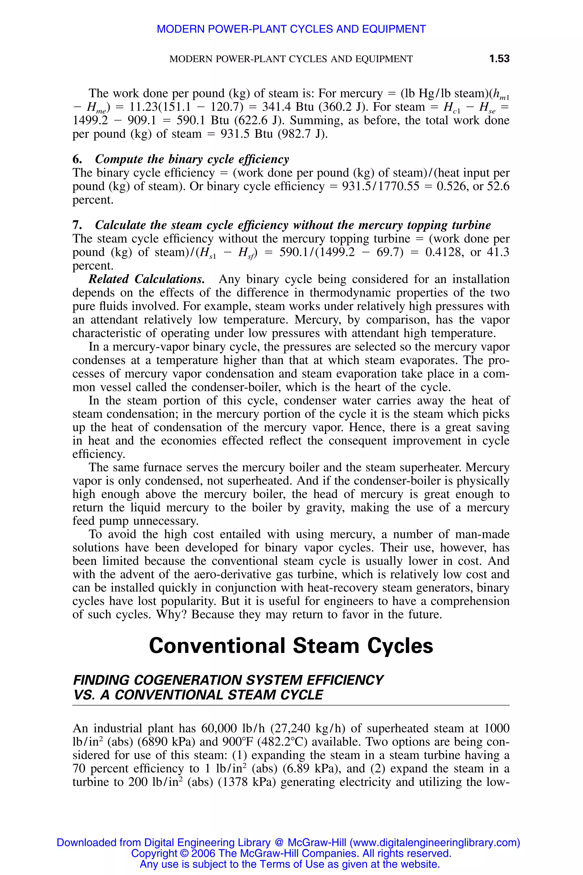 MODERN POWER-PLANT CYCLES AND EQUIPMENT 1.53
The work done per pound (kg) of steam is: For mercury ϭ (lb Hg/lb steam)(hm1
Ϫ Hme) ϭ 11.23(151.1 Ϫ 120.7) ϭ 341.4 Btu (360.2 J). For steam ϭ Hc1 Ϫ Hse ϭ
1499.2 Ϫ 909.1 ϭ 590.1 Btu (622.6 J). Summing, as before, the total work done
per pound (kg) of steam ϭ 931.5 Btu (982.7 J).
6. Compute the binary cycle efﬁciency
The binary cycle efﬁciency ϭ (work done per pound (kg) of steam)/(heat input per
pound (kg) of steam). Or binary cycle efﬁciency ϭ 931.5/1770.55 ϭ 0.526, or 52.6
percent.
7. Calculate the steam cycle efﬁciency without the mercury topping turbine
The steam cycle efﬁciency without the mercury topping turbine ϭ (work done per
pound (kg) of steam)/(Hs1 Ϫ ϭ 590.1/(1499.2 Ϫ 69.7) ϭ 0.4128, or 41.3H )sf
percent.
Related Calculations. Any binary cycle being considered for an installation
depends on the effects of the difference in thermodynamic properties of the two
pure ﬂuids involved. For example, steam works under relatively high pressures with
an attendant relatively low temperature. Mercury, by comparison, has the vapor
characteristic of operating under low pressures with attendant high temperature.
In a mercury-vapor binary cycle, the pressures are selected so the mercury vapor
condenses at a temperature higher than that at which steam evaporates. The pro-
cesses of mercury vapor condensation and steam evaporation take place in a com-
mon vessel called the condenser-boiler, which is the heart of the cycle.
In the steam portion of this cycle, condenser water carries away the heat of
steam condensation; in the mercury portion of the cycle it is the steam which picks
up the heat of condensation of the mercury vapor. Hence, there is a great saving
in heat and the economies effected reﬂect the consequent improvement in cycle
efﬁciency.
The same furnace serves the mercury boiler and the steam superheater. Mercury
vapor is only condensed, not superheated. And if the condenser-boiler is physically
high enough above the mercury boiler, the head of mercury is great enough to
return the liquid mercury to the boiler by gravity, making the use of a mercury
feed pump unnecessary.
To avoid the high cost entailed with using mercury, a number of man-made
solutions have been developed for binary vapor cycles. Their use, however, has
been limited because the conventional steam cycle is usually lower in cost. And
with the advent of the aero-derivative gas turbine, which is relatively low cost and
can be installed quickly in conjunction with heat-recovery steam generators, binary
cycles have lost popularity. But it is useful for engineers to have a comprehension
of such cycles. Why? Because they may return to favor in the future.
Conventional Steam Cycles
FINDING COGENERATION SYSTEM EFFICIENCY
VS. A CONVENTIONAL STEAM CYCLE
An industrial plant has 60,000 lb/h (27,240 kg/h) of superheated steam at 1000
lb/in2
(abs) (6890 kPa) and 900ЊF (482.2ЊC) available. Two options are being con-
sidered for use of this steam: (1) expanding the steam in a steam turbine having a
70 percent efﬁciency to 1 lb/in2
(abs) (6.89 kPa), and (2) expand the steam in a
turbine to 200 lb/in2
(abs) (1378 kPa) generating electricity and utilizing the low-
Downloaded from Digital Engineering Library @ McGraw-Hill (www.digitalengineeringlibrary.com)
Copyright © 2006 The McGraw-Hill Companies. All rights reserved.
Any use is subject to the Terms of Use as given at the website.
MODERN POWER-PLANT CYCLES AND EQUIPMENT
 